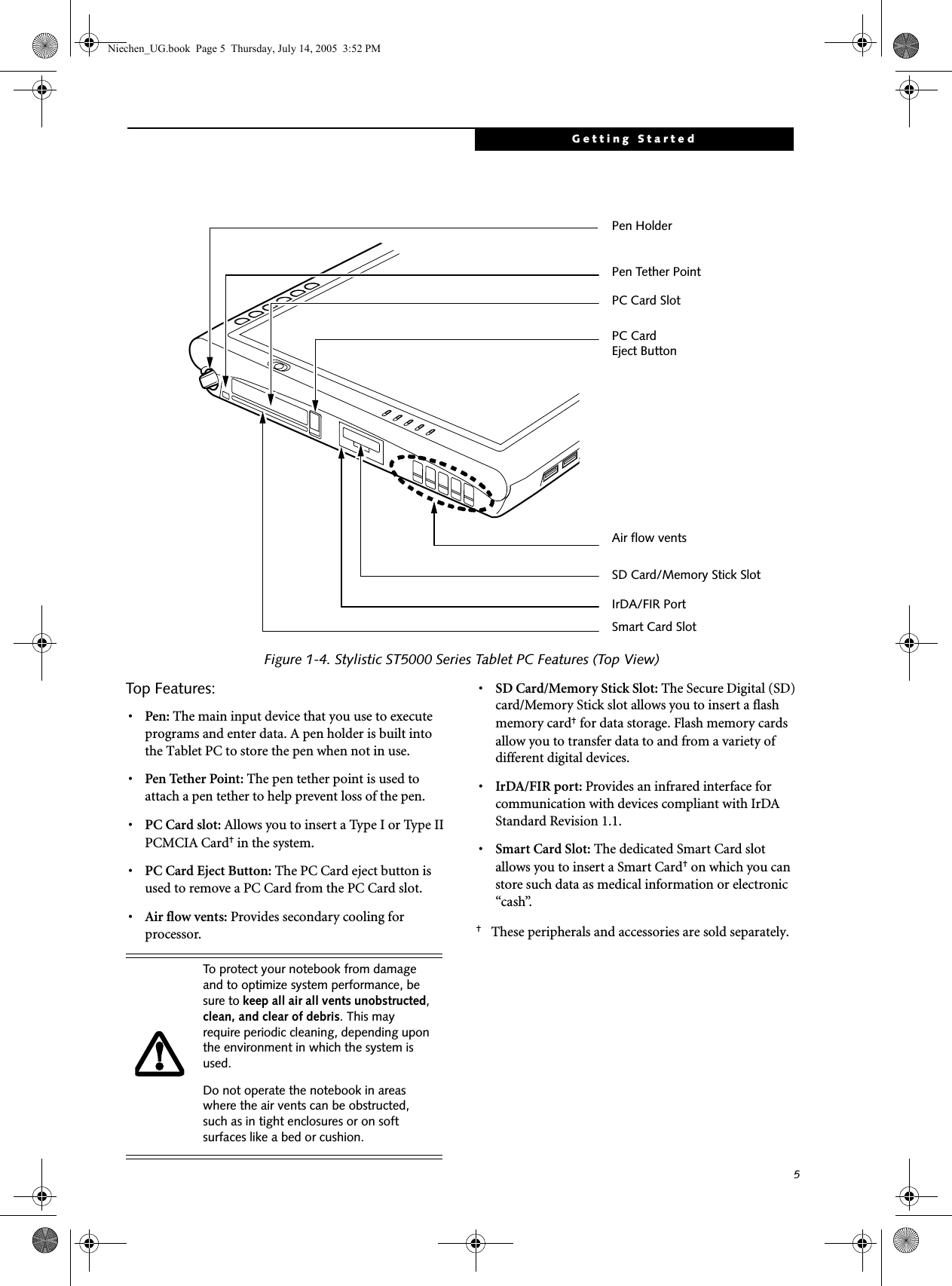 5Getting Started Figure 1-4. Stylistic ST5000 Series Tablet PC Features (Top View)Top Features: 1•Pen: The main input device that you use to execute programs and enter data. A pen holder is built into the Tablet PC to store the pen when not in use. •Pen Tether Point: The pen tether point is used to attach a pen tether to help prevent loss of the pen.•PC Card slot: Allows you to insert a Ty pe I or Type II PCMCIA Card† in the system.•PC Card Eject Button: The PC Card eject button is used to remove a PC Card from the PC Card slot.•Air flow vents: Provides secondary cooling for processor. •SD Card/Memory Stick Slot: The Secure Digital (SD) card/Memory Stick slot allows you to insert a flash memory card† for data storage. Flash memory cards allow you to transfer data to and from a variety of different digital devices.•IrDA/FIR port: Provides an infrared interface for communication with devices compliant with IrDA Standard Revision 1.1.•Smart Card Slot: The dedicated Smart Card slot allows you to insert a Smart Card† on which you can store such data as medical information or electronic “cash”. †These peripherals and accessories are sold separately.Pen HolderSmart Card SlotPC Card Eject ButtonAir flow ventsPC Card SlotSD Card/Memory Stick Slot  IrDA/FIR PortPen Tether PointTo protect your notebook from damage and to optimize system performance, be sure to keep all air all vents unobstructed, clean, and clear of debris. This may require periodic cleaning, depending upon the environment in which the system is used. Do not operate the notebook in areas where the air vents can be obstructed, such as in tight enclosures or on soft surfaces like a bed or cushion.Niechen_UG.book  Page 5  Thursday, July 14, 2005  3:52 PM