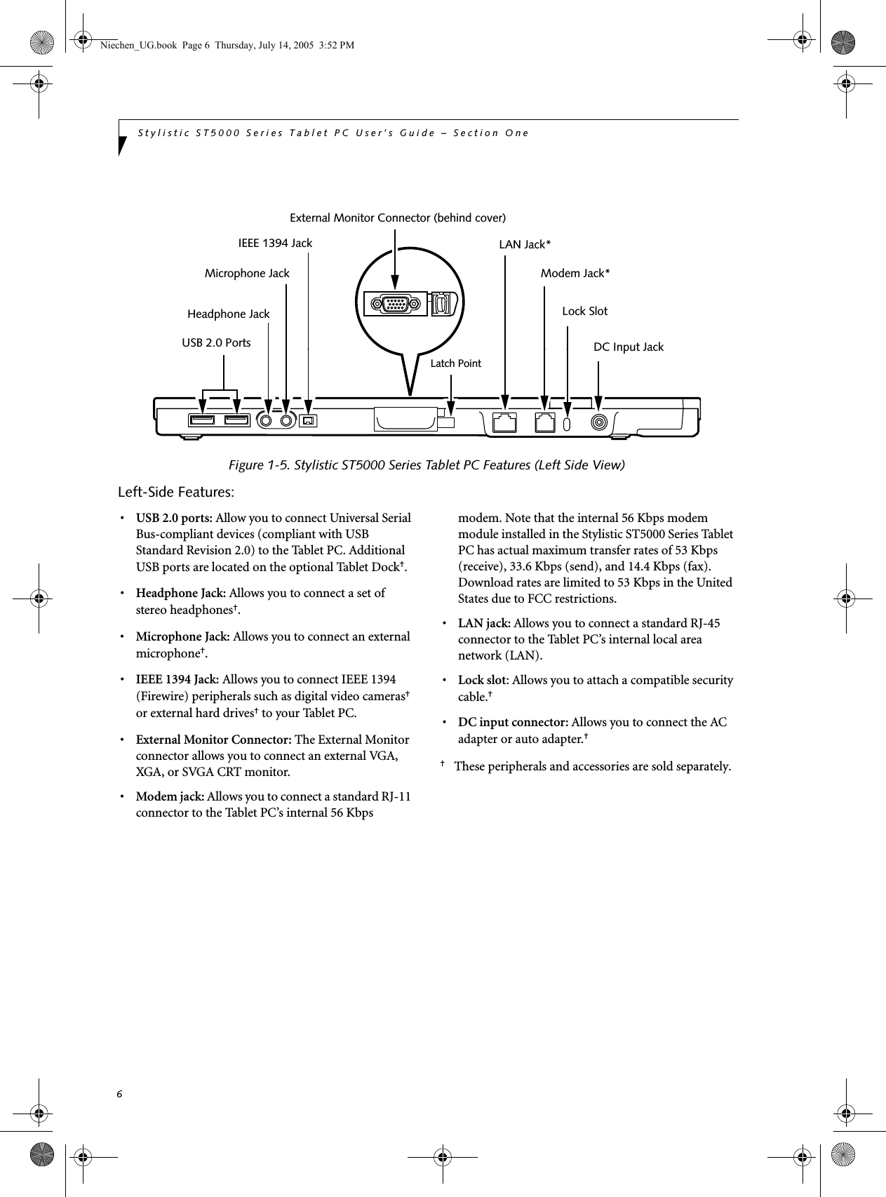 6Stylistic ST5000 Series Tablet PC User’s Guide – Section One Figure 1-5. Stylistic ST5000 Series Tablet PC Features (Left Side View)Left-Side Features: 1•USB 2.0 ports: Allow you to connect Universal Serial Bus-compliant devices (compliant with USB Standard Revision 2.0) to the Tablet PC. Additional USB ports are located on the optional Tablet Dock†.•Headphone Jack: Allows you to connect a set of stereo headphones†. •Microphone Jack: Allows you to connect an external microphone†. •IEEE 1394 Jack: Allows you to connect IEEE 1394 (Firewire) peripherals such as digital video cameras† or external hard drives† to your Tablet PC.•External Monitor Connector: The External Monitor connector allows you to connect an external VGA, XGA, or SVGA CRT monitor.•Modem jack: Allows you to connect a standard RJ-11 connector to the Tablet PC’s internal 56 Kbps modem. Note that the internal 56 Kbps modem module installed in the Stylistic ST5000 Series Tablet PC has actual maximum transfer rates of 53 Kbps (receive), 33.6 Kbps (send), and 14.4 Kbps (fax). Download rates are limited to 53 Kbps in the United States due to FCC restrictions.•LAN jack: Allows you to connect a standard RJ-45 connector to the Tablet PC’s internal local area network (LAN). •Lock slot: Allows you to attach a compatible security cable.† •DC input connector: Allows you to connect the AC adapter or auto adapter.† †These peripherals and accessories are sold separately. LAN Jack*Modem Jack*Lock SlotDC Input JackExternal Monitor Connector (behind cover)Latch PointUSB 2.0 Ports Headphone JackMicrophone JackIEEE 1394 JackNiechen_UG.book  Page 6  Thursday, July 14, 2005  3:52 PM