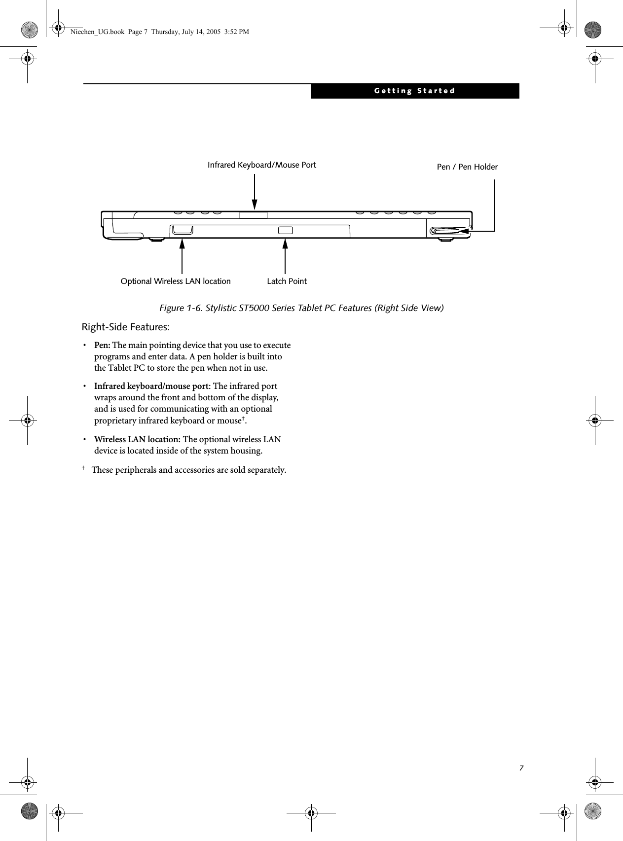 7Getting StartedFigure 1-6. Stylistic ST5000 Series Tablet PC Features (Right Side View)Right-Side Features: 1•Pen: The main pointing device that you use to execute programs and enter data. A pen holder is built into the Tablet PC to store the pen when not in use. •Infrared keyboard/mouse port: The infrared port wraps around the front and bottom of the display, and is used for communicating with an optional proprietary infrared keyboard or mouse†.•Wireless LAN location: The optional wireless LAN device is located inside of the system housing.†These peripherals and accessories are sold separately. Pen / Pen HolderInfrared Keyboard/Mouse PortLatch PointOptional Wireless LAN locationNiechen_UG.book  Page 7  Thursday, July 14, 2005  3:52 PM