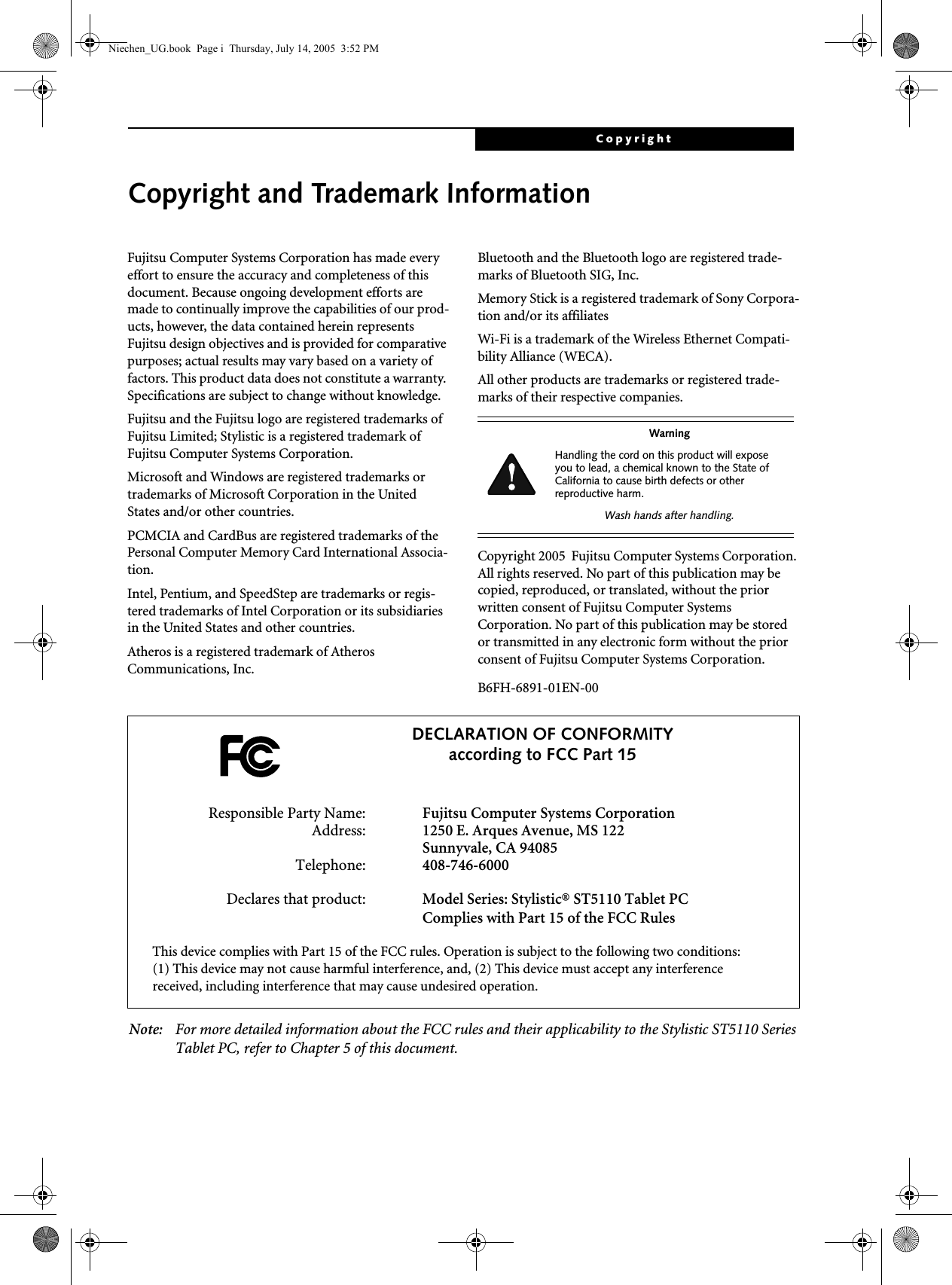 CopyrightCopyright and Trademark InformationFujitsu Computer Systems Corporation has made every effort to ensure the accuracy and completeness of this document. Because ongoing development efforts are made to continually improve the capabilities of our prod-ucts, however, the data contained herein represents Fujitsu design objectives and is provided for comparative purposes; actual results may vary based on a variety of factors. This product data does not constitute a warranty. Specifications are subject to change without knowledge.Fujitsu and the Fujitsu logo are registered trademarks of Fujitsu Limited; Stylistic is a registered trademark of Fujitsu Computer Systems Corporation.Microsoft and Windows are registered trademarks or trademarks of Microsoft Corporation in the United States and/or other countries. PCMCIA and CardBus are registered trademarks of the Personal Computer Memory Card International Associa-tion.Intel, Pentium, and SpeedStep are trademarks or regis-tered trademarks of Intel Corporation or its subsidiaries in the United States and other countries.Atheros is a registered trademark of Atheros Communications, Inc.Bluetooth and the Bluetooth logo are registered trade-marks of Bluetooth SIG, Inc.Memory Stick is a registered trademark of Sony Corpora-tion and/or its affiliatesWi-Fi is a trademark of the Wireless Ethernet Compati-bility Alliance (WECA).All other products are trademarks or registered trade-marks of their respective companies. Copyright 2005  Fujitsu Computer Systems Corporation. All rights reserved. No part of this publication may be copied, reproduced, or translated, without the prior written consent of Fujitsu Computer Systems Corporation. No part of this publication may be stored or transmitted in any electronic form without the prior consent of Fujitsu Computer Systems Corporation.B6FH-6891-01EN-00 Note: For more detailed information about the FCC rules and their applicability to the Stylistic ST5110 Series Tablet PC, refer to Chapter 5 of this document.WarningHandling the cord on this product will expose you to lead, a chemical known to the State of California to cause birth defects or other reproductive harm. Wash hands after handling.DECLARATION OF CONFORMITYaccording to FCC Part 15Responsible Party Name: Fujitsu Computer Systems CorporationAddress: 1250 E. Arques Avenue, MS 122Sunnyvale, CA 94085Telephone: 408-746-6000Declares that product: Model Series: Stylistic® ST5110 Tablet PCComplies with Part 15 of the FCC RulesThis device complies with Part 15 of the FCC rules. Operation is subject to the following two conditions: (1) This device may not cause harmful interference, and, (2) This device must accept any interference received, including interference that may cause undesired operation.Niechen_UG.book  Page i  Thursday, July 14, 2005  3:52 PM