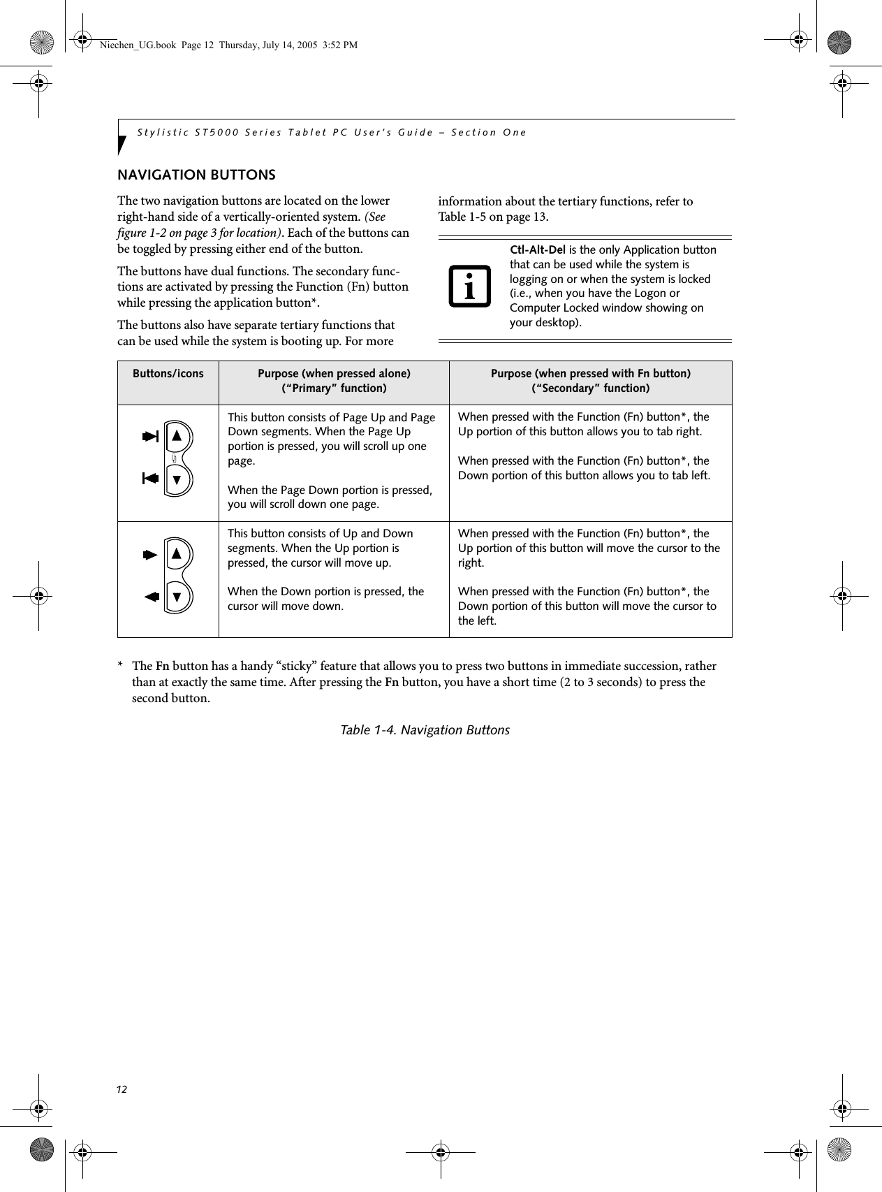 12Stylistic ST5000 Series Tablet PC User’s Guide – Section OneNAVIGATION BUTTONSThe two navigation buttons are located on the lower right-hand side of a vertically-oriented system. (See figure 1-2 on page 3 for location). Each of the buttons can be toggled by pressing either end of the button. The buttons have dual functions. The secondary func-tions are activated by pressing the Function (Fn) button while pressing the application button*. The buttons also have separate tertiary functions that can be used while the system is booting up. For more information about the tertiary functions, refer to Table 1-5 on page 13. *   The Fn button has a handy “sticky” feature that allows you to press two buttons in immediate succession, rather than at exactly the same time. After pressing the Fn button, you have a short time (2 to 3 seconds) to press the second button. Table 1-4. Navigation ButtonsCtl-Alt-Del is the only Application button that can be used while the system is logging on or when the system is locked (i.e., when you have the Logon or Computer Locked window showing on your desktop). Buttons/icons Purpose (when pressed alone)(“Primary” function)Purpose (when pressed with Fn button)(“Secondary” function)This button consists of Page Up and Page Down segments. When the Page Up portion is pressed, you will scroll up one page. When the Page Down portion is pressed, you will scroll down one page. When pressed with the Function (Fn) button*, the Up portion of this button allows you to tab right.When pressed with the Function (Fn) button*, the Down portion of this button allows you to tab left.This button consists of Up and Down segments. When the Up portion is pressed, the cursor will move up. When the Down portion is pressed, the cursor will move down. When pressed with the Function (Fn) button*, the Up portion of this button will move the cursor to the right.When pressed with the Function (Fn) button*, the Down portion of this button will move the cursor to the left.Niechen_UG.book  Page 12  Thursday, July 14, 2005  3:52 PM