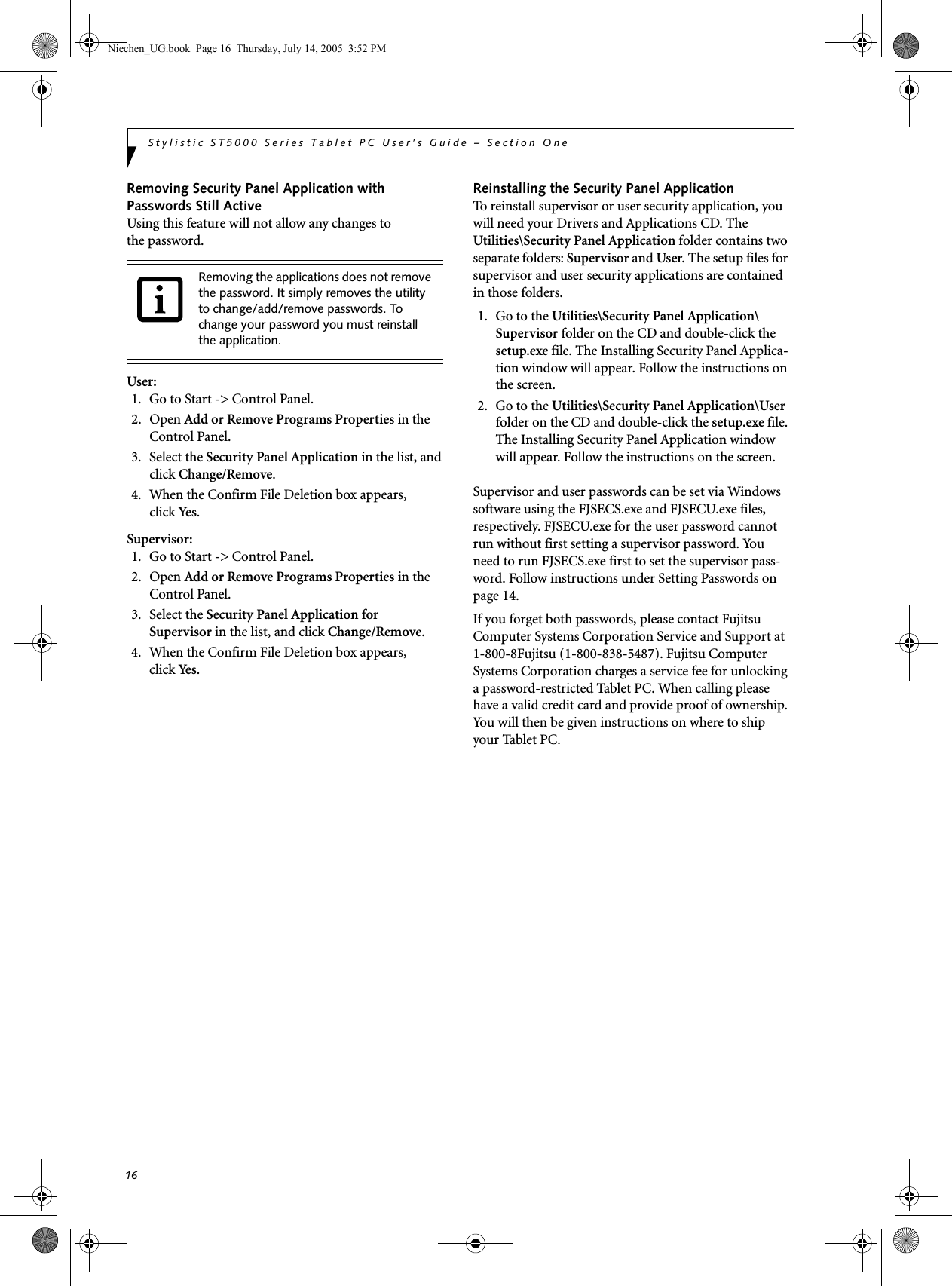 16Stylistic ST5000 Series Tablet PC User’s Guide – Section OneRemoving Security Panel Application withPasswords Still ActiveUsing this feature will not allow any changes tothe password. User: 1. Go to Start -&gt; Control Panel.2. Open Add or Remove Programs Properties in the Control Panel. 3. Select the Security Panel Application in the list, and click Change/Remove. 4.  When the Confirm File Deletion box appears,click Ye s .Supervisor:1. Go to Start -&gt; Control Panel.2. Open Add or Remove Programs Properties in the Control Panel. 3. Select the Security Panel Application forSupervisor in the list, and click Change/Remove. 4. When the Confirm File Deletion box appears,click Ye s .Reinstalling the Security Panel ApplicationTo reinstall supervisor or user security application, you will need your Drivers and Applications CD. The Utilities\Security Panel Application folder contains two separate folders: Supervisor and User. The setup files for supervisor and user security applications are contained in those folders. 1. Go to the Utilities\Security Panel Application\ Supervisor folder on the CD and double-click the setup.exe file. The Installing Security Panel Applica-tion window will appear. Follow the instructions on the screen.2. Go to the Utilities\Security Panel Application\User folder on the CD and double-click the setup.exe file. The Installing Security Panel Application window will appear. Follow the instructions on the screen.Supervisor and user passwords can be set via Windows software using the FJSECS.exe and FJSECU.exe files, respectively. FJSECU.exe for the user password cannot run without first setting a supervisor password. You need to run FJSECS.exe first to set the supervisor pass-word. Follow instructions under Setting Passwords on page 14.If you forget both passwords, please contact Fujitsu Computer Systems Corporation Service and Support at 1-800-8Fujitsu (1-800-838-5487). Fujitsu Computer Systems Corporation charges a service fee for unlocking a password-restricted Tablet PC. When calling please have a valid credit card and provide proof of ownership. You will then be given instructions on where to ship your Tablet PC.Removing the applications does not remove the password. It simply removes the utility to change/add/remove passwords. To change your password you must reinstall the application.Niechen_UG.book  Page 16  Thursday, July 14, 2005  3:52 PM