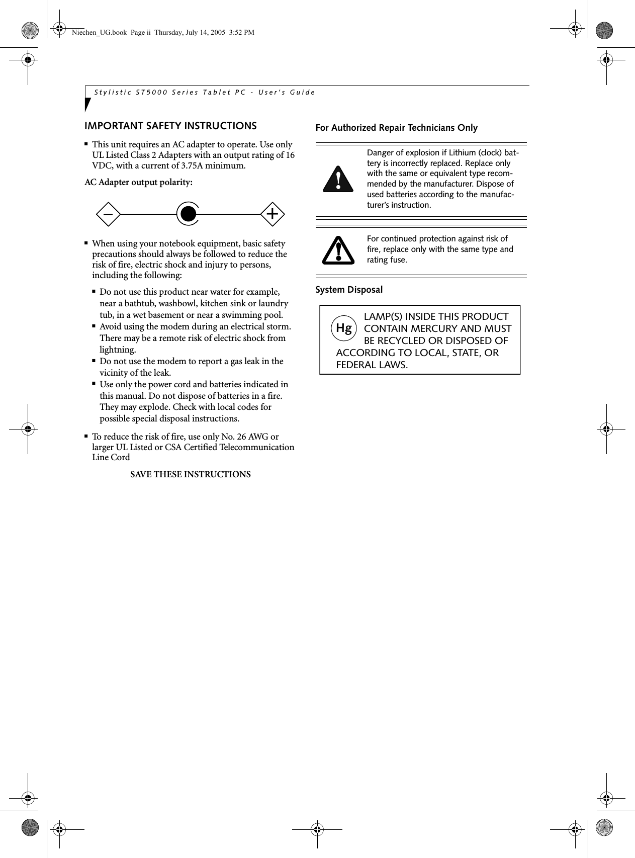 Stylistic ST5000 Series Tablet PC - User’s GuideIMPORTANT SAFETY INSTRUCTIONS ■This unit requires an AC adapter to operate. Use only UL Listed Class 2 Adapters with an output rating of 16 VDC, with a current of 3.75A minimum.AC Adapter output polarity:■When using your notebook equipment, basic safety precautions should always be followed to reduce the risk of fire, electric shock and injury to persons, including the following:■Do not use this product near water for example, near a bathtub, washbowl, kitchen sink or laundry tub, in a wet basement or near a swimming pool.■Avoid using the modem during an electrical storm. There may be a remote risk of electric shock from lightning.■Do not use the modem to report a gas leak in the vicinity of the leak.■Use only the power cord and batteries indicated in this manual. Do not dispose of batteries in a fire. They may explode. Check with local codes for possible special disposal instructions.■To reduce the risk of fire, use only No. 26 AWG or larger UL Listed or CSA Certified Telecommunication Line CordSAVE THESE INSTRUCTIONSFor Authorized Repair Technicians OnlySystem Disposal+Danger of explosion if Lithium (clock) bat-tery is incorrectly replaced. Replace only with the same or equivalent type recom-mended by the manufacturer. Dispose of used batteries according to the manufac-turer’s instruction.For continued protection against risk of fire, replace only with the same type and rating fuse.Hg          LAMP(S) INSIDE THIS PRODUCT            CONTAIN MERCURY AND MUST          BE RECYCLED OR DISPOSED OF ACCORDING TO LOCAL, STATE, ORFEDERAL LAWS.Niechen_UG.book  Page ii  Thursday, July 14, 2005  3:52 PM