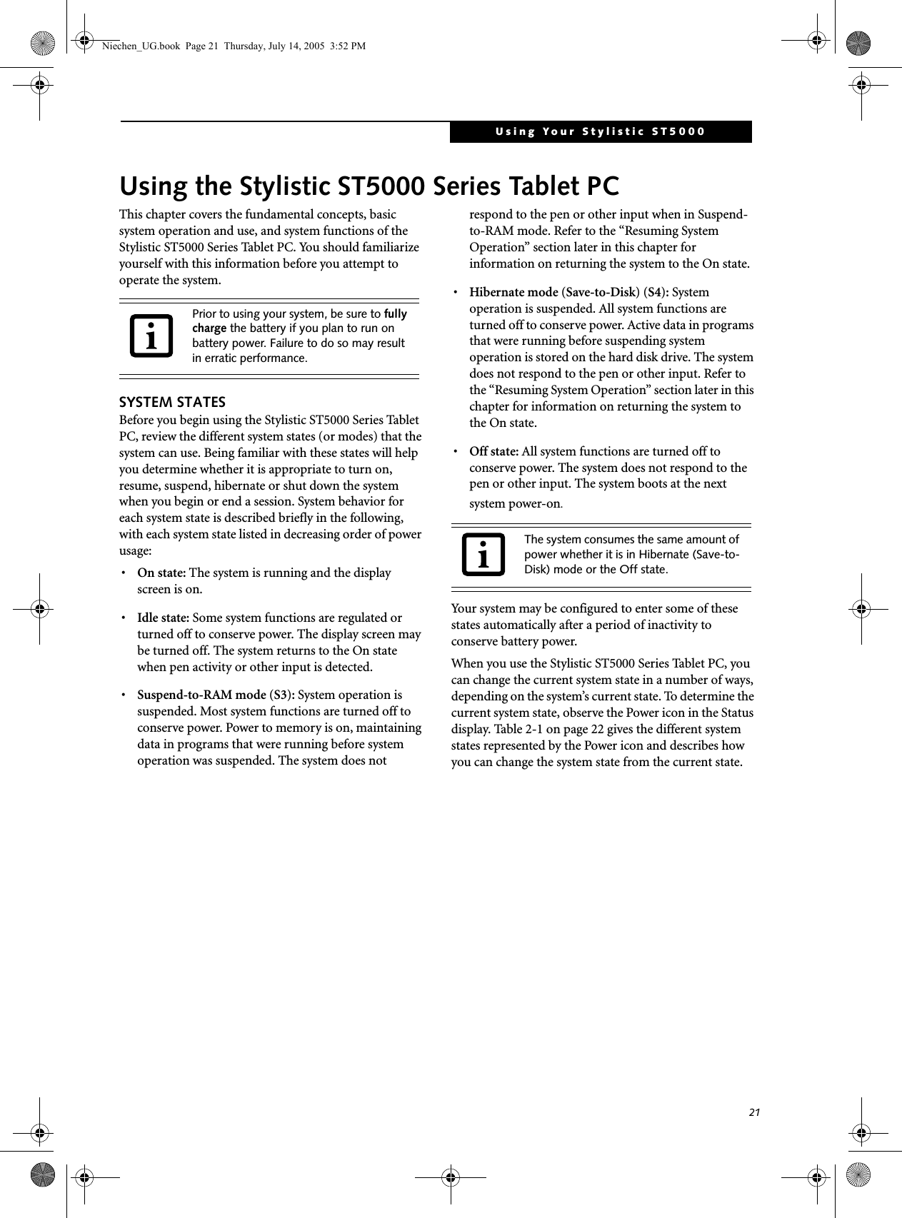 21Using Your Stylistic ST5000Using the Stylistic ST5000 Series Tablet PCThis chapter covers the fundamental concepts, basic system operation and use, and system functions of the Stylistic ST5000 Series Tablet PC. You should familiarize yourself with this information before you attempt to operate the system.SYSTEM STATESBefore you begin using the Stylistic ST5000 Series Tablet PC, review the different system states (or modes) that the system can use. Being familiar with these states will help you determine whether it is appropriate to turn on, resume, suspend, hibernate or shut down the system when you begin or end a session. System behavior for each system state is described briefly in the following, with each system state listed in decreasing order of power usage:•On state: The system is running and the display screen is on. •Idle state: Some system functions are regulated or turned off to conserve power. The display screen may be turned off. The system returns to the On state when pen activity or other input is detected. •Suspend-to-RAM mode (S3): System operation is suspended. Most system functions are turned off to conserve power. Power to memory is on, maintaining data in programs that were running before system operation was suspended. The system does not respond to the pen or other input when in Suspend-to-RAM mode. Refer to the “Resuming System Operation” section later in this chapter for information on returning the system to the On state.•Hibernate mode (Save-to-Disk) (S4): System operation is suspended. All system functions are turned off to conserve power. Active data in programs that were running before suspending system operation is stored on the hard disk drive. The system does not respond to the pen or other input. Refer to the “Resuming System Operation” section later in this chapter for information on returning the system to the On state.•Off state: All system functions are turned off to conserve power. The system does not respond to the pen or other input. The system boots at the next system power-on.Your system may be configured to enter some of these states automatically after a period of inactivity to conserve battery power. When you use the Stylistic ST5000 Series Tablet PC, you can change the current system state in a number of ways, depending on the system’s current state. To determine the current system state, observe the Power icon in the Status display. Table 2-1 on page 22 gives the different system states represented by the Power icon and describes how you can change the system state from the current state.Prior to using your system, be sure to fully charge the battery if you plan to run on battery power. Failure to do so may result in erratic performance. The system consumes the same amount of power whether it is in Hibernate (Save-to-Disk) mode or the Off state. Niechen_UG.book  Page 21  Thursday, July 14, 2005  3:52 PM