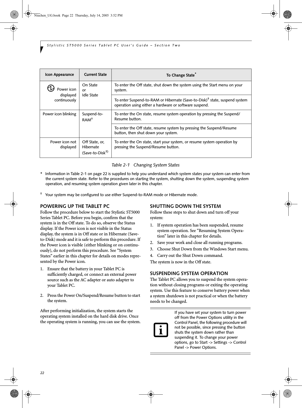 22Stylistic ST5000 Series Tablet PC User’s Guide – Section Two  Table 2-1   Changing System States*Information in Table 2-1 on page 22 is supplied to help you understand which system states your system can enter from the current system state. Refer to the procedures on starting the system, shutting down the system, suspending system operation, and resuming system operation given later in this chapter. †Your system may be configured to use either Suspend-to-RAM mode or Hibernate mode. POWERING UP THE TABLET PCFollow the procedure below to start the Stylistic ST5000 Series Tablet PC. Before you begin, confirm that the system is in the Off state. To do so, observe the Status display. If the Power icon is not visible in the Status display, the system is in Off state or in Hibernate (Save-to-Disk) mode and it is safe to perform this procedure. If the Power icon is visible (either blinking or on continu-ously), do not perform this procedure. See “System States” earlier in this chapter for details on modes repre-sented by the Power icon. 1. Ensure that the battery in your Tablet PC is sufficiently charged, or connect an external power source such as the AC adapter or auto adapter to your Tablet PC. 2. Press the Power On/Suspend/Resume button to start the system. After performing initialization, the system starts the operating system installed on the hard disk drive. Once the operating system is running, you can use the system.SHUTTING DOWN THE SYSTEMFollow these steps to shut down and turn off your system:1. If system operation has been suspended, resume system operation. See “Resuming System Opera-tion” later in this chapter for details.2. Save your work and close all running programs.3. Choose Shut Down from the Windows Start menu.4. Carry out the Shut Down command. The system is now in the Off state. SUSPENDING SYSTEM OPERATIONThe Tablet PC allows you to suspend the system opera-tion without closing programs or exiting the operating system. Use this feature to conserve battery power when a system shutdown is not practical or when the battery needs to be changed. Icon Appearance Current State To Change State*  Power icondisplayedcontinuouslyOn Stateor Idle StateTo enter the Off state, shut down the system using the Start menu on your system. To enter Suspend-to-RAM or Hibernate (Save-to-Disk)† state, suspend system operation using either a hardware or software suspend.Power icon blinking Suspend-to-RAM†To enter the On state, resume system operation by pressing the Suspend/Resume button. To enter the Off state, resume system by pressing the Suspend/Resume button, then shut down your system. Power icon notdisplayedOff State, or,Hibernate (Save-to-Disk†) To enter the On state, start your system, or resume system operation by pressing the Suspend/Resume button. If you have set your system to turn power off from the Power Options utility in the Control Panel, the following procedure will not be possible, since pressing the button shuts the system down rather than suspending it. To change your power options, go to Start -&gt; Settings -&gt; Control Panel -&gt; Power Options.Niechen_UG.book  Page 22  Thursday, July 14, 2005  3:52 PM