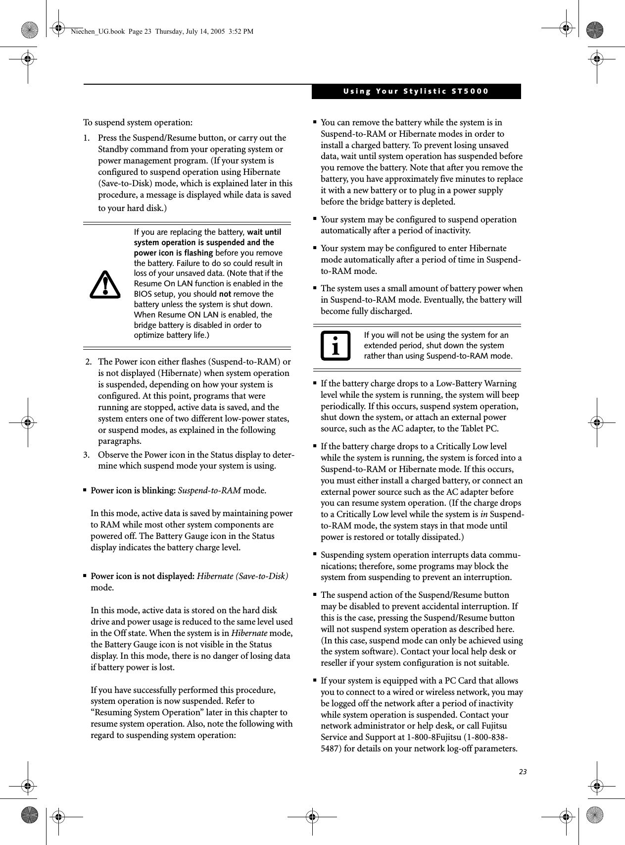 23Using Your Stylistic ST5000To suspend system operation: 1. Press the Suspend/Resume button, or carry out the Standby command from your operating system or power management program. (If your system is configured to suspend operation using Hibernate (Save-to-Disk) mode, which is explained later in this procedure, a message is displayed while data is saved to your hard disk.) 2. The Power icon either flashes (Suspend-to-RAM) or is not displayed (Hibernate) when system operation is suspended, depending on how your system is configured. At this point, programs that were running are stopped, active data is saved, and the system enters one of two different low-power states, or suspend modes, as explained in the following paragraphs. 3. Observe the Power icon in the Status display to deter-mine which suspend mode your system is using.■Power icon is blinking: Suspend-to-RAM mode.In this mode, active data is saved by maintaining power to RAM while most other system components are powered off. The Battery Gauge icon in the Status display indicates the battery charge level. ■Power icon is not displayed: Hibernate (Save-to-Disk) mode. In this mode, active data is stored on the hard disk drive and power usage is reduced to the same level used in the Off state. When the system is in Hibernate mode, the Battery Gauge icon is not visible in the Status display. In this mode, there is no danger of losing data if battery power is lost. If you have successfully performed this procedure, system operation is now suspended. Refer to “Resuming System Operation” later in this chapter to resume system operation. Also, note the following with regard to suspending system operation: ■You can remove the battery while the system is in Suspend-to-RAM or Hibernate modes in order to install a charged battery. To prevent losing unsaved data, wait until system operation has suspended before you remove the battery. Note that after you remove the battery, you have approximately five minutes to replace it with a new battery or to plug in a power supply before the bridge battery is depleted.■Your system may be configured to suspend operation automatically after a period of inactivity. ■Your system may be configured to enter Hibernate mode automatically after a period of time in Suspend-to-RAM mode. ■The system uses a small amount of battery power when in Suspend-to-RAM mode. Eventually, the battery will become fully discharged. ■If the battery charge drops to a Low-Battery Warning level while the system is running, the system will beep periodically. If this occurs, suspend system operation, shut down the system, or attach an external power source, such as the AC adapter, to the Tablet PC. ■If the battery charge drops to a Critically Low level while the system is running, the system is forced into a Suspend-to-RAM or Hibernate mode. If this occurs, you must either install a charged battery, or connect an external power source such as the AC adapter before you can resume system operation. (If the charge drops to a Critically Low level while the system is in Suspend-to-RAM mode, the system stays in that mode until power is restored or totally dissipated.)■Suspending system operation interrupts data commu-nications; therefore, some programs may block the system from suspending to prevent an interruption. ■The suspend action of the Suspend/Resume button may be disabled to prevent accidental interruption. If this is the case, pressing the Suspend/Resume button will not suspend system operation as described here. (In this case, suspend mode can only be achieved using the system software). Contact your local help desk or reseller if your system configuration is not suitable.■If your system is equipped with a PC Card that allows you to connect to a wired or wireless network, you may be logged off the network after a period of inactivity while system operation is suspended. Contact your network administrator or help desk, or call Fujitsu Service and Support at 1-800-8Fujitsu (1-800-838-5487) for details on your network log-off parameters. If you are replacing the battery, wait until system operation is suspended and the power icon is flashing before you remove the battery. Failure to do so could result in loss of your unsaved data. (Note that if the Resume On LAN function is enabled in the BIOS setup, you should not remove the battery unless the system is shut down. When Resume ON LAN is enabled, the bridge battery is disabled in order to optimize battery life.) If you will not be using the system for an extended period, shut down the system rather than using Suspend-to-RAM mode. Niechen_UG.book  Page 23  Thursday, July 14, 2005  3:52 PM