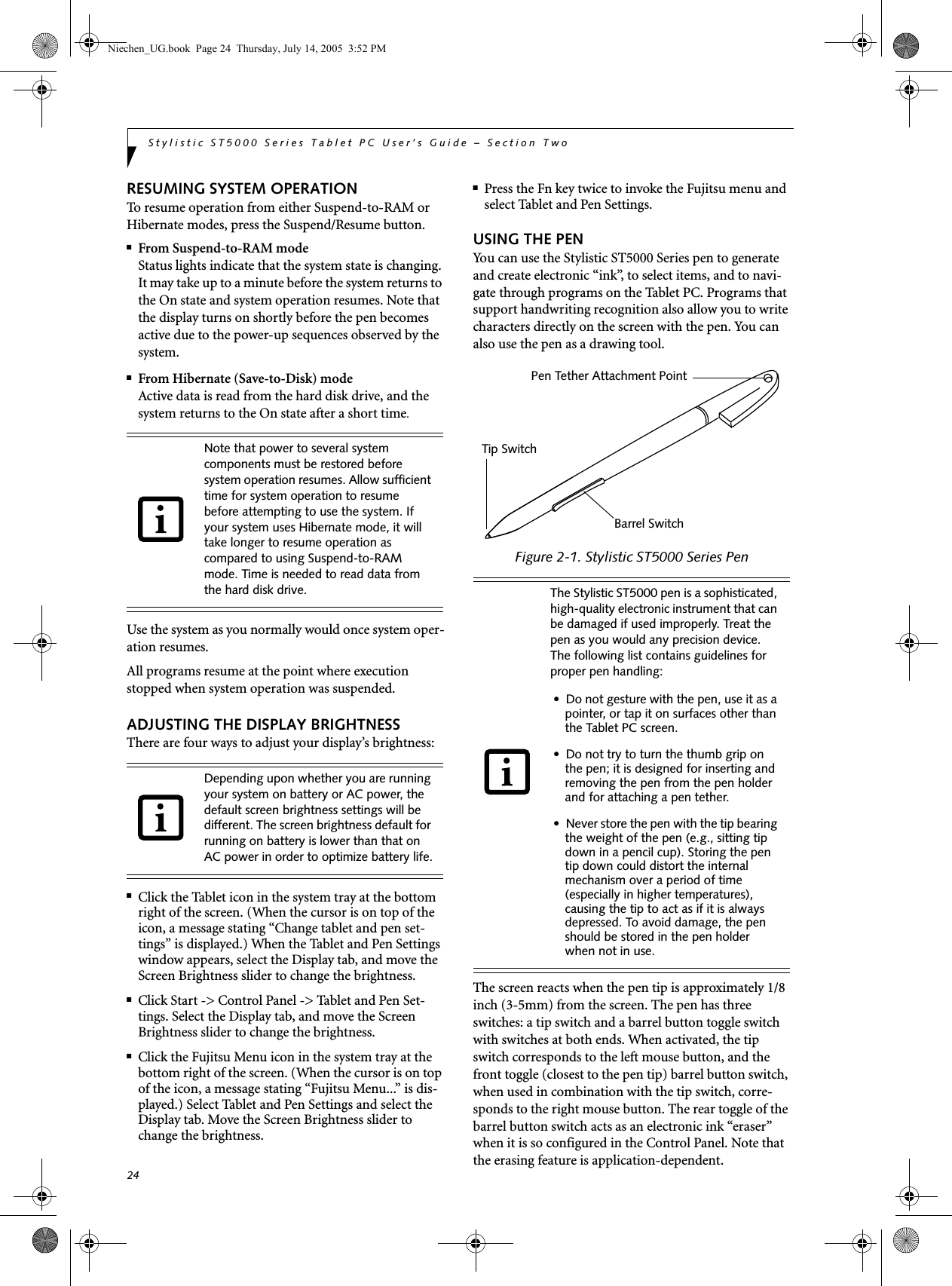 24Stylistic ST5000 Series Tablet PC User’s Guide – Section TwoRESUMING SYSTEM OPERATION To resume operation from either Suspend-to-RAM or Hibernate modes, press the Suspend/Resume button.■From Suspend-to-RAM modeStatus lights indicate that the system state is changing. It may take up to a minute before the system returns to the On state and system operation resumes. Note that the display turns on shortly before the pen becomes active due to the power-up sequences observed by the system.■From Hibernate (Save-to-Disk) modeActive data is read from the hard disk drive, and the system returns to the On state after a short time.Use the system as you normally would once system oper-ation resumes. All programs resume at the point where execution stopped when system operation was suspended. ADJUSTING THE DISPLAY BRIGHTNESSThere are four ways to adjust your display’s brightness:■Click the Tablet icon in the system tray at the bottom right of the screen. (When the cursor is on top of the icon, a message stating “Change tablet and pen set-tings” is displayed.) When the Tablet and Pen Settings window appears, select the Display tab, and move the Screen Brightness slider to change the brightness.■Click Start -&gt; Control Panel -&gt; Tablet and Pen Set-tings. Select the Display tab, and move the Screen Brightness slider to change the brightness.■Click the Fujitsu Menu icon in the system tray at the bottom right of the screen. (When the cursor is on top of the icon, a message stating “Fujitsu Menu...” is dis-played.) Select Tablet and Pen Settings and select the Display tab. Move the Screen Brightness slider to change the brightness.■Press the Fn key twice to invoke the Fujitsu menu and select Tablet and Pen Settings. USING THE PENYou can use the Stylistic ST5000 Series pen to generate and create electronic “ink”, to select items, and to navi-gate through programs on the Tablet PC. Programs that support handwriting recognition also allow you to write characters directly on the screen with the pen. You can also use the pen as a drawing tool.Figure 2-1. Stylistic ST5000 Series Pen The screen reacts when the pen tip is approximately 1/8 inch (3-5mm) from the screen. The pen has three switches: a tip switch and a barrel button toggle switch with switches at both ends. When activated, the tip switch corresponds to the left mouse button, and the front toggle (closest to the pen tip) barrel button switch, when used in combination with the tip switch, corre-sponds to the right mouse button. The rear toggle of the barrel button switch acts as an electronic ink “eraser” when it is so configured in the Control Panel. Note that the erasing feature is application-dependent.Note that power to several system components must be restored before system operation resumes. Allow sufficient time for system operation to resume before attempting to use the system. If your system uses Hibernate mode, it will take longer to resume operation as compared to using Suspend-to-RAM mode. Time is needed to read data from the hard disk drive. Depending upon whether you are running your system on battery or AC power, the default screen brightness settings will be different. The screen brightness default for running on battery is lower than that on AC power in order to optimize battery life.The Stylistic ST5000 pen is a sophisticated, high-quality electronic instrument that can be damaged if used improperly. Treat the pen as you would any precision device. The following list contains guidelines for proper pen handling:• Do not gesture with the pen, use it as a pointer, or tap it on surfaces other than the Tablet PC screen.• Do not try to turn the thumb grip on the pen; it is designed for inserting and removing the pen from the pen holder and for attaching a pen tether.• Never store the pen with the tip bearing the weight of the pen (e.g., sitting tip down in a pencil cup). Storing the pen tip down could distort the internal mechanism over a period of time (especially in higher temperatures), causing the tip to act as if it is always depressed. To avoid damage, the pen should be stored in the pen holder when not in use.Pen Tether Attachment PointTip SwitchBarrel SwitchNiechen_UG.book  Page 24  Thursday, July 14, 2005  3:52 PM