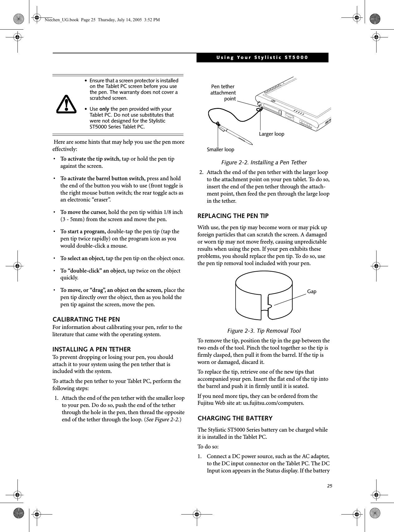 25Using Your Stylistic ST5000 Here are some hints that may help you use the pen more effectively:• To activate the tip switch, tap or hold the pen tip against the screen.• To activate the barrel button switch, press and hold the end of the button you wish to use (front toggle is the right mouse button switch; the rear toggle acts as an electronic “eraser”.• To move the cursor, hold the pen tip within 1/8 inch (3 - 5mm) from the screen and move the pen.• To start a program, double-tap the pen tip (tap the pen tip twice rapidly) on the program icon as you would double-click a mouse.•To select an object, tap the pen tip on the object once. •To “double-click” an object, tap twice on the object quickly.•To move, or “drag”, an object on the screen, place the pen tip directly over the object, then as you hold the pen tip against the screen, move the pen.CALIBRATING THE PENFor information about calibrating your pen, refer to the literature that came with the operating system.INSTALLING A PEN TETHERTo prevent dropping or losing your pen, you should attach it to your system using the pen tether that is included with the system. To attach the pen tether to your Tablet PC, perform the following steps:1. Attach the end of the pen tether with the smaller loop to your pen. Do do so, push the end of the tether through the hole in the pen, then thread the opposite end of the tether through the loop. (See Figure 2-2.)Figure 2-2. Installing a Pen Tether2. Attach the end of the pen tether with the larger loop to the attachment point on your pen tablet. To do so, insert the end of the pen tether through the attach-ment point, then feed the pen through the large loop in the tether.REPLACING THE PEN TIPWith use, the pen tip may become worn or may pick up foreign particles that can scratch the screen. A damaged or worn tip may not move freely, causing unpredictable results when using the pen. If your pen exhibits these problems, you should replace the pen tip. To do so, use the pen tip removal tool included with your pen.Figure 2-3. Tip Removal ToolTo remove the tip, position the tip in the gap between the two ends of the tool. Pinch the tool together so the tip is firmly clasped, then pull it from the barrel. If the tip is worn or damaged, discard it.To replace the tip, retrieve one of the new tips that accompanied your pen. Insert the flat end of the tip into the barrel and push it in firmly until it is seated.If you need more tips, they can be ordered from the Fujitsu Web site at: us.fujitsu.com/computers.CHARGING THE BATTERYThe Stylistic ST5000 Series battery can be charged while it is installed in the Tablet PC. To d o  s o:  1. Connect a DC power source, such as the AC adapter, to the DC input connector on the Tablet PC. The DC Input icon appears in the Status display. If the battery • Ensure that a screen protector is installed on the Tablet PC screen before you use the pen. The warranty does not cover a scratched screen.•Use only the pen provided with your Tablet PC. Do not use substitutes that were not designed for the Stylistic ST5000 Series Tablet PC. Smaller loopLarger loopPen tether attachmentpointGapNiechen_UG.book  Page 25  Thursday, July 14, 2005  3:52 PM