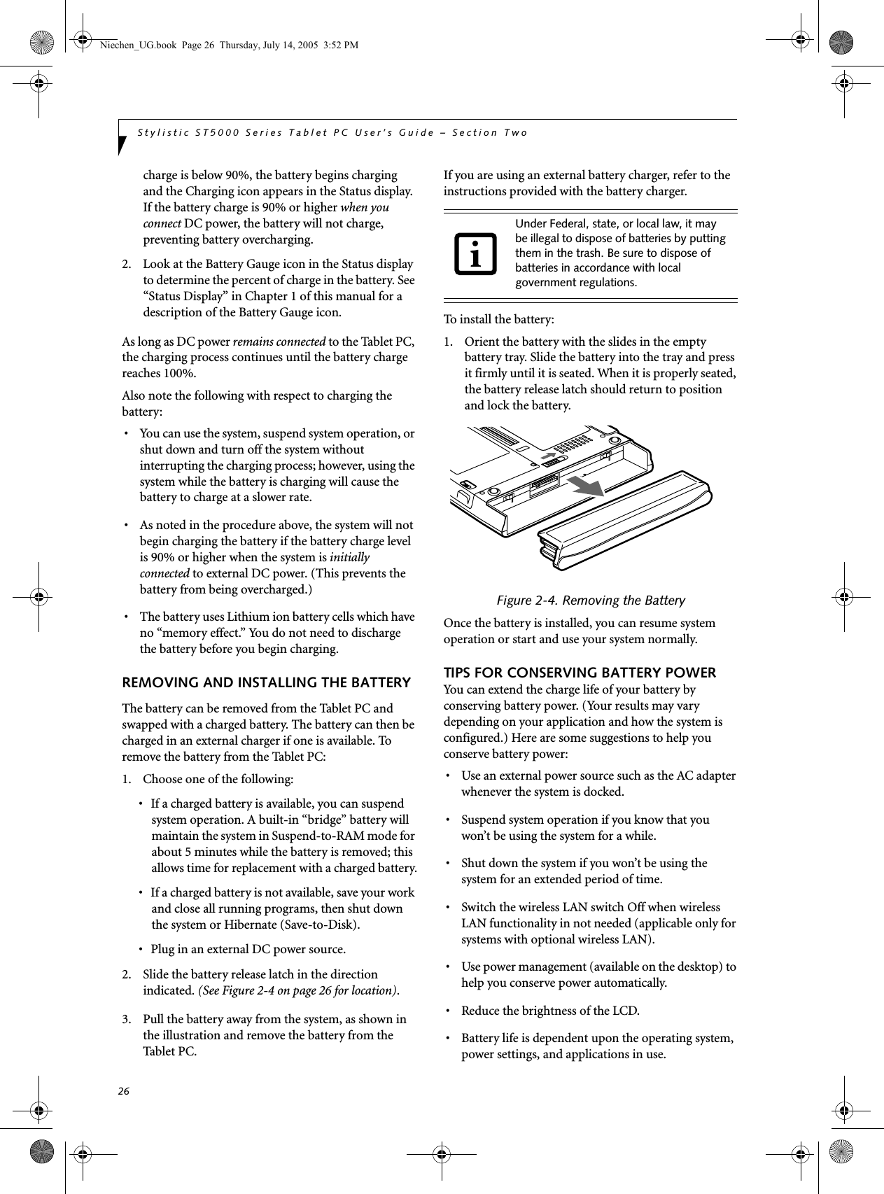 26Stylistic ST5000 Series Tablet PC User’s Guide – Section Twocharge is below 90%, the battery begins charging and the Charging icon appears in the Status display. If the battery charge is 90% or higher when you connect DC power, the battery will not charge, preventing battery overcharging. 2. Look at the Battery Gauge icon in the Status display to determine the percent of charge in the battery. See “Status Display” in Chapter 1 of this manual for a description of the Battery Gauge icon.As long as DC power remains connected to the Tablet PC, the charging process continues until the battery charge reaches 100%. Also note the following with respect to charging the battery: • You can use the system, suspend system operation, or shut down and turn off the system without interrupting the charging process; however, using the system while the battery is charging will cause the battery to charge at a slower rate.• As noted in the procedure above, the system will not begin charging the battery if the battery charge level is 90% or higher when the system is initially connected to external DC power. (This prevents the battery from being overcharged.) • The battery uses Lithium ion battery cells which have no “memory effect.” You do not need to discharge the battery before you begin charging. REMOVING AND INSTALLING THE BATTERYThe battery can be removed from the Tablet PC and swapped with a charged battery. The battery can then be charged in an external charger if one is available. To remove the battery from the Tablet PC: 1. Choose one of the following: • If a charged battery is available, you can suspend system operation. A built-in “bridge” battery will maintain the system in Suspend-to-RAM mode for about 5 minutes while the battery is removed; this allows time for replacement with a charged battery.• If a charged battery is not available, save your work and close all running programs, then shut down the system or Hibernate (Save-to-Disk).• Plug in an external DC power source.2. Slide the battery release latch in the direction indicated. (See Figure 2-4 on page 26 for location). 3. Pull the battery away from the system, as shown in the illustration and remove the battery from the Tablet PC. If you are using an external battery charger, refer to the instructions provided with the battery charger. To install the battery:1. Orient the battery with the slides in the empty battery tray. Slide the battery into the tray and press it firmly until it is seated. When it is properly seated, the battery release latch should return to position and lock the battery.Figure 2-4. Removing the BatteryOnce the battery is installed, you can resume system operation or start and use your system normally. TIPS FOR CONSERVING BATTERY POWERYou can extend the charge life of your battery by conserving battery power. (Your results may vary depending on your application and how the system is configured.) Here are some suggestions to help you conserve battery power:• Use an external power source such as the AC adapter whenever the system is docked. • Suspend system operation if you know that you won’t be using the system for a while. • Shut down the system if you won’t be using the system for an extended period of time. • Switch the wireless LAN switch Off when wireless LAN functionality in not needed (applicable only for systems with optional wireless LAN).• Use power management (available on the desktop) to help you conserve power automatically. • Reduce the brightness of the LCD.• Battery life is dependent upon the operating system, power settings, and applications in use.Under Federal, state, or local law, it may be illegal to dispose of batteries by putting them in the trash. Be sure to dispose of batteries in accordance with local government regulations. Niechen_UG.book  Page 26  Thursday, July 14, 2005  3:52 PM