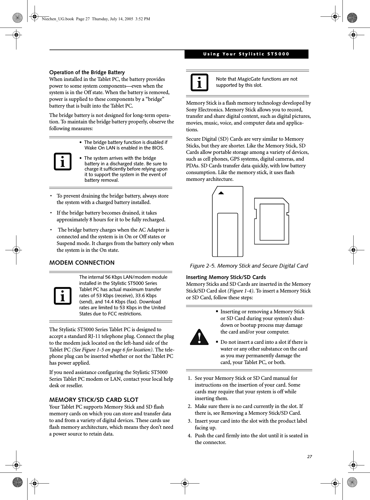 27Using Your Stylistic ST5000Operation of the Bridge Battery When installed in the Tablet PC, the battery provides power to some system components—even when the system is in the Off state. When the battery is removed, power is supplied to these components by a “bridge” battery that is built into the Tablet PC.The bridge battery is not designed for long-term opera-tion. To maintain the bridge battery properly, observe the following measures:• To prevent draining the bridge battery, always store the system with a charged battery installed. • If the bridge battery becomes drained, it takes approximately 8 hours for it to be fully recharged.•  The bridge battery charges when the AC Adapter is connected and the system is in On or Off states or Suspend mode. It charges from the battery only when the system is in the On state.MODEM CONNECTION The Stylistic ST5000 Series Tablet PC is designed to accept a standard RJ-11 telephone plug. Connect the plug to the modem jack located on the left-hand side of the Tablet PC (See Figure 1-5 on page 6 for location). The tele-phone plug can be inserted whether or not the Tablet PC has power applied.If you need assistance configuring the Stylistic ST5000 Series Tablet PC modem or LAN, contact your local help desk or reseller.MEMORY STICK/SD CARD SLOTYour Tablet PC supports Memory Stick and SD flash memory cards on which you can store and transfer data to and from a variety of digital devices. These cards use flash memory architecture, which means they don’t need a power source to retain data. Memory Stick is a flash memory technology developed by Sony Electronics. Memory Stick allows you to record, transfer and share digital content, such as digital pictures, movies, music, voice, and computer data and applica-tions.Secure Digital (SD) Cards are very similar to Memory Sticks, but they are shorter. Like the Memory Stick, SD Cards allow portable storage among a variety of devices, such as cell phones, GPS systems, digital cameras, and PDAs. SD Cards transfer data quickly, with low battery consumption. Like the memory stick, it uses flash memory architecture.Figure 2-5. Memory Stick and Secure Digital CardInserting Memory Stick/SD CardsMemory Sticks and SD Cards are inserted in the Memory Stick/SD Card slot (Figure 1-4). To insert a Memory Stick or SD Card, follow these steps: 1. See your Memory Stick or SD Card manual for instructions on the insertion of your card. Some cards may require that your system is off while inserting them.2. Make sure there is no card currently in the slot. If there is, see Removing a Memory Stick/SD Card.3. Insert your card into the slot with the product label facing up.4. Push the card firmly into the slot until it is seated in the connector. • The bridge battery function is disabled if Wake On LAN is enabled in the BIOS.• The system arrives with the bridge battery in a discharged state. Be sure to charge it sufficiently before relying upon it to support the system in the event of battery removal. The internal 56 Kbps LAN/modem module installed in the Stylistic ST5000 Series Tablet PC has actual maximum transfer rates of 53 Kbps (receive), 33.6 Kbps (send), and 14.4 Kbps (fax). Download rates are limited to 53 Kbps in the United States due to FCC restrictions.Note that MagicGate functions are not supported by this slot.■Inserting or removing a Memory Stick or SD Card during your system’s shut-down or bootup process may damage the card and/or your computer.■Do not insert a card into a slot if there is water or any other substance on the card as you may permanently damage the card, your Tablet PC, or both.Niechen_UG.book  Page 27  Thursday, July 14, 2005  3:52 PM