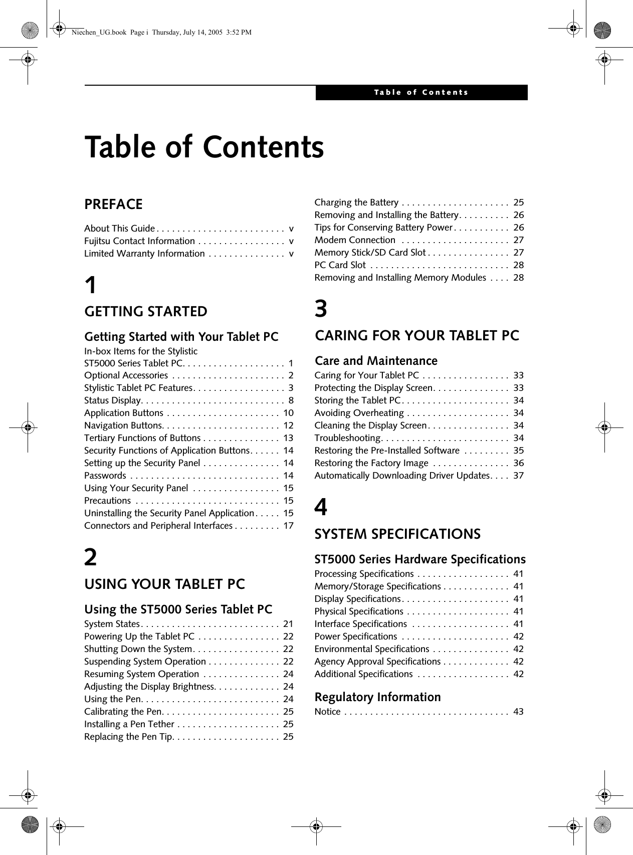 Table of ContentsTable of ContentsPREFACEAbout This Guide . . . . . . . . . . . . . . . . . . . . . . . . .  vFujitsu Contact Information . . . . . . . . . . . . . . . . .  vLimited Warranty Information . . . . . . . . . . . . . . .  v1GETTING STARTEDGetting Started with Your Tablet PCIn-box Items for the Stylistic ST5000 Series Tablet PC. . . . . . . . . . . . . . . . . . . .  1Optional Accessories  . . . . . . . . . . . . . . . . . . . . . .  2Stylistic Tablet PC Features. . . . . . . . . . . . . . . . . .  3Status Display. . . . . . . . . . . . . . . . . . . . . . . . . . . .  8Application Buttons . . . . . . . . . . . . . . . . . . . . . .  10Navigation Buttons. . . . . . . . . . . . . . . . . . . . . . .  12Tertiary Functions of Buttons . . . . . . . . . . . . . . .  13Security Functions of Application Buttons. . . . . .  14Setting up the Security Panel . . . . . . . . . . . . . . .  14Passwords  . . . . . . . . . . . . . . . . . . . . . . . . . . . . .  14Using Your Security Panel  . . . . . . . . . . . . . . . . .  15Precautions  . . . . . . . . . . . . . . . . . . . . . . . . . . . .  15Uninstalling the Security Panel Application . . . . .  15Connectors and Peripheral Interfaces . . . . . . . . .  172USING YOUR TABLET PCUsing the ST5000 Series Tablet PCSystem States. . . . . . . . . . . . . . . . . . . . . . . . . . .  21Powering Up the Tablet PC . . . . . . . . . . . . . . . .  22Shutting Down the System. . . . . . . . . . . . . . . . .  22Suspending System Operation . . . . . . . . . . . . . .  22Resuming System Operation  . . . . . . . . . . . . . . .  24Adjusting the Display Brightness. . . . . . . . . . . . .  24Using the Pen. . . . . . . . . . . . . . . . . . . . . . . . . . .  24Calibrating the Pen. . . . . . . . . . . . . . . . . . . . . . .  25Installing a Pen Tether . . . . . . . . . . . . . . . . . . . .  25Replacing the Pen Tip. . . . . . . . . . . . . . . . . . . . .  25Charging the Battery . . . . . . . . . . . . . . . . . . . . .  25Removing and Installing the Battery. . . . . . . . . .  26Tips for Conserving Battery Power . . . . . . . . . . .  26Modem Connection  . . . . . . . . . . . . . . . . . . . . .  27Memory Stick/SD Card Slot . . . . . . . . . . . . . . . .  27PC Card Slot  . . . . . . . . . . . . . . . . . . . . . . . . . . .  28Removing and Installing Memory Modules  . . . .  283CARING FOR YOUR TABLET PCCare and MaintenanceCaring for Your Tablet PC . . . . . . . . . . . . . . . . .  33Protecting the Display Screen. . . . . . . . . . . . . . .  33Storing the Tablet PC. . . . . . . . . . . . . . . . . . . . .  34Avoiding Overheating . . . . . . . . . . . . . . . . . . . .  34Cleaning the Display Screen. . . . . . . . . . . . . . . .  34Troubleshooting. . . . . . . . . . . . . . . . . . . . . . . . .  34Restoring the Pre-Installed Software  . . . . . . . . .  35Restoring the Factory Image  . . . . . . . . . . . . . . .  36Automatically Downloading Driver Updates. . . .  374SYSTEM SPECIFICATIONSST5000 Series Hardware SpecificationsProcessing Specifications . . . . . . . . . . . . . . . . . .  41Memory/Storage Specifications . . . . . . . . . . . . .  41Display Specifications. . . . . . . . . . . . . . . . . . . . .  41Physical Specifications . . . . . . . . . . . . . . . . . . . .  41Interface Specifications  . . . . . . . . . . . . . . . . . . .  41Power Specifications  . . . . . . . . . . . . . . . . . . . . .  42Environmental Specifications . . . . . . . . . . . . . . .  42Agency Approval Specifications . . . . . . . . . . . . .  42Additional Specifications  . . . . . . . . . . . . . . . . . .  42Regulatory InformationNotice . . . . . . . . . . . . . . . . . . . . . . . . . . . . . . . .  43Niechen_UG.book  Page i  Thursday, July 14, 2005  3:52 PM