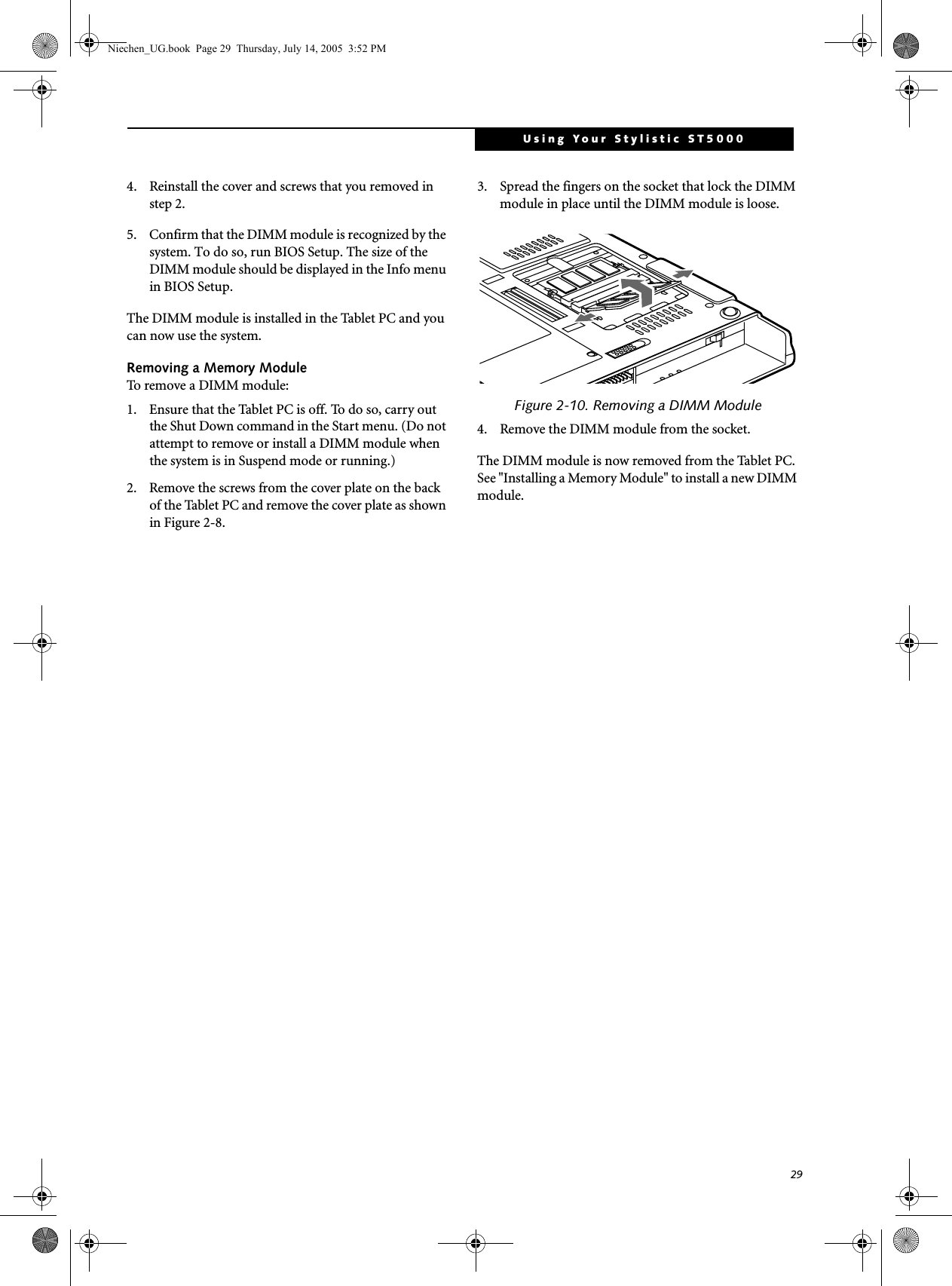 29Using Your Stylistic ST50004. Reinstall the cover and screws that you removed in step 2. 5. Confirm that the DIMM module is recognized by the system. To do so, run BIOS Setup. The size of the DIMM module should be displayed in the Info menu in BIOS Setup. The DIMM module is installed in the Tablet PC and you can now use the system. Removing a Memory ModuleTo remove a DIMM module: 1. Ensure that the Tablet PC is off. To do so, carry out the Shut Down command in the Start menu. (Do not attempt to remove or install a DIMM module when the system is in Suspend mode or running.) 2. Remove the screws from the cover plate on the back of the Tablet PC and remove the cover plate as shown in Figure 2-8.3. Spread the fingers on the socket that lock the DIMM module in place until the DIMM module is loose. Figure 2-10. Removing a DIMM Module4. Remove the DIMM module from the socket. The DIMM module is now removed from the Tablet PC. See &quot;Installing a Memory Module&quot; to install a new DIMM module. Niechen_UG.book  Page 29  Thursday, July 14, 2005  3:52 PM