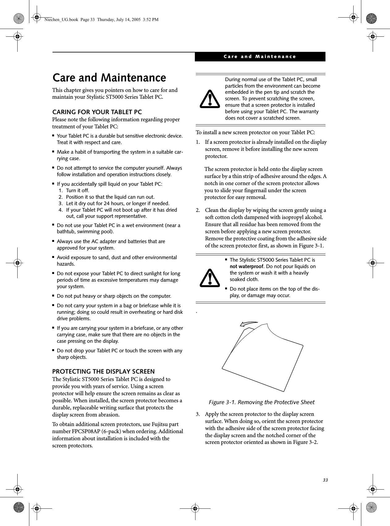 33Care and MaintenanceCare and MaintenanceThis chapter gives you pointers on how to care for and maintain your Stylistic ST5000 Series Tablet PC. CARING FOR YOUR TABLET PCPlease note the following information regarding proper treatment of your Tablet PC:■Your Tablet PC is a durable but sensitive electronic device. Treat it with respect and care.■Make a habit of transporting the system in a suitable car-rying case.■Do not attempt to service the computer yourself. Always follow installation and operation instructions closely.■If you accidentally spill liquid on your Tablet PC:1. Turn it off.2. Position it so that the liquid can run out.3. Let it dry out for 24 hours, or longer if needed.4. If your Tablet PC will not boot up after it has dried out, call your support representative.■Do not use your Tablet PC in a wet environment (near a bathtub, swimming pool).■Always use the AC adapter and batteries that are approved for your system.■Avoid exposure to sand, dust and other environmental hazards.■Do not expose your Tablet PC to direct sunlight for long periods of time as excessive temperatures may damage your system.■Do not put heavy or sharp objects on the computer.■Do not carry your system in a bag or briefcase while it is running; doing so could result in overheating or hard disk drive problems.■If you are carrying your system in a briefcase, or any other carrying case, make sure that there are no objects in the case pressing on the display.■Do not drop your Tablet PC or touch the screen with any sharp objects. PROTECTING THE DISPLAY SCREEN The Stylistic ST5000 Series Tablet PC is designed to provide you with years of service. Using a screen protector will help ensure the screen remains as clear as possible. When installed, the screen protector becomes a durable, replaceable writing surface that protects the display screen from abrasion. To obtain additional screen protectors, use Fujitsu part number FPCSP08AP (6-pack) when ordering. Additional information about installation is included with the screen protectors. To install a new screen protector on your Tablet PC: 1. If a screen protector is already installed on the display screen, remove it before installing the new screen protector.The screen protector is held onto the display screen surface by a thin strip of adhesive around the edges. A notch in one corner of the screen protector allows you to slide your fingernail under the screen protector for easy removal. 2. Clean the display by wiping the screen gently using a soft cotton cloth dampened with isopropyl alcohol. Ensure that all residue has been removed from the screen before applying a new screen protector. Remove the protective coating from the adhesive side of the screen protector first, as shown in Figure 3-1..Figure 3-1. Removing the Protective Sheet3. Apply the screen protector to the display screen surface. When doing so, orient the screen protector with the adhesive side of the screen protector facing the display screen and the notched corner of the screen protector oriented as shown in Figure 3-2.During normal use of the Tablet PC, small particles from the environment can become embedded in the pen tip and scratch the screen. To prevent scratching the screen, ensure that a screen protector is installed before using your Tablet PC. The warranty does not cover a scratched screen. ■The Stylistic ST5000 Series Tablet PC is not waterproof. Do not pour liquids on the system or wash it with a heavily soaked cloth. ■Do not place items on the top of the dis-play, or damage may occur.Niechen_UG.book  Page 33  Thursday, July 14, 2005  3:52 PM