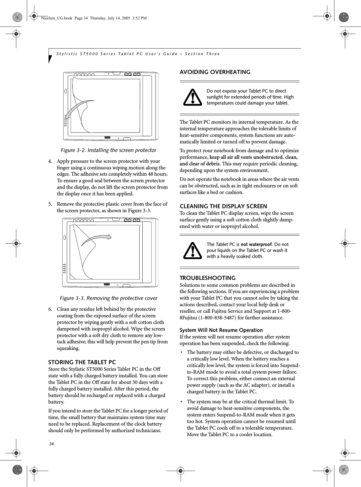 34Stylistic ST5000 Series Tablet PC User’s Guide – Section ThreeFigure 3-2. Installing the screen protector4. Apply pressure to the screen protector with your finger using a continuous wiping motion along the edges. The adhesive sets completely within 48 hours. To ensure a good seal between the screen protector and the display, do not lift the screen protector from the display once it has been applied. 5. Remove the protective plastic cover from the face of the screen protector, as shown in Figure 3-3.Figure 3-3. Removing the protective cover6. Clean any residue left behind by the protective coating from the exposed surface of the screen protector by wiping gently with a soft cotton cloth dampened with isopropyl alcohol. Wipe the screen protector with a soft dry cloth to remove any low-tack adhesive; this will help prevent the pen tip from squeaking.STORING THE TABLET PCStore the Stylistic ST5000 Series Tablet PC in the Off state with a fully charged battery installed. You can store the Tablet PC in the Off state for about 30 days with a fully charged battery installed. After this period, the battery should be recharged or replaced with a charged battery. If you intend to store the Tablet PC for a longer period of time, the small battery that maintains system time may need to be replaced. Replacement of the clock battery should only be performed by authorized technicians. AVOIDING OVERHEATINGThe Tablet PC monitors its internal temperature. As the internal temperature approaches the tolerable limits of heat-sensitive components, system functions are auto-matically limited or turned off to prevent damage. To protect your notebook from damage and to optimize performance, keep all air all vents unobstructed, clean, and clear of debris. This may require periodic cleaning, depending upon the system environment. Do not operate the notebook in areas where the air vents can be obstructed, such as in tight enclosures or on soft surfaces like a bed or cushion.CLEANING THE DISPLAY SCREENTo clean the Tablet PC display screen, wipe the screen surface gently using a soft cotton cloth slightly damp-ened with water or isopropyl alcohol. TROUBLESHOOTINGSolutions to some common problems are described in the following sections. If you are experiencing a problem with your Tablet PC that you cannot solve by taking the actions described, contact your local help desk or reseller, or call Fujitsu Service and Support at 1-800-8Fujitsu (1-800-838-5487) for further assistance. System Will Not Resume OperationIf the system will not resume operation after system operation has been suspended, check the following: • The battery may either be defective, or discharged to a critically low level. When the battery reaches a critically low level, the system is forced into Suspend-to-RAM mode to avoid a total system power failure. To correct this problem, either connect an external power supply (such as the AC adapter), or install a charged battery in the Tablet PC. • The system may be at the critical thermal limit. To avoid damage to heat-sensitive components, the system enters Suspend-to-RAM mode when it gets too hot. System operation cannot be resumed until the Tablet PC cools off to a tolerable temperature. Move the Tablet PC to a cooler location. Do not expose your Tablet PC to direct sunlight for extended periods of time. High  temperatures could damage your tablet.The Tablet PC is not waterproof. Do not pour liquids on the Tablet PC or wash it with a heavily soaked cloth. Niechen_UG.book  Page 34  Thursday, July 14, 2005  3:52 PM