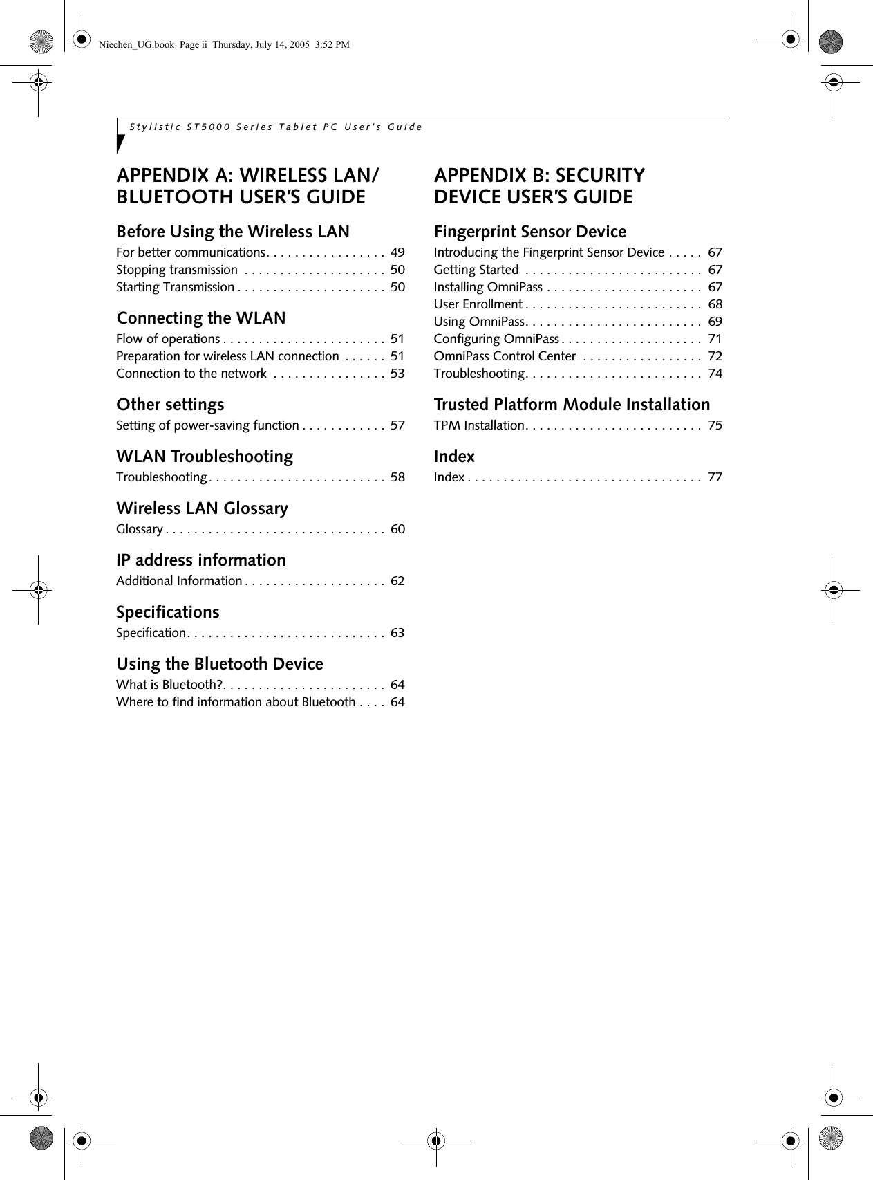 Stylistic ST5000 Series Tablet PC User’s Guide APPENDIX A: WIRELESS LAN/BLUETOOTH USER’S GUIDEBefore Using the Wireless LANFor better communications. . . . . . . . . . . . . . . . .  49Stopping transmission  . . . . . . . . . . . . . . . . . . . .  50Starting Transmission . . . . . . . . . . . . . . . . . . . . .  50Connecting the WLANFlow of operations . . . . . . . . . . . . . . . . . . . . . . .  51Preparation for wireless LAN connection  . . . . . .  51Connection to the network  . . . . . . . . . . . . . . . .  53Other settingsSetting of power-saving function . . . . . . . . . . . .  57WLAN TroubleshootingTroubleshooting. . . . . . . . . . . . . . . . . . . . . . . . .  58Wireless LAN GlossaryGlossary . . . . . . . . . . . . . . . . . . . . . . . . . . . . . . .  60IP address informationAdditional Information . . . . . . . . . . . . . . . . . . . .  62SpecificationsSpecification. . . . . . . . . . . . . . . . . . . . . . . . . . . .  63Using the Bluetooth DeviceWhat is Bluetooth?. . . . . . . . . . . . . . . . . . . . . . .  64Where to find information about Bluetooth . . . .  64APPENDIX B: SECURITY DEVICE USER’S GUIDEFingerprint Sensor DeviceIntroducing the Fingerprint Sensor Device . . . . .  67Getting Started  . . . . . . . . . . . . . . . . . . . . . . . . .  67Installing OmniPass . . . . . . . . . . . . . . . . . . . . . .  67User Enrollment . . . . . . . . . . . . . . . . . . . . . . . . .  68Using OmniPass. . . . . . . . . . . . . . . . . . . . . . . . .  69Configuring OmniPass . . . . . . . . . . . . . . . . . . . .  71OmniPass Control Center  . . . . . . . . . . . . . . . . .  72Troubleshooting. . . . . . . . . . . . . . . . . . . . . . . . .  74Trusted Platform Module InstallationTPM Installation. . . . . . . . . . . . . . . . . . . . . . . . .  75IndexIndex . . . . . . . . . . . . . . . . . . . . . . . . . . . . . . . . .  77Niechen_UG.book  Page ii  Thursday, July 14, 2005  3:52 PM