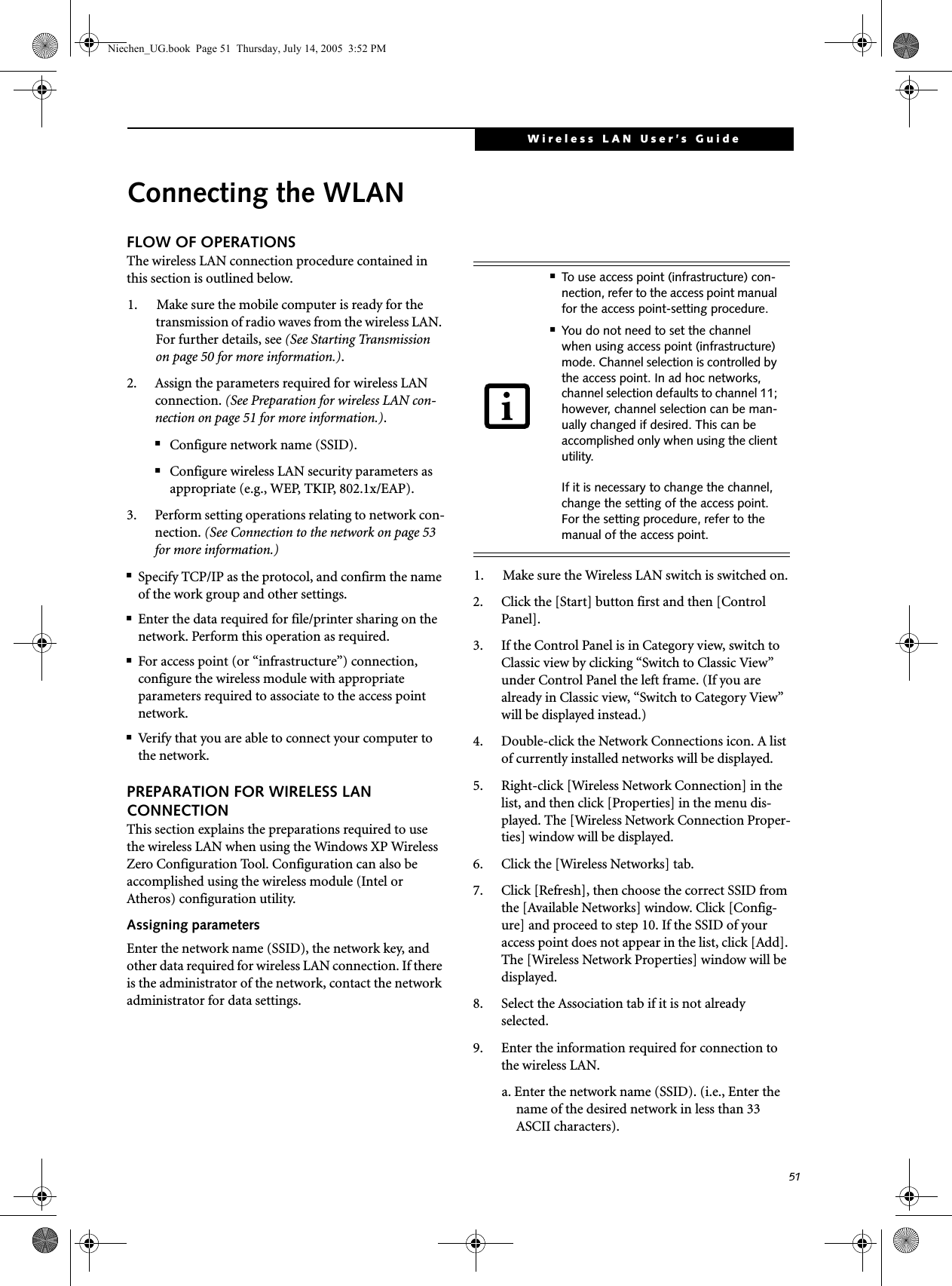 51Wireless LAN User’s GuideConnecting the WLANFLOW OF OPERATIONSThe wireless LAN connection procedure contained in this section is outlined below.1. Make sure the mobile computer is ready for the transmission of radio waves from the wireless LAN. For further details, see (See Starting Transmission on page 50 for more information.).2. Assign the parameters required for wireless LAN connection. (See Preparation for wireless LAN con-nection on page 51 for more information.).■Configure network name (SSID).■Configure wireless LAN security parameters as appropriate (e.g., WEP, TKIP, 802.1x/EAP).3. Perform setting operations relating to network con-nection. (See Connection to the network on page 53 for more information.)■Specify TCP/IP as the protocol, and confirm the name of the work group and other settings.■Enter the data required for file/printer sharing on the network. Perform this operation as required.■For access point (or “infrastructure”) connection, configure the wireless module with appropriate parameters required to associate to the access point network.■Verify that you are able to connect your computer to the network.PREPARATION FOR WIRELESS LAN CONNECTIONThis section explains the preparations required to use the wireless LAN when using the Windows XP Wireless Zero Configuration Tool. Configuration can also be accomplished using the wireless module (Intel or Atheros) configuration utility.Assigning parametersEnter the network name (SSID), the network key, and other data required for wireless LAN connection. If there is the administrator of the network, contact the network administrator for data settings.1. Make sure the Wireless LAN switch is switched on.2. Click the [Start] button first and then [Control Panel].3. If the Control Panel is in Category view, switch to Classic view by clicking “Switch to Classic View” under Control Panel the left frame. (If you are already in Classic view, “Switch to Category View” will be displayed instead.) 4. Double-click the Network Connections icon. A list of currently installed networks will be displayed.5. Right-click [Wireless Network Connection] in the list, and then click [Properties] in the menu dis-played. The [Wireless Network Connection Proper-ties] window will be displayed.6. Click the [Wireless Networks] tab.7. Click [Refresh], then choose the correct SSID from the [Available Networks] window. Click [Config-ure] and proceed to step 10. If the SSID of your access point does not appear in the list, click [Add]. The [Wireless Network Properties] window will be displayed.8. Select the Association tab if it is not already selected.9. Enter the information required for connection to the wireless LAN.a. Enter the network name (SSID). (i.e., Enter the name of the desired network in less than 33 ASCII characters).■To use access point (infrastructure) con-nection, refer to the access point manual for the access point-setting procedure.■You do not need to set the channel when using access point (infrastructure) mode. Channel selection is controlled by the access point. In ad hoc networks, channel selection defaults to channel 11; however, channel selection can be man-ually changed if desired. This can be accomplished only when using the client utility.If it is necessary to change the channel, change the setting of the access point. For the setting procedure, refer to the manual of the access point.Niechen_UG.book  Page 51  Thursday, July 14, 2005  3:52 PM