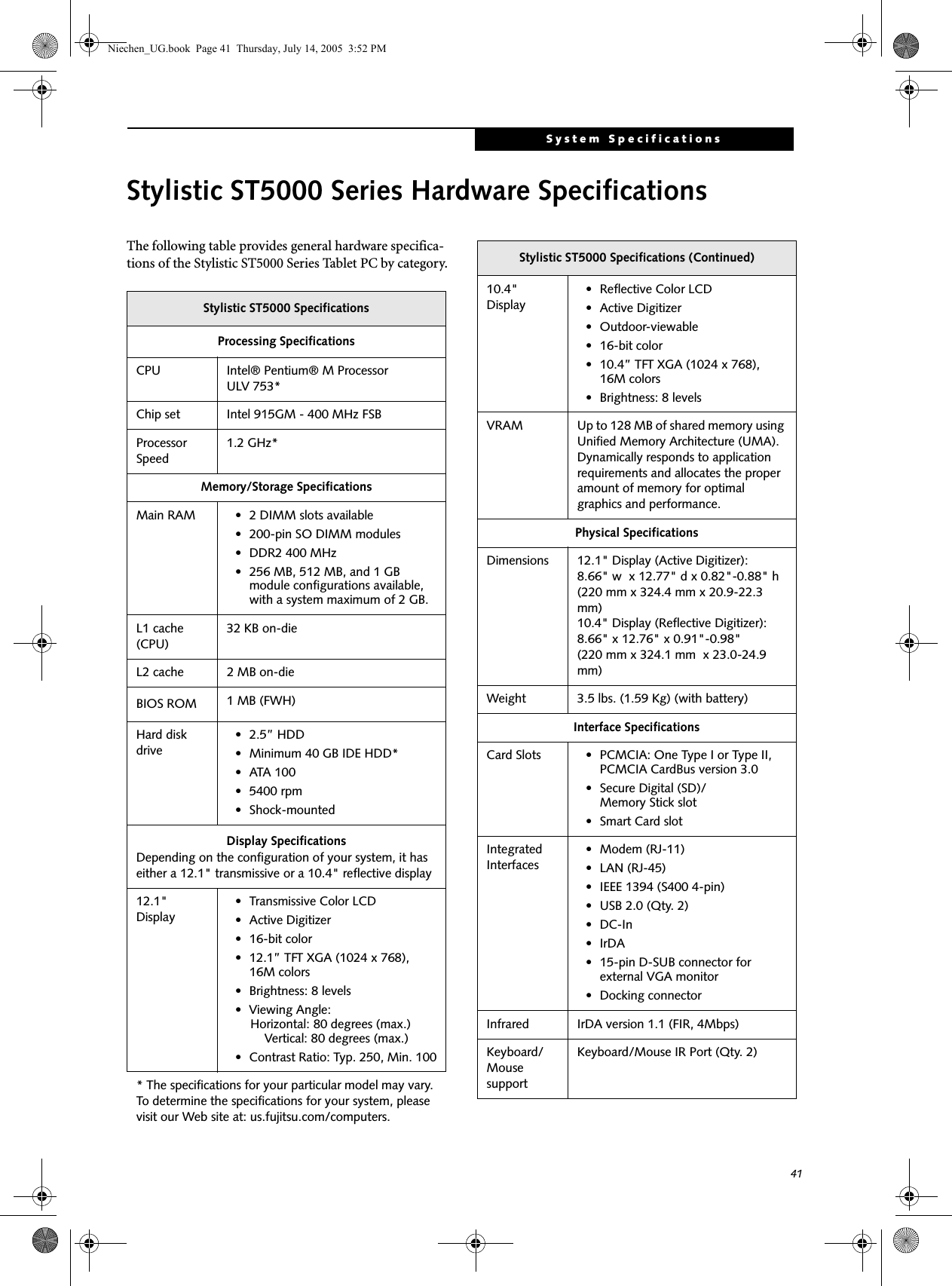 41System SpecificationsStylistic ST5000 Series Hardware SpecificationsThe following table provides general hardware specifica-tions of the Stylistic ST5000 Series Tablet PC by category.Stylistic ST5000 SpecificationsProcessing SpecificationsCPU Intel® Pentium® M Processor ULV 753*Chip set Intel 915GM - 400 MHz FSBProcessor Speed1.2 GHz*Memory/Storage SpecificationsMain RAM • 2 DIMM slots available • 200-pin SO DIMM modules• DDR2 400 MHz• 256 MB, 512 MB, and 1 GB module configurations available, with a system maximum of 2 GB.L1 cache (CPU)32 KB on-die L2 cache 2 MB on-die BIOS ROM 1 MB (FWH)Hard disk drive• 2.5” HDD• Minimum 40 GB IDE HDD*•ATA 100• 5400 rpm• Shock-mountedDisplay SpecificationsDepending on the configuration of your system, it has either a 12.1&quot; transmissive or a 10.4&quot; reflective display12.1&quot; Display• Transmissive Color LCD• Active Digitizer• 16-bit color• 12.1” TFT XGA (1024 x 768), 16M colors• Brightness: 8 levels• Viewing Angle:    Horizontal: 80 degrees (max.)     Vertical: 80 degrees (max.)• Contrast Ratio: Typ. 250, Min. 100* The specifications for your particular model may vary. To determine the specifications for your system, please visit our Web site at: us.fujitsu.com/computers.10.4&quot; Display• Reflective Color LCD• Active Digitizer• Outdoor-viewable• 16-bit color• 10.4” TFT XGA (1024 x 768), 16M colors• Brightness: 8 levelsVRAM Up to 128 MB of shared memory using Unified Memory Architecture (UMA). Dynamically responds to application requirements and allocates the proper amount of memory for optimal graphics and performance. Physical SpecificationsDimensions 12.1&quot; Display (Active Digitizer):8.66&quot; w  x 12.77&quot; d x 0.82&quot;-0.88&quot; h (220 mm x 324.4 mm x 20.9-22.3 mm)10.4&quot; Display (Reflective Digitizer):8.66&quot; x 12.76&quot; x 0.91&quot;-0.98&quot;(220 mm x 324.1 mm  x 23.0-24.9 mm)Weight 3.5 lbs. (1.59 Kg) (with battery)Interface SpecificationsCard Slots • PCMCIA: One Type I or Type II, PCMCIA CardBus version 3.0• Secure Digital (SD)/Memory Stick slot•Smart Card slotIntegrated Interfaces• Modem (RJ-11)• LAN (RJ-45)• IEEE 1394 (S400 4-pin)• USB 2.0 (Qty. 2)•DC-In•IrDA• 15-pin D-SUB connector for external VGA monitor• Docking connectorInfrared IrDA version 1.1 (FIR, 4Mbps)Keyboard/Mouse supportKeyboard/Mouse IR Port (Qty. 2)Stylistic ST5000 Specifications (Continued)Niechen_UG.book  Page 41  Thursday, July 14, 2005  3:52 PM