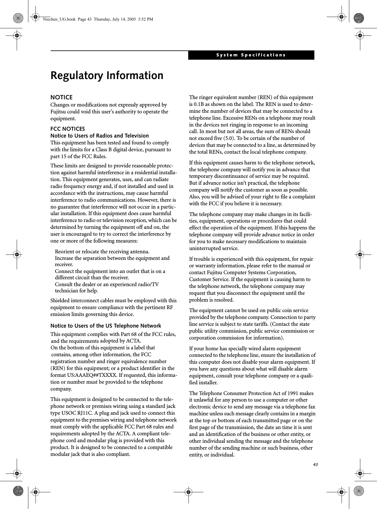 43System SpecificationsRegulatory InformationNOTICEChanges or modifications not expressly approved by Fujitsu could void this user’s authority to operate the equipment.FCC NOTICESNotice to Users of Radios and TelevisionThis equipment has been tested and found to comply with the limits for a Class B digital device, pursuant to part 15 of the FCC Rules.These limits are designed to provide reasonable protec-tion against harmful interference in a residential installa-tion. This equipment generates, uses, and can radiate radio frequency energy and, if not installed and used in accordance with the instructions, may cause harmful interference to radio communications. However, there is no guarantee that interference will not occur in a partic-ular installation. If this equipment does cause harmful interference to radio or television reception, which can be determined by turning the equipment off and on, the user is encouraged to try to correct the interference by one or more of the following measures:Reorient or relocate the receiving antenna.Increase the separation between the equipment and receiver.Connect the equipment into an outlet that is on a different circuit than the receiver.Consult the dealer or an experienced radio/TVtechnician for help.Shielded interconnect cables must be employed with this equipment to ensure compliance with the pertinent RF emission limits governing this device. Notice to Users of the US Telephone NetworkThis equipment    complies with Part 68 of the FCC rules, and the requirements adopted by ACTA. On the bottom of this equipment is a label that contains, among other information, the FCC registration number and ringer equivalence number (REN) for this equipment; or a product identifier in the format US:AAAEQ##TXXXX. If requested, this informa-tion or number must be provided to the telephone company.This equipment is designed to be connected to the tele-phone network or premises wiring using a standard jack type USOC RJ11C. A plug and jack used to connect this equipment to the premises wiring and telephone network must comply with the applicable FCC Part 68 rules and requirements adopted by the ACTA. A compliant tele-phone cord and modular plug is provided with this product. It is designed to be connected to a compatible modular jack that is also compliant.The ringer equivalent number (REN) of this equipment is 0.1B as shown on the label. The REN is used to deter-mine the number of devices that may be connected to a telephone line. Excessive RENs on a telephone may result in the devices not ringing in response to an incoming call. In most but not all areas, the sum of RENs should not exceed five (5.0). To be certain of the number of devices that may be connected to a line, as determined by the total RENs, contact the local telephone company. If this equipment causes harm to the telephone network, the telephone company will notify you in advance that temporary discontinuance of service may be required. But if advance notice isn’t practical, the telephone company will notify the customer as soon as possible. Also, you will be advised of your right to file a complaint with the FCC if you believe it is necessary.The telephone company may make changes in its facili-ties, equipment, operations or procedures that could effect the operation of the equipment. If this happens the telephone company will provide advance notice in order for you to make necessary modifications to maintain uninterrupted service. If trouble is experienced with this equipment, for repair or warranty information, please refer to the manual or contact Fujitsu Computer Systems Corporation, Customer Service. If the equipment is causing harm to the telephone network, the telephone company may request that you disconnect the equipment until the problem is resolved.The equipment cannot be used on public coin service provided by the telephone company. Connection to party line service is subject to state tariffs. (Contact the state public utility commission, public service commission or corporation commission for information). If your home has specially wired alarm equipment connected to the telephone line, ensure the installation of this computer does not disable your alarm equipment. If you have any questions about what will disable alarm equipment, consult your telephone company or a quali-fied installer.The Telephone Consumer Protection Act of 1991 makes it unlawful for any person to use a computer or other electronic device to send any message via a telephone fax machine unless such message clearly contains in a margin at the top or bottom of each transmitted page or on the first page of the transmission, the date an time it is sent and an identification of the business or other entity, or other individual sending the message and the telephone number of the sending machine or such business, other entity, or individual.Niechen_UG.book  Page 43  Thursday, July 14, 2005  3:52 PM