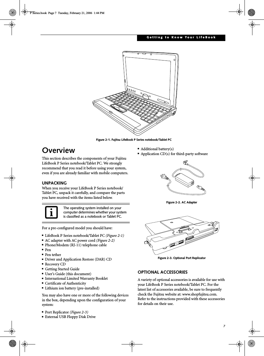 7Getting to Know Your LifeBookFigure 2-1. Fujitsu LifeBook P Series notebook/Tablet PC OverviewThis section describes the components of your Fujitsu LifeBook P Series notebook/Tablet PC. We strongly recommend that you read it before using your system, even if you are already familiar with mobile computers.UNPACKINGWhen you receive your LifeBook P Series notebook/Tablet PC, unpack it carefully, and compare the parts you have received with the items listed below.For a pre-configured model you should have:■LifeBook P Series notebook/Tablet PC (Figure 2-1)■AC adapter with AC power cord (Figure 2-2)■Phone/Modem (RJ-11) telephone cable■Pen■Pen tether■Driver and Application Restore (DAR) CD■Recovery CD■Getting Started Guide■User’s Guide (this document)■International Limited Warranty Booklet■Certificate of Authenticity■Lithium ion battery (pre-installed)You may also have one or more of the following devices in the box, depending upon the configuration of your system:■Port Replicator (Figure 2-3)■External USB Floppy Disk Drive■Additional battery(s)■Application CD(s) for third-party softwareFigure 2-2. AC AdapterFigure 2-3. Optional Port ReplicatorOPTIONAL ACCESSORIESA variety of optional accessories is available for use with your LifeBook P Series notebook/Tablet PC. For the latest list of accessories available, be sure to frequently check the Fujitsu website at: www.shopfujitsu.com. Refer to the instructions provided with these accessories for details on their use.The operating system installed on your computer determines whether your system is classified as a notebook or Tablet PC.P Series.book  Page 7  Tuesday, February 21, 2006  1:44 PM