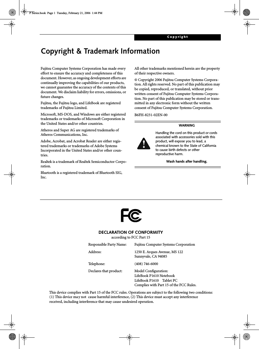 CopyrightCopyright &amp; Trademark InformationFujitsu Computer Systems Corporation has made everyeffort to ensure the accuracy and completeness of thisdocument. However, as ongoing development efforts arecontinually improving the capabilities of our products,we cannot guarantee the accuracy of the contents of thisdocument. We disclaim liability for errors, omissions, orfuture changes.Fujitsu, the Fujitsu logo, and LifeBook are registeredtrademarks of Fujitsu Limited.Microsoft, MS-DOS, and Windows are either registeredtrademarks or trademarks of Microsoft Corporation inthe United States and/or other countries.Atheros and Super AG are registered trademarks ofAtheros Communications, Inc.Adobe, Acrobat, and Acrobat Reader are either regis-tered trademarks or trademarks of Adobe SystemsIncorporated in the United States and/or other coun-tries.Realtek is a trademark of Realtek Semiconductor Corpo-ration.Bluetooth is a registered trademark of Bluetooth SIG,Inc.All other trademarks mentioned herein are the propertyof their respective owners.© Copyright 2006 Fujitsu Computer Systems Corpora-tion. All rights reserved. No part of this publication maybe copied, reproduced, or translated, without priorwritten consent of Fujitsu Computer Systems Corpora-tion. No part of this publication may be stored or trans-mitted in any electronic form without the writtenconsent of Fujitsu Computer Systems Corporation.B6FH-8231-02EN-00WARNINGHandling the cord on this product or cordsassociated with accessories sold with thisproduct, will expose you to lead, achemical known to the State of Californiato cause birth defects or otherreproductive harm.Wash hands after handling.DECLARATION OF CONFORMITYaccording to FCC Part 15Responsible Party Name: Fujitsu Computer Systems CorporationAddress: 1250 E. Arques Avenue, MS 122Sunnyvale, CA 94085Telephone: (408) 746-6000Declares that product: Model Configuration:LifeBook P1610 NotebookLifeBook P1610 Tablet PCComplies with Part 15 of the FCC Rules.This device complies with Part 15 of the FCC rules. Operations are subject to the following two conditions:(1) This device may not cause harmful interference, (2) This device must accept any interferencereceived, including interference that may cause undesired operation.P Series.book Page 1 Tuesday, February 21, 2006 1:44 PM