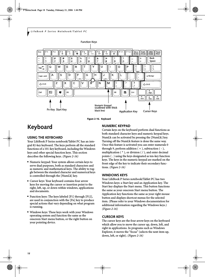 18LifeBook P Series Notebook/Tablet PCFigure 2-16.  KeyboardKeyboardUSING THE KEYBOARDYour LifeBook P Series notebook/Tablet PC has an inte-gral 82-key keyboard. The keys perform all the standard functions of a 101-key keyboard, including the Windows keys and other special function keys. This section describes the following keys. (Figure 2-16)■Numeric keypad: Your system allows certain keys to serve dual purposes, both as standard characters and as numeric and mathematical keys. The ability to tog-gle between the standard character and numerical keys is controlled through the [NumLk] key.■Cursor keys: Your keyboard contains four arrowkeys for moving the cursor or insertion point to the right, left, up, or down within windows, applications and documents. ■Function keys: The keys labeled [F1] through [F12], are used in conjunction with the [Fn] key to produce special actions that vary depending on what program is running. ■Windows keys: These keys work with your Windows operating system and function the same as the onscreen Start menu button, or the right button on your pointing device.NUMERIC KEYPADCertain keys on the keyboard perform dual functions as both standard character keys and numeric keypad keys. NumLk can be activated by pressing the [NumLk] key. Turning off the NumLk feature is done the same way. Once this feature is activated you can enter numerals 0 through 9, perform addition ( + ), subtraction ( - ),multiplication ( * ), or division ( / ), and enter decimal points ( . ) using the keys designated as ten-key function keys. The keys in the numeric keypad are marked on the front edge of the key to indicate their secondary func-tions. (Figure 2-16)WINDOWS KEYSYour LifeBook P Series notebook/Tablet PC has two Windows keys: a Start key and an Application key. The Start key displays the Start menu. This button functions the same as your onscreen Start menu button. The Application key functions the same as your right mouse button and displays shortcut menus for the selected item. (Please refer to your Windows documentation for additional information regarding the Windows keys.) (Figure 2-16)CURSOR KEYSThe cursor keys are the four arrow keys on the keyboard which allow you to move the cursor up, down, left, and right in applications. In programs such as Windows Explorer, it moves the “focus” (selects the next item up, down, left, or right). (Figure 2-16)BackSpaceFn Key Start KeyFunction KeysNumeric KeypadApplication Key Cursor Keys(outlined with thickblack line)P Series.book  Page 18  Tuesday, February 21, 2006  1:44 PM