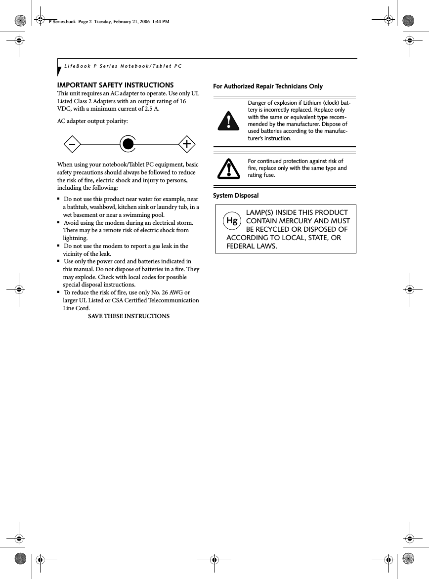 LifeBook P Series Notebook/Tablet PCIMPORTANT SAFETY INSTRUCTIONS This unit requires an AC adapter to operate. Use only UL Listed Class 2 Adapters with an output rating of 16 VDC, with a minimum current of 2.5 A.AC adapter output polarity:When using your notebook/Tablet PC equipment, basic safety precautions should always be followed to reduce the risk of fire, electric shock and injury to persons, including the following:■Do not use this product near water for example, near a bathtub, washbowl, kitchen sink or laundry tub, in a wet basement or near a swimming pool.■Avoid using the modem during an electrical storm. There may be a remote risk of electric shock from lightning.■Do not use the modem to report a gas leak in the vicinity of the leak.■Use only the power cord and batteries indicated in this manual. Do not dispose of batteries in a fire. They may explode. Check with local codes for possible special disposal instructions.■To reduce the risk of fire, use only No. 26 AWG or larger UL Listed or CSA Certified Telecommunication Line Cord.SAVE THESE INSTRUCTIONSFor Authorized Repair Technicians OnlySystem Disposal+Danger of explosion if Lithium (clock) bat-tery is incorrectly replaced. Replace only with the same or equivalent type recom-mended by the manufacturer. Dispose of used batteries according to the manufac-turer’s instruction.For continued protection against risk of fire, replace only with the same type and rating fuse.Hg          LAMP(S) INSIDE THIS PRODUCT          CONTAIN MERCURY AND MUST          BE RECYCLED OR DISPOSED OF ACCORDING TO LOCAL, STATE, ORFEDERAL LAWS.P Series.book  Page 2  Tuesday, February 21, 2006  1:44 PM