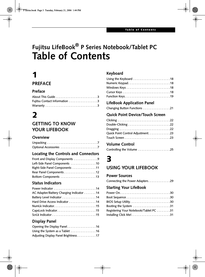 Table of ContentsFujitsu LifeBook® P Series Notebook/Tablet PCTable of Contents1PREFACEPrefaceAbout This Guide . . . . . . . . . . . . . . . . . . . . . . . . .3Fujitsu Contact Information . . . . . . . . . . . . . . . . .3Warranty . . . . . . . . . . . . . . . . . . . . . . . . . . . . . . .32GETTING TO KNOWYOUR LIFEBOOKOverviewUnpacking . . . . . . . . . . . . . . . . . . . . . . . . . . . . . .7Optional Accessories  . . . . . . . . . . . . . . . . . . . . . .7Locating the Controls and ConnectorsFront and Display Components  . . . . . . . . . . . . . .9Left-Side Panel Components  . . . . . . . . . . . . . . .10Right-Side Panel Components  . . . . . . . . . . . . . .11Rear Panel Components . . . . . . . . . . . . . . . . . . .12Bottom Components  . . . . . . . . . . . . . . . . . . . . .13Status IndicatorsPower Indicator . . . . . . . . . . . . . . . . . . . . . . . . .14AC Adapter/Battery Charging Indicator . . . . . . .14Battery Level Indicator . . . . . . . . . . . . . . . . . . . .14Hard Drive Access Indicator . . . . . . . . . . . . . . . .14NumLk Indicator. . . . . . . . . . . . . . . . . . . . . . . . .15CapsLock Indicator. . . . . . . . . . . . . . . . . . . . . . .15ScrLk Indicator . . . . . . . . . . . . . . . . . . . . . . . . . .15Display PanelOpening the Display Panel . . . . . . . . . . . . . . . . .16Using the System as a Tablet . . . . . . . . . . . . . . .16Adjusting Display Panel Brightness . . . . . . . . . . .17KeyboardUsing the Keyboard . . . . . . . . . . . . . . . . . . . . . .18Numeric Keypad. . . . . . . . . . . . . . . . . . . . . . . . .18Windows Keys . . . . . . . . . . . . . . . . . . . . . . . . . .18Cursor Keys  . . . . . . . . . . . . . . . . . . . . . . . . . . . .18Function Keys. . . . . . . . . . . . . . . . . . . . . . . . . . .19LifeBook Application PanelChanging Button Functions  . . . . . . . . . . . . . . . .21Quick Point Device/Touch ScreenClicking  . . . . . . . . . . . . . . . . . . . . . . . . . . . . . . .22Double-Clicking . . . . . . . . . . . . . . . . . . . . . . . . .22Dragging  . . . . . . . . . . . . . . . . . . . . . . . . . . . . . .22Quick Point Control Adjustment. . . . . . . . . . . . .23Touch Screen . . . . . . . . . . . . . . . . . . . . . . . . . . .23Volume ControlControlling the Volume  . . . . . . . . . . . . . . . . . . .253USING YOUR LIFEBOOKPower SourcesConnecting the Power Adapters . . . . . . . . . . . . .29Starting Your LifeBookPower On. . . . . . . . . . . . . . . . . . . . . . . . . . . . . .30Boot Sequence . . . . . . . . . . . . . . . . . . . . . . . . . .30BIOS Setup Utility. . . . . . . . . . . . . . . . . . . . . . . .30Booting the System  . . . . . . . . . . . . . . . . . . . . . .31Registering Your Notebook/Tablet PC . . . . . . . .31Installing Click Me!. . . . . . . . . . . . . . . . . . . . . . .31P Series.book  Page 3  Tuesday, February 21, 2006  1:44 PM