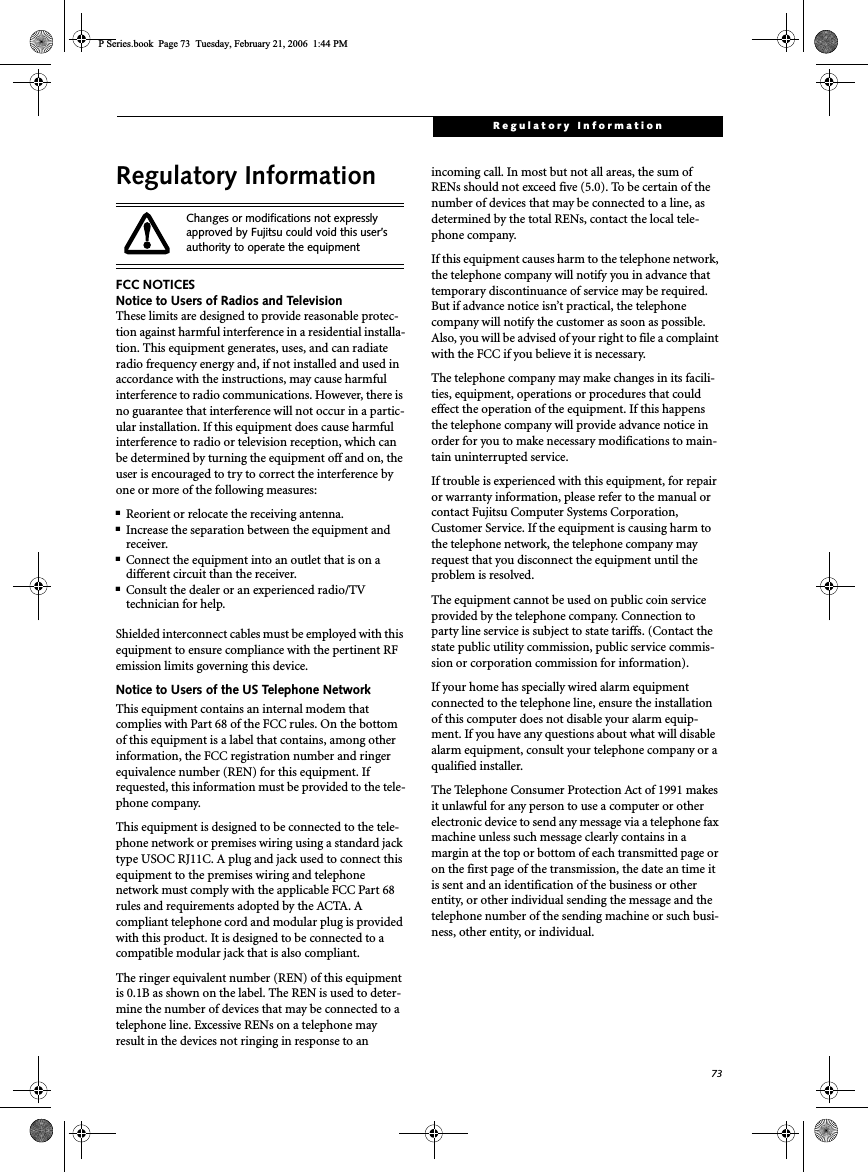 73Regulatory InformationRegulatory InformationFCC NOTICESNotice to Users of Radios and TelevisionThese limits are designed to provide reasonable protec-tion against harmful interference in a residential installa-tion. This equipment generates, uses, and can radiate radio frequency energy and, if not installed and used in accordance with the instructions, may cause harmful interference to radio communications. However, there is no guarantee that interference will not occur in a partic-ular installation. If this equipment does cause harmful interference to radio or television reception, which can be determined by turning the equipment off and on, the user is encouraged to try to correct the interference by one or more of the following measures:■Reorient or relocate the receiving antenna.■Increase the separation between the equipment and receiver.■Connect the equipment into an outlet that is on a different circuit than the receiver.■Consult the dealer or an experienced radio/TVtechnician for help.Shielded interconnect cables must be employed with this equipment to ensure compliance with the pertinent RF emission limits governing this device. Notice to Users of the US Telephone NetworkThis equipment contains an internal modem that complies with Part 68 of the FCC rules. On the bottom of this equipment is a label that contains, among other information, the FCC registration number and ringer equivalence number (REN) for this equipment. If requested, this information must be provided to the tele-phone company.This equipment is designed to be connected to the tele-phone network or premises wiring using a standard jack type USOC RJ11C. A plug and jack used to connect this equipment to the premises wiring and telephone network must comply with the applicable FCC Part 68 rules and requirements adopted by the ACTA. A compliant telephone cord and modular plug is provided with this product. It is designed to be connected to a compatible modular jack that is also compliant.The ringer equivalent number (REN) of this equipment is 0.1B as shown on the label. The REN is used to deter-mine the number of devices that may be connected to a telephone line. Excessive RENs on a telephone may result in the devices not ringing in response to an incoming call. In most but not all areas, the sum of RENs should not exceed five (5.0). To be certain of the number of devices that may be connected to a line, as determined by the total RENs, contact the local tele-phone company. If this equipment causes harm to the telephone network, the telephone company will notify you in advance that temporary discontinuance of service may be required. But if advance notice isn’t practical, the telephone company will notify the customer as soon as possible. Also, you will be advised of your right to file a complaint with the FCC if you believe it is necessary.The telephone company may make changes in its facili-ties, equipment, operations or procedures that could effect the operation of the equipment. If this happens the telephone company will provide advance notice in order for you to make necessary modifications to main-tain uninterrupted service. If trouble is experienced with this equipment, for repair or warranty information, please refer to the manual or contact Fujitsu Computer Systems Corporation, Customer Service. If the equipment is causing harm to the telephone network, the telephone company may request that you disconnect the equipment until the problem is resolved.The equipment cannot be used on public coin service provided by the telephone company. Connection to party line service is subject to state tariffs. (Contact the state public utility commission, public service commis-sion or corporation commission for information). If your home has specially wired alarm equipment connected to the telephone line, ensure the installation of this computer does not disable your alarm equip-ment. If you have any questions about what will disable alarm equipment, consult your telephone company or a qualified installer.The Telephone Consumer Protection Act of 1991 makes it unlawful for any person to use a computer or other electronic device to send any message via a telephone fax machine unless such message clearly contains in a margin at the top or bottom of each transmitted page or on the first page of the transmission, the date an time it is sent and an identification of the business or other entity, or other individual sending the message and the telephone number of the sending machine or such busi-ness, other entity, or individual.Changes or modifications not expressly approved by Fujitsu could void this user’s authority to operate the equipmentP Series.book  Page 73  Tuesday, February 21, 2006  1:44 PM