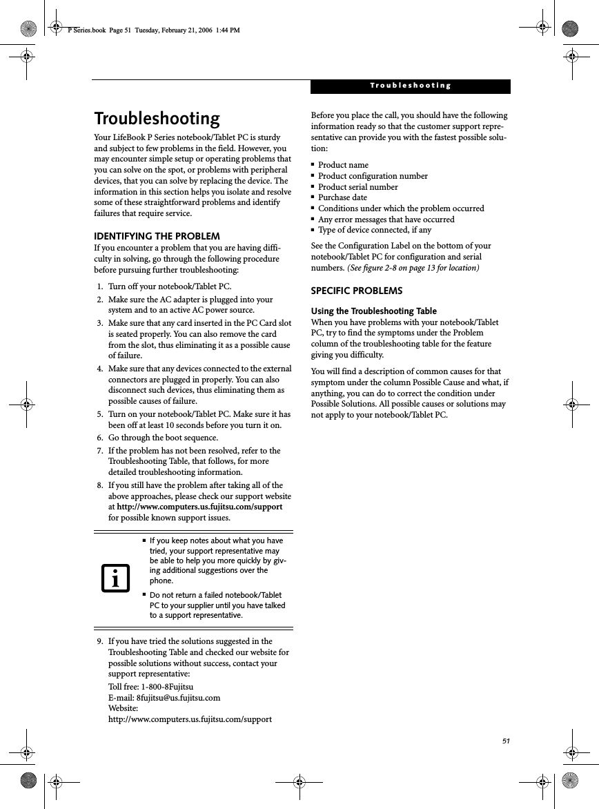 51TroubleshootingTroubleshootingYour LifeBook P Series notebook/Tablet PC is sturdy and subject to few problems in the field. However, you may encounter simple setup or operating problems that you can solve on the spot, or problems with peripheral devices, that you can solve by replacing the device. The information in this section helps you isolate and resolve some of these straightforward problems and identify failures that require service.IDENTIFYING THE PROBLEMIf you encounter a problem that you are having diffi-culty in solving, go through the following procedure before pursuing further troubleshooting:1. Turn off your notebook/Tablet PC.2. Make sure the AC adapter is plugged into your system and to an active AC power source.3. Make sure that any card inserted in the PC Card slot is seated properly. You can also remove the card from the slot, thus eliminating it as a possible cause of failure.4. Make sure that any devices connected to the external connectors are plugged in properly. You can also disconnect such devices, thus eliminating them as possible causes of failure.5. Turn on your notebook/Tablet PC. Make sure it has been off at least 10 seconds before you turn it on.6. Go through the boot sequence.7. If the problem has not been resolved, refer to the Troubleshooting Table, that follows, for more detailed troubleshooting information.8. If you still have the problem after taking all of the above approaches, please check our support website at http://www.computers.us.fujitsu.com/supportfor possible known support issues. 9. If you have tried the solutions suggested in the Troubleshooting Table and checked our website for possible solutions without success, contact your support representative: Toll free: 1-800-8Fujitsu E-mail: 8fujitsu@us.fujitsu.comWe b si t e:  http://www.computers.us.fujitsu.com/supportBefore you place the call, you should have the following information ready so that the customer support repre-sentative can provide you with the fastest possible solu-tion:■Product name■Product configuration number■Product serial number■Purchase date■Conditions under which the problem occurred■Any error messages that have occurred■Type of device connected, if anySee the Configuration Label on the bottom of yournotebook/Tablet PC for configuration and serial numbers. (See figure 2-8 on page 13 for location)SPECIFIC PROBLEMSUsing the Troubleshooting TableWhen you have problems with your notebook/Tablet PC, try to find the symptoms under the Problem column of the troubleshooting table for the feature giving you difficulty. You will find a description of common causes for that symptom under the column Possible Cause and what, if anything, you can do to correct the condition under Possible Solutions. All possible causes or solutions may not apply to your notebook/Tablet PC.■If you keep notes about what you have tried, your support representative may be able to help you more quickly by giv-ing additional suggestions over the phone.■Do not return a failed notebook/Tablet PC to your supplier until you have talked to a support representative.P Series.book  Page 51  Tuesday, February 21, 2006  1:44 PM