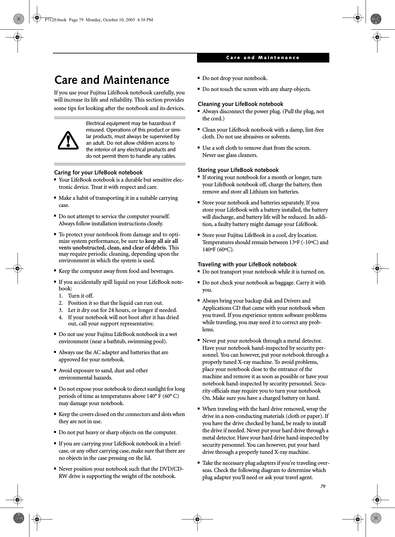 79Care and MaintenanceCare and MaintenanceIf you use your Fujitsu LifeBook notebook carefully, you will increase its life and reliability. This section provides some tips for looking after the notebook and its devices.Caring for your LifeBook notebook■Your LifeBook notebook is a durable but sensitive elec-tronic device. Treat it with respect and care.■Make a habit of transporting it in a suitable carrying case.■Do not attempt to service the computer yourself. Always follow installation instructions closely.■To protect your notebook from damage and to opti-mize system performance, be sure to keep all air all vents unobstructed, clean, and clear of debris. This may require periodic cleaning, depending upon the environment in which the system is used. ■Keep the computer away from food and beverages.■If you accidentally spill liquid on your LifeBook note-book:1. Turn it off.2. Position it so that the liquid can run out.3. Let it dry out for 24 hours, or longer if needed.4. If your notebook will not boot after it has dried out, call your support representative.■Do not use your Fujitsu LifeBook notebook in a wet environment (near a bathtub, swimming pool).■Always use the AC adapter and batteries that are approved for your notebook.■Avoid exposure to sand, dust and otherenvironmental hazards.■Do not expose your notebook to direct sunlight for long periods of time as temperatures above 140° F (60° C) may damage your notebook.■Keep the covers closed on the connectors and slots when they are not in use.■Do not put heavy or sharp objects on the computer.■If you are carrying your LifeBook notebook in a brief-case, or any other carrying case, make sure that there are no objects in the case pressing on the lid.■Never position your notebook such that the DVD/CD-RW drive is supporting the weight of the notebook. ■Do not drop your notebook.■Do not touch the screen with any sharp objects. Cleaning your LifeBook notebook■Always disconnect the power plug. (Pull the plug, not the cord.)■Clean your LifeBook notebook with a damp, lint-free cloth. Do not use abrasives or solvents.■Use a soft cloth to remove dust from the screen.Never use glass cleaners.Storing your LifeBook notebook■If storing your notebook for a month or longer, turn your LifeBook notebook off, charge the battery, then remove and store all Lithium ion batteries.■Store your notebook and batteries separately. If you store your LifeBook with a battery installed, the battery will discharge, and battery life will be reduced. In addi-tion, a faulty battery might damage your LifeBook.■Store your Fujitsu LifeBook in a cool, dry location. Temperatures should remain between 13ºF (-10ºC) and 140ºF (60ºC).Traveling with your LifeBook notebook■Do not transport your notebook while it is turned on. ■Do not check your notebook as baggage. Carry it with you.■Always bring your backup disk and Drivers and Applications CD that came with your notebook when you travel. If you experience system software problems while traveling, you may need it to correct any prob-lems. ■Never put your notebook through a metal detector. Have your notebook hand-inspected by security per-sonnel. You can however, put your notebook through a properly tuned X-ray machine. To avoid problems, place your notebook close to the entrance of the machine and remove it as soon as possible or have your notebook hand-inspected by security personnel. Secu-rity officials may require you to turn your notebook On. Make sure you have a charged battery on hand. ■When traveling with the hard drive removed, wrap the drive in a non-conducting materials (cloth or paper). If you have the drive checked by hand, be ready to install the drive if needed. Never put your hard drive through a metal detector. Have your hard drive hand-inspected by security personnel. You can however, put your hard drive through a properly tuned X-ray machine. ■Take the necessary plug adapters if you&apos;re traveling over-seas. Check the following diagram to determine which plug adapter you&apos;ll need or ask your travel agent.Electrical equipment may be hazardous if misused. Operations of this product or simi-lar products, must always be supervised by an adult. Do not allow children access to the interior of any electrical products and do not permit them to handle any cables.P7120.book  Page 79  Monday, October 10, 2005  4:38 PM