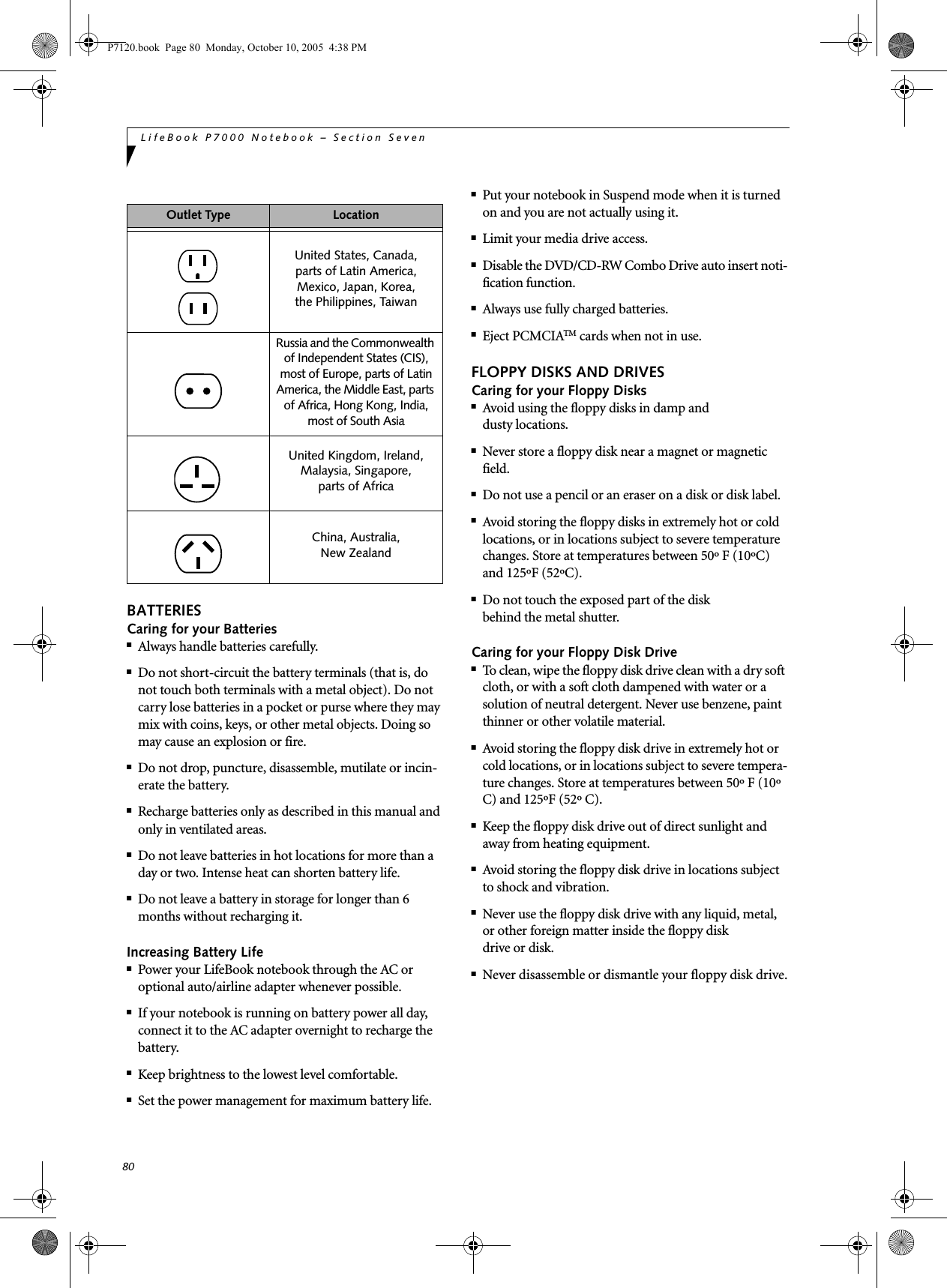 80LifeBook P7000 Notebook – Section SevenBATTERIESCaring for your Batteries■Always handle batteries carefully.■Do not short-circuit the battery terminals (that is, do not touch both terminals with a metal object). Do not carry lose batteries in a pocket or purse where they may mix with coins, keys, or other metal objects. Doing so may cause an explosion or fire.■Do not drop, puncture, disassemble, mutilate or incin-erate the battery.■Recharge batteries only as described in this manual and only in ventilated areas.■Do not leave batteries in hot locations for more than a day or two. Intense heat can shorten battery life.■Do not leave a battery in storage for longer than 6 months without recharging it.Increasing Battery Life■Power your LifeBook notebook through the AC or optional auto/airline adapter whenever possible.■If your notebook is running on battery power all day, connect it to the AC adapter overnight to recharge the battery.■Keep brightness to the lowest level comfortable.■Set the power management for maximum battery life.■Put your notebook in Suspend mode when it is turned on and you are not actually using it.■Limit your media drive access.■Disable the DVD/CD-RW Combo Drive auto insert noti-fication function.■Always use fully charged batteries.■Eject PCMCIATM cards when not in use.FLOPPY DISKS AND DRIVESCaring for your Floppy Disks■Avoid using the floppy disks in damp anddusty locations.■Never store a floppy disk near a magnet or magnetic field.■Do not use a pencil or an eraser on a disk or disk label.■Avoid storing the floppy disks in extremely hot or cold locations, or in locations subject to severe temperature changes. Store at temperatures between 50º F (10ºC) and 125ºF (52ºC).■Do not touch the exposed part of the diskbehind the metal shutter.Caring for your Floppy Disk Drive■To clean, wipe the floppy disk drive clean with a dry soft cloth, or with a soft cloth dampened with water or a solution of neutral detergent. Never use benzene, paint thinner or other volatile material.■Avoid storing the floppy disk drive in extremely hot or cold locations, or in locations subject to severe tempera-ture changes. Store at temperatures between 50º F (10º C) and 125ºF (52º C).■Keep the floppy disk drive out of direct sunlight and away from heating equipment.■Avoid storing the floppy disk drive in locations subject to shock and vibration.■Never use the floppy disk drive with any liquid, metal, or other foreign matter inside the floppy diskdrive or disk.■Never disassemble or dismantle your floppy disk drive.Outlet Type LocationUnited States, Canada,parts of Latin America,Mexico, Japan, Korea,the Philippines, TaiwanRussia and the Commonwealth of Independent States (CIS), most of Europe, parts of Latin America, the Middle East, parts of Africa, Hong Kong, India, most of South AsiaUnited Kingdom, Ireland, Malaysia, Singapore, parts of AfricaChina, Australia,New Zealand P7120.book  Page 80  Monday, October 10, 2005  4:38 PM