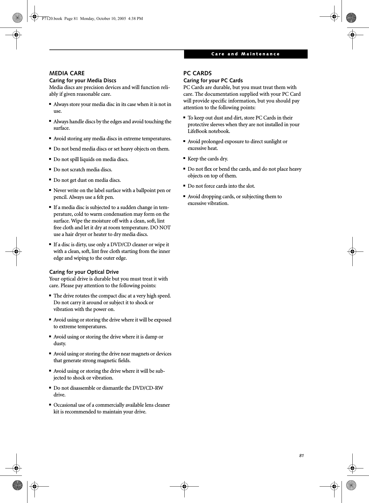 81Care and MaintenanceMEDIA CARECaring for your Media DiscsMedia discs are precision devices and will function reli-ably if given reasonable care.■Always store your media disc in its case when it is not in use.■Always handle discs by the edges and avoid touching the surface.■Avoid storing any media discs in extreme temperatures.■Do not bend media discs or set heavy objects on them.■Do not spill liquids on media discs.■Do not scratch media discs.■Do not get dust on media discs.■Never write on the label surface with a ballpoint pen or pencil. Always use a felt pen.■If a media disc is subjected to a sudden change in tem-perature, cold to warm condensation may form on the surface. Wipe the moisture off with a clean, soft, lint free cloth and let it dry at room temperature. DO NOT use a hair dryer or heater to dry media discs.■If a disc is dirty, use only a DVD/CD cleaner or wipe it with a clean, soft, lint free cloth starting from the inner edge and wiping to the outer edge.Caring for your Optical DriveYour optical drive is durable but you must treat it with care. Please pay attention to the following points:■The drive rotates the compact disc at a very high speed. Do not carry it around or subject it to shock or vibration with the power on.■Avoid using or storing the drive where it will be exposed to extreme temperatures.■Avoid using or storing the drive where it is damp or dusty.■Avoid using or storing the drive near magnets or devices that generate strong magnetic fields.■Avoid using or storing the drive where it will be sub-jected to shock or vibration.■Do not disassemble or dismantle the DVD/CD-RW drive.■Occasional use of a commercially available lens cleaner kit is recommended to maintain your drive.PC CARDSCaring for your PC Cards PC Cards are durable, but you must treat them with care. The documentation supplied with your PC Cardwill provide specific information, but you should pay attention to the following points:■To keep out dust and dirt, store PC Cards in theirprotective sleeves when they are not installed in your LifeBook notebook.■Avoid prolonged exposure to direct sunlight orexcessive heat.■Keep the cards dry.■Do not flex or bend the cards, and do not place heavy objects on top of them.■Do not force cards into the slot.■Avoid dropping cards, or subjecting them toexcessive vibration.P7120.book  Page 81  Monday, October 10, 2005  4:38 PM