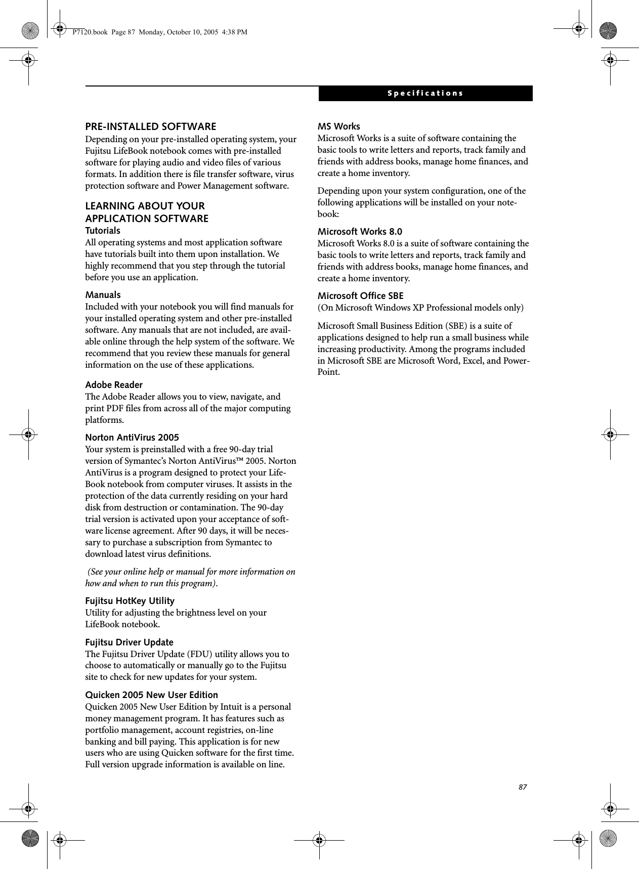 87SpecificationsPRE-INSTALLED SOFTWAREDepending on your pre-installed operating system, your Fujitsu LifeBook notebook comes with pre-installed software for playing audio and video files of various formats. In addition there is file transfer software, virus protection software and Power Management software. LEARNING ABOUT YOURAPPLICATION SOFTWARETutorialsAll operating systems and most application software have tutorials built into them upon installation. We highly recommend that you step through the tutorial before you use an application.ManualsIncluded with your notebook you will find manuals for your installed operating system and other pre-installed software. Any manuals that are not included, are avail-able online through the help system of the software. We recommend that you review these manuals for general information on the use of these applications.Adobe ReaderThe Adobe Reader allows you to view, navigate, and print PDF files from across all of the major computing platforms. Norton AntiVirus 2005Your system is preinstalled with a free 90-day trial version of Symantec’s Norton AntiVirus™ 2005. Norton AntiVirus is a program designed to protect your Life-Book notebook from computer viruses. It assists in the protection of the data currently residing on your hard disk from destruction or contamination. The 90-day trial version is activated upon your acceptance of soft-ware license agreement. After 90 days, it will be neces-sary to purchase a subscription from Symantec to download latest virus definitions.  (See your online help or manual for more information on how and when to run this program).Fujitsu HotKey UtilityUtility for adjusting the brightness level on your LifeBook notebook.Fujitsu Driver UpdateThe Fujitsu Driver Update (FDU) utility allows you to choose to automatically or manually go to the Fujitsu site to check for new updates for your system.Quicken 2005 New User Edition Quicken 2005 New User Edition by Intuit is a personal money management program. It has features such as portfolio management, account registries, on-line banking and bill paying. This application is for new users who are using Quicken software for the first time. Full version upgrade information is available on line.MS Works Microsoft Works is a suite of software containing the basic tools to write letters and reports, track family and friends with address books, manage home finances, and create a home inventory.Depending upon your system configuration, one of the following applications will be installed on your note-book:Microsoft Works 8.0 Microsoft Works 8.0 is a suite of software containing the basic tools to write letters and reports, track family and friends with address books, manage home finances, and create a home inventory.Microsoft Office SBE (On Microsoft Windows XP Professional models only)Microsoft Small Business Edition (SBE) is a suite of applications designed to help run a small business while increasing productivity. Among the programs included in Microsoft SBE are Microsoft Word, Excel, and Power-Point. P7120.book  Page 87  Monday, October 10, 2005  4:38 PM
