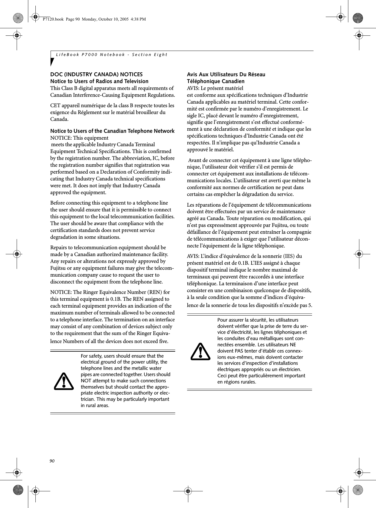 90LifeBook P7000 Notebook - Section EightDOC (INDUSTRY CANADA) NOTICESNotice to Users of Radios and TelevisionThis Class B digital apparatus meets all requirements of Canadian Interference-Causing Equipment Regulations.CET appareil numérique de la class B respecte toutes les exigence du Réglement sur le matérial brouilleur du Canada.Notice to Users of the Canadian Telephone Network NOTICE: This equipment          meets the applicable Industry Canada Terminal Equipment Technical Specifications. This is confirmed by the registration number. The abbreviation, IC, before the registration number signifies that registration was performed based on a Declaration of Conformity indi-cating that Industry Canada technical specifications were met. It does not imply that Industry Canada approved the equipment. Before connecting this equipment to a telephone line the user should ensure that it is permissible to connect this equipment to the local telecommunication facilities. The user should be aware that compliance with the certification standards does not prevent service degradation in some situations.Repairs to telecommunication equipment should be made by a Canadian authorized maintenance facility. Any repairs or alterations not expressly approved by Fujitsu or any equipment failures may give the telecom-munication company cause to request the user to disconnect the equipment from the telephone line.NOTICE: The Ringer Equivalence Number (REN) for this terminal equipment is 0.1B. The REN assigned to each terminal equipment provides an indication of the maximum number of terminals allowed to be connected to a telephone interface. The termination on an interface may consist of any combination of devices subject only to the requirement that the sum of the Ringer Equiva-lence Numbers of all the devices does not exceed five.Avis Aux Utilisateurs Du Réseau Téléphonique CanadienAVIS: Le présent matérielest conforme aux spécifications techniques d’Industrie Canada applicables au matériel terminal. Cette confor-mité est confirmée par le numéro d’enregistrement. Le sigle IC, placé devant le numéro d’enregistrement, signifie que l’enregistrement s’est effectué conformé-ment à une déclaration de conformité et indique que les spécifications techniques d’Industrie Canada ont été respectées. Il n’implique pas qu’Industrie Canada a approuvé le matériel. Avant de connecter cet équipement à une ligne télépho-nique, l’utilisateur doit vérifier s’il est permis de connecter cet équipement aux installations de télécom-munications locales. L’utilisateur est averti que même la conformité aux normes de certification ne peut dans certains cas empêcher la dégradation du service.Les réparations de l’équipement de télécommunications doivent être effectuées par un service de maintenance agréé au Canada. Toute réparation ou modification, qui n’est pas expressément approuvée par Fujitsu, ou toute défaillance de l’équipement peut entraîner la compagnie de télécommunications à exiger que l’utilisateur décon-necte l’équipement de la ligne téléphonique.AVIS: L’indice d’équivalence de la sonnerie (IES) du présent matériel est de 0.1B. L’IES assigné à chaque dispositif terminal indique le nombre maximal de terminaux qui peuvent être raccordés à une interface téléphonique. La terminaison d’une interface peut consister en une combinaison quelconque de dispositifs, à la seule condition que la somme d’indices d’équiva-lence de la sonnerie de tous les dispositifs n’excède pas 5.For safety, users should ensure that the electrical ground of the power utility, the telephone lines and the metallic water pipes are connected together. Users should NOT attempt to make such connections themselves but should contact the appro-priate electric inspection authority or elec-trician. This may be particularly important in rural areas.Pour assurer la sécurité, les utilisateurs doivent vérifier que la prise de terre du ser-vice d’électricité, les lignes télphoniques et les conduites d’eau métalliques sont con-nectées ensemble. Les utilisateurs NE doivent PAS tenter d’établir ces connex-ions eux-mêmes, mais doivent contacter les services d’inspection d’installations électriques appropriés ou un électricien. Ceci peut être particulièrement important en régions rurales.P7120.book  Page 90  Monday, October 10, 2005  4:38 PM