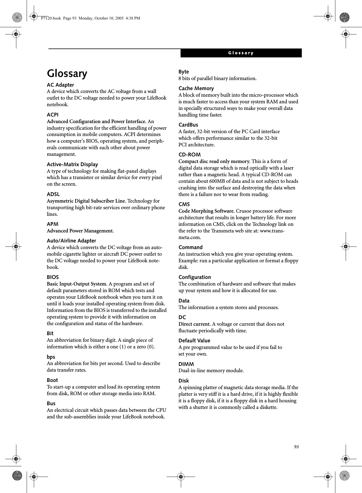 93GlossaryGlossaryAC AdapterA device which converts the AC voltage from a wall outlet to the DC voltage needed to power your LifeBook notebook.ACPIAdvanced Configuration and Power Interface. An industry specification for the efficient handling of power consumption in mobile computers. ACPI determines how a computer&apos;s BIOS, operating system, and periph-erals communicate with each other about power management. Active-Matrix DisplayA type of technology for making flat-panel displays which has a transistor or similar device for every pixel on the screen.ADSLAsymmetric Digital Subscriber Line. Technology for transporting high bit-rate services over ordinary phone lines.APMAdvanced Power Management.Auto/Airline AdapterA device which converts the DC voltage from an auto-mobile cigarette lighter or aircraft DC power outlet to the DC voltage needed to power your LifeBook note-book.BIOSBasic Input-Output System. A program and set of default parameters stored in ROM which tests and operates your LifeBook notebook when you turn it on until it loads your installed operating system from disk. Information from the BIOS is transferred to the installed operating system to provide it with information on the configuration and status of the hardware.BitAn abbreviation for binary digit. A single piece of information which is either a one (1) or a zero (0).bpsAn abbreviation for bits per second. Used to describe data transfer rates.BootTo start-up a computer and load its operating system from disk, ROM or other storage media into RAM.BusAn electrical circuit which passes data between the CPU and the sub-assemblies inside your LifeBook notebook.Byte8 bits of parallel binary information.Cache MemoryA block of memory built into the micro-processor which is much faster to access than your system RAM and used in specially structured ways to make your overall data handling time faster.CardBusA faster, 32-bit version of the PC Card interface which offers performance similar to the 32-bit PCI architecture.CD-ROMCompact disc read only memory. This is a form of digital data storage which is read optically with a laser rather than a magnetic head. A typical CD-ROM can contain about 600MB of data and is not subject to heads crashing into the surface and destroying the data when there is a failure nor to wear from reading.CMSCode Morphing Software. Crusoe processor software architecture that results in longer battery life. For more information on CMS, click on the Technology link on the refer to the Transmeta web site at: www.trans-meta.com.CommandAn instruction which you give your operating system. Example: run a particular application or format a floppy disk.ConfigurationThe combination of hardware and software that makes up your system and how it is allocated for use.DataThe information a system stores and processes.DCDirect current. A voltage or current that does not fluctuate periodically with time.Default ValueA pre programmed value to be used if you fail to set your own.DIMMDual-in-line memory module.DiskA spinning platter of magnetic data storage media. If the platter is very stiff it is a hard drive, if it is highly flexible it is a floppy disk, if it is a floppy disk in a hard housing with a shutter it is commonly called a diskette.P7120.book  Page 93  Monday, October 10, 2005  4:38 PM