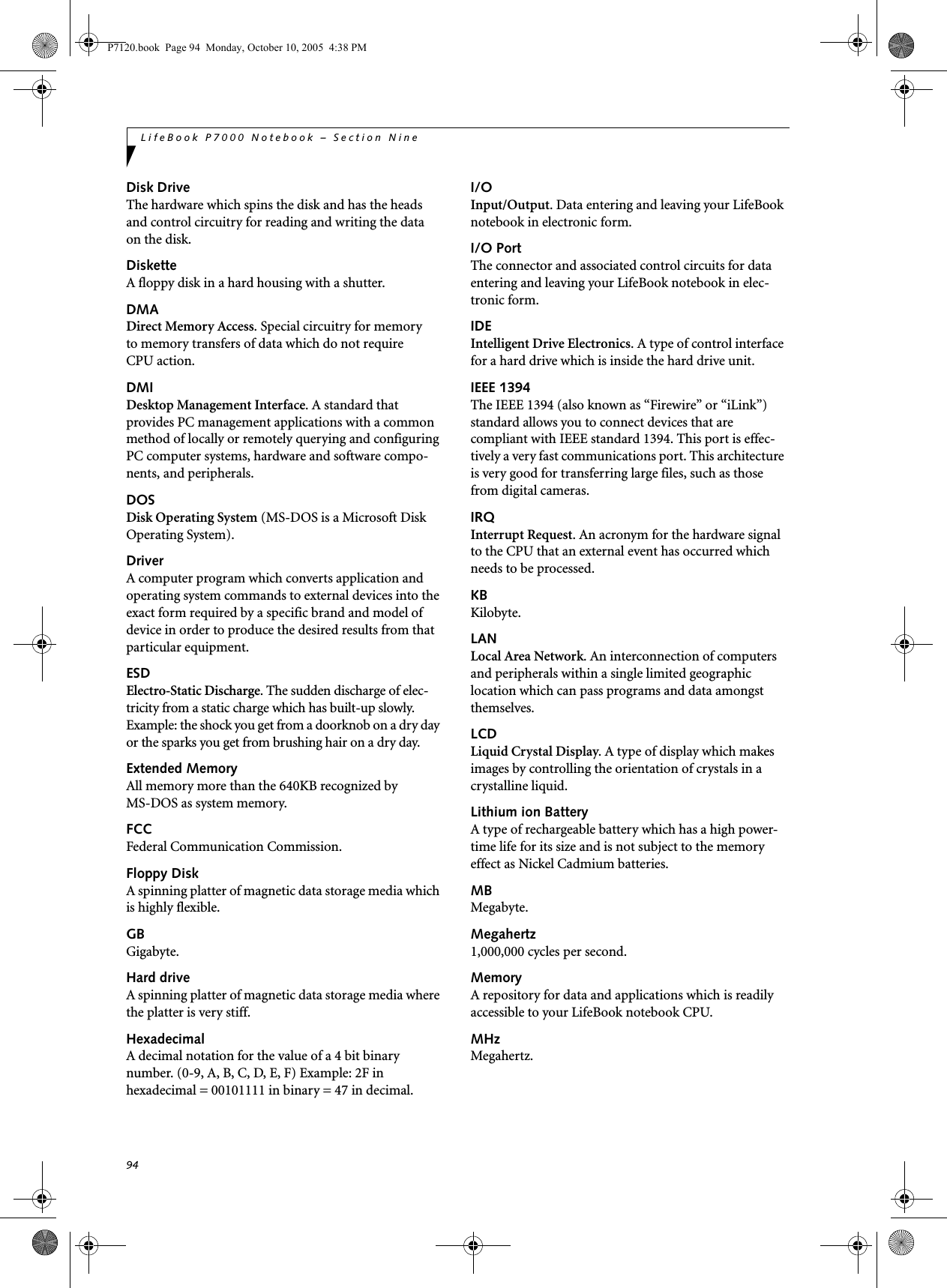 94LifeBook P7000 Notebook – Section NineDisk DriveThe hardware which spins the disk and has the heads and control circuitry for reading and writing the data on the disk.DisketteA floppy disk in a hard housing with a shutter.DMADirect Memory Access. Special circuitry for memory to memory transfers of data which do not require CPU action.DMIDesktop Management Interface. A standard that provides PC management applications with a common method of locally or remotely querying and configuring PC computer systems, hardware and software compo-nents, and peripherals.DOSDisk Operating System (MS-DOS is a Microsoft Disk Operating System).DriverA computer program which converts application and operating system commands to external devices into the exact form required by a specific brand and model of device in order to produce the desired results from that particular equipment.ESDElectro-Static Discharge. The sudden discharge of elec-tricity from a static charge which has built-up slowly. Example: the shock you get from a doorknob on a dry day or the sparks you get from brushing hair on a dry day.Extended MemoryAll memory more than the 640KB recognized by MS-DOS as system memory.FCCFederal Communication Commission.Floppy DiskA spinning platter of magnetic data storage media which is highly flexible.GBGigabyte.Hard driveA spinning platter of magnetic data storage media where the platter is very stiff.HexadecimalA decimal notation for the value of a 4 bit binary number. (0-9, A, B, C, D, E, F) Example: 2F in hexadecimal = 00101111 in binary = 47 in decimal.I/OInput/Output. Data entering and leaving your LifeBook notebook in electronic form.I/O PortThe connector and associated control circuits for data entering and leaving your LifeBook notebook in elec-tronic form.IDEIntelligent Drive Electronics. A type of control interface for a hard drive which is inside the hard drive unit.IEEE 1394The IEEE 1394 (also known as “Firewire” or “iLink”) standard allows you to connect devices that are compliant with IEEE standard 1394. This port is effec-tively a very fast communications port. This architecture is very good for transferring large files, such as those from digital cameras.IRQInterrupt Request. An acronym for the hardware signal to the CPU that an external event has occurred which needs to be processed.KB Kilobyte.LANLocal Area Network. An interconnection of computers and peripherals within a single limited geographic location which can pass programs and data amongst themselves.LCDLiquid Crystal Display. A type of display which makes images by controlling the orientation of crystals in a crystalline liquid.Lithium ion BatteryA type of rechargeable battery which has a high power-time life for its size and is not subject to the memory effect as Nickel Cadmium batteries.MBMegabyte.Megahertz1,000,000 cycles per second.MemoryA repository for data and applications which is readily accessible to your LifeBook notebook CPU.MHzMegahertz.P7120.book  Page 94  Monday, October 10, 2005  4:38 PM