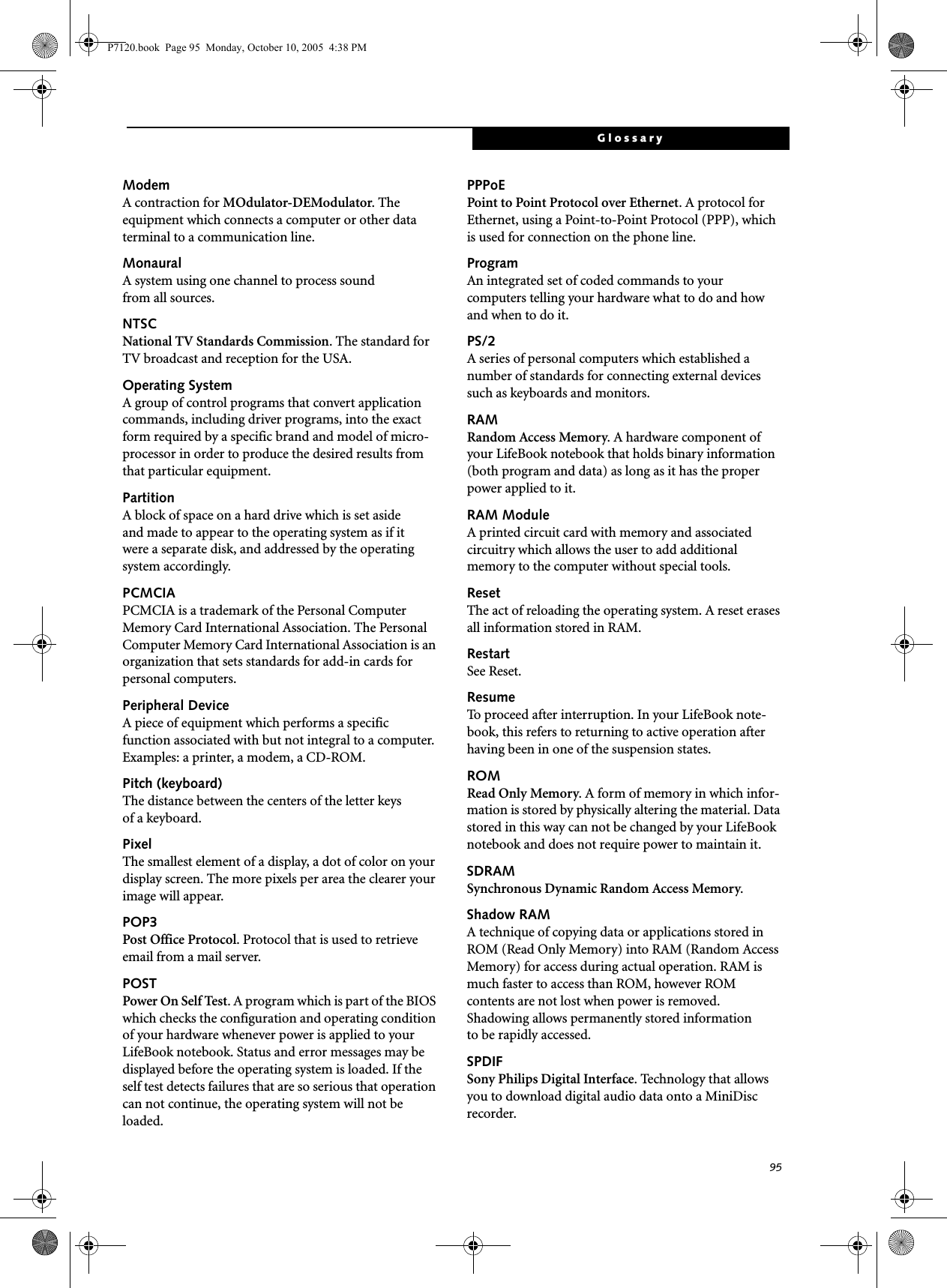 95GlossaryModemA contraction for MOdulator-DEModulator. The equipment which connects a computer or other data terminal to a communication line.MonauralA system using one channel to process sound from all sources.NTSCNational TV Standards Commission. The standard for TV broadcast and reception for the USA.Operating SystemA group of control programs that convert application commands, including driver programs, into the exact form required by a specific brand and model of micro-processor in order to produce the desired results from that particular equipment.PartitionA block of space on a hard drive which is set aside and made to appear to the operating system as if it were a separate disk, and addressed by the operating system accordingly.PCMCIAPCMCIA is a trademark of the Personal Computer Memory Card International Association. The Personal Computer Memory Card International Association is an organization that sets standards for add-in cards for personal computers.Peripheral DeviceA piece of equipment which performs a specific function associated with but not integral to a computer. Examples: a printer, a modem, a CD-ROM.Pitch (keyboard)The distance between the centers of the letter keys of a keyboard.PixelThe smallest element of a display, a dot of color on your display screen. The more pixels per area the clearer your image will appear.POP3Post Office Protocol. Protocol that is used to retrieve email from a mail server.POSTPower On Self Test. A program which is part of the BIOS which checks the configuration and operating condition of your hardware whenever power is applied to your LifeBook notebook. Status and error messages may be displayed before the operating system is loaded. If the self test detects failures that are so serious that operation can not continue, the operating system will not be loaded. PPPoEPoint to Point Protocol over Ethernet. A protocol for Ethernet, using a Point-to-Point Protocol (PPP), which is used for connection on the phone line.ProgramAn integrated set of coded commands to your computers telling your hardware what to do and how and when to do it.PS/2A series of personal computers which established a number of standards for connecting external devices such as keyboards and monitors.RAMRandom Access Memory. A hardware component of your LifeBook notebook that holds binary information (both program and data) as long as it has the proper power applied to it.RAM ModuleA printed circuit card with memory and associated circuitry which allows the user to add additional memory to the computer without special tools.ResetThe act of reloading the operating system. A reset erases all information stored in RAM.RestartSee Reset.ResumeTo proceed after interruption. In your LifeBook note-book, this refers to returning to active operation after having been in one of the suspension states.ROMRead Only Memory. A form of memory in which infor-mation is stored by physically altering the material. Data stored in this way can not be changed by your LifeBook notebook and does not require power to maintain it.SDRAMSynchronous Dynamic Random Access Memory.Shadow RAMA technique of copying data or applications stored in ROM (Read Only Memory) into RAM (Random Access Memory) for access during actual operation. RAM is much faster to access than ROM, however ROM contents are not lost when power is removed. Shadowing allows permanently stored information to be rapidly accessed.SPDIFSony Philips Digital Interface. Technology that allows you to download digital audio data onto a MiniDisc recorder. P7120.book  Page 95  Monday, October 10, 2005  4:38 PM