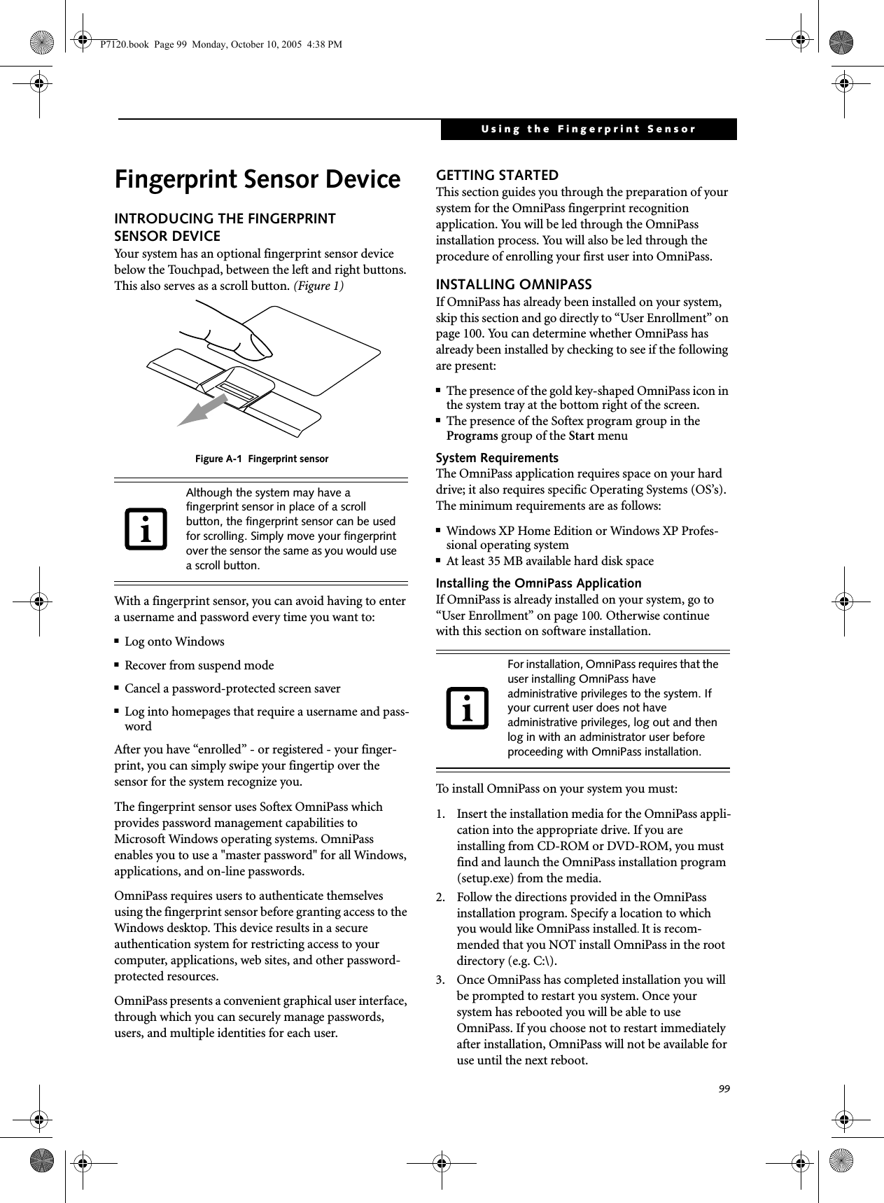 99Using the Fingerprint SensorFingerprint Sensor DeviceINTRODUCING THE FINGERPRINT SENSOR DEVICEYour system has an optional fingerprint sensor device below the Touchpad, between the left and right buttons. This also serves as a scroll button. (Figure 1) Figure A-1  Fingerprint sensorWith a fingerprint sensor, you can avoid having to enter a username and password every time you want to:■Log onto Windows■Recover from suspend mode■Cancel a password-protected screen saver■Log into homepages that require a username and pass-wordAfter you have “enrolled” - or registered - your finger-print, you can simply swipe your fingertip over the sensor for the system recognize you. The fingerprint sensor uses Softex OmniPass which provides password management capabilities to Microsoft Windows operating systems. OmniPass enables you to use a &quot;master password&quot; for all Windows, applications, and on-line passwords. OmniPass requires users to authenticate themselves using the fingerprint sensor before granting access to the Windows desktop. This device results in a secure authentication system for restricting access to your computer, applications, web sites, and other password-protected resources.OmniPass presents a convenient graphical user interface, through which you can securely manage passwords, users, and multiple identities for each user.GETTING STARTEDThis section guides you through the preparation of your system for the OmniPass fingerprint recognition application. You will be led through the OmniPass installation process. You will also be led through the procedure of enrolling your first user into OmniPass. INSTALLING OMNIPASSIf OmniPass has already been installed on your system, skip this section and go directly to “User Enrollment” on page 100. You can determine whether OmniPass has already been installed by checking to see if the following are present:■The presence of the gold key-shaped OmniPass icon in the system tray at the bottom right of the screen.■The presence of the Softex program group in the Programs group of the Start menuSystem RequirementsThe OmniPass application requires space on your hard drive; it also requires specific Operating Systems (OS’s). The minimum requirements are as follows:■Windows XP Home Edition or Windows XP Profes-sional operating system■At least 35 MB available hard disk spaceInstalling the OmniPass ApplicationIf OmniPass is already installed on your system, go to “User Enrollment” on page 100. Otherwise continue with this section on software installation.To install OmniPass on your system you must:1.  Insert the installation media for the OmniPass appli-cation into the appropriate drive. If you are installing from CD-ROM or DVD-ROM, you must find and launch the OmniPass installation program (setup.exe) from the media.2.  Follow the directions provided in the OmniPass installation program. Specify a location to which you would like OmniPass installed. It is recom-mended that you NOT install OmniPass in the root directory (e.g. C:\). 3.  Once OmniPass has completed installation you will be prompted to restart you system. Once your system has rebooted you will be able to use OmniPass. If you choose not to restart immediately after installation, OmniPass will not be available for use until the next reboot.Although the system may have a fingerprint sensor in place of a scroll button, the fingerprint sensor can be used for scrolling. Simply move your fingerprint over the sensor the same as you would use a scroll button. For installation, OmniPass requires that the user installing OmniPass have administrative privileges to the system. If your current user does not have administrative privileges, log out and then log in with an administrator user before proceeding with OmniPass installation.P7120.book  Page 99  Monday, October 10, 2005  4:38 PM