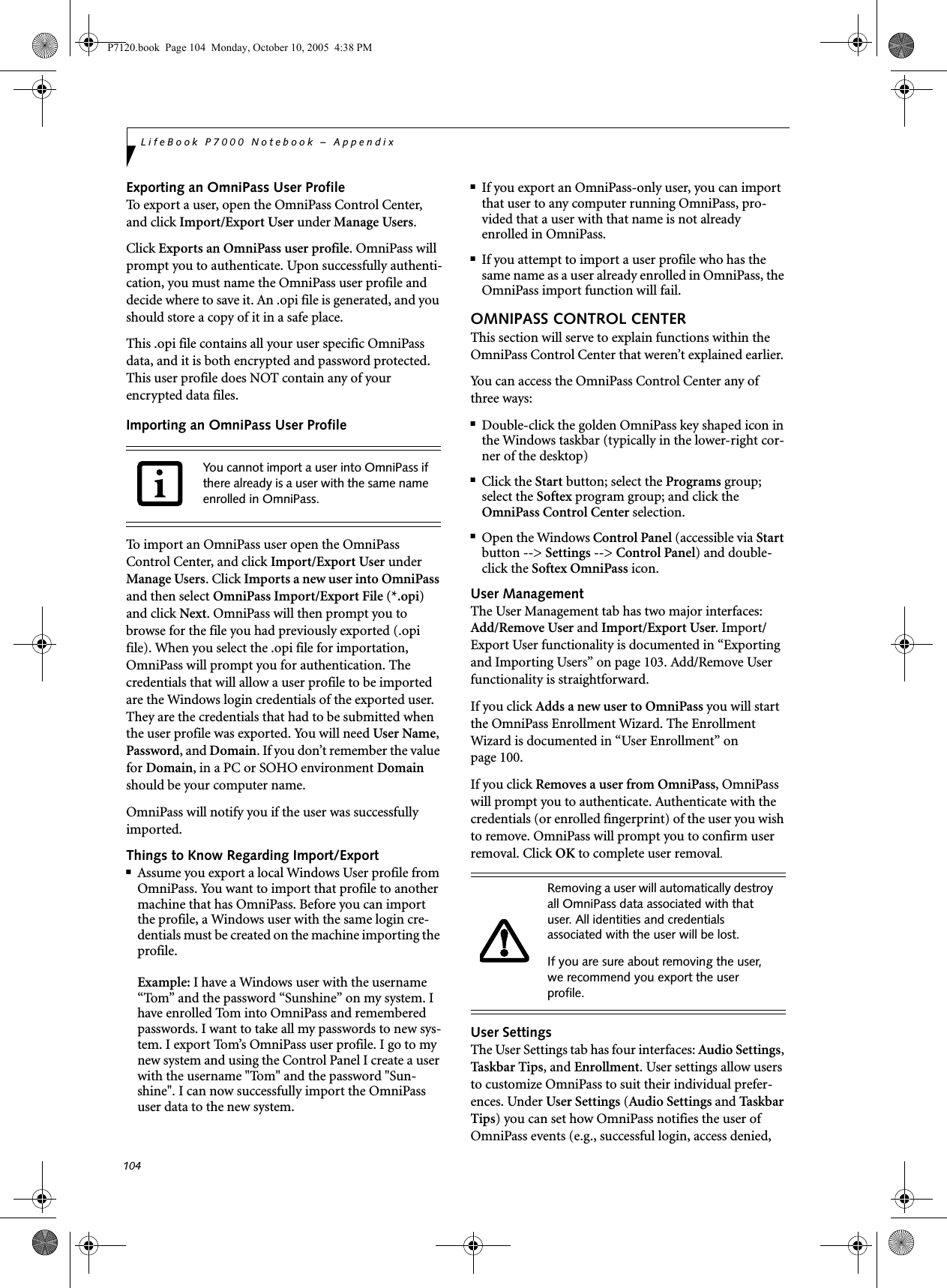 104LifeBook P7000 Notebook – AppendixExporting an OmniPass User ProfileTo export a user, open the OmniPass Control Center, and click Import/Export User under Manage Users. Click Exports an OmniPass user profile. OmniPass will prompt you to authenticate. Upon successfully authenti-cation, you must name the OmniPass user profile and decide where to save it. An .opi file is generated, and you should store a copy of it in a safe place.This .opi file contains all your user specific OmniPass data, and it is both encrypted and password protected. This user profile does NOT contain any of your encrypted data files.Importing an OmniPass User ProfileTo import an OmniPass user open the OmniPass Control Center, and click Import/Export User under Manage Users. Click Imports a new user into OmniPass and then select OmniPass Import/Export File (*.opi) and click Next. OmniPass will then prompt you to browse for the file you had previously exported (.opi file). When you select the .opi file for importation, OmniPass will prompt you for authentication. The credentials that will allow a user profile to be imported are the Windows login credentials of the exported user. They are the credentials that had to be submitted when the user profile was exported. You will need User Name, Password, and Domain. If you don’t remember the value for Domain, in a PC or SOHO environment Domain should be your computer name.OmniPass will notify you if the user was successfully imported.Things to Know Regarding Import/Export■Assume you export a local Windows User profile from OmniPass. You want to import that profile to another machine that has OmniPass. Before you can import the profile, a Windows user with the same login cre-dentials must be created on the machine importing the profile.Example: I have a Windows user with the username “Tom” and the password “Sunshine” on my system. I have enrolled Tom into OmniPass and remembered passwords. I want to take all my passwords to new sys-tem. I export Tom’s OmniPass user profile. I go to my new system and using the Control Panel I create a user with the username &quot;Tom&quot; and the password &quot;Sun-shine&quot;. I can now successfully import the OmniPass user data to the new system.■If you export an OmniPass-only user, you can import that user to any computer running OmniPass, pro-vided that a user with that name is not already enrolled in OmniPass. ■If you attempt to import a user profile who has the same name as a user already enrolled in OmniPass, the OmniPass import function will fail.OMNIPASS CONTROL CENTERThis section will serve to explain functions within the OmniPass Control Center that weren’t explained earlier. You can access the OmniPass Control Center any of three ways:■Double-click the golden OmniPass key shaped icon in the Windows taskbar (typically in the lower-right cor-ner of the desktop)■Click the Start button; select the Programs group; select the Softex program group; and click the OmniPass Control Center selection.■Open the Windows Control Panel (accessible via Start button --&gt; Settings --&gt; Control Panel) and double-click the Softex OmniPass icon.User ManagementThe User Management tab has two major interfaces: Add/Remove User and Import/Export User. Import/Export User functionality is documented in “Exporting and Importing Users” on page 103. Add/Remove User functionality is straightforward. If you click Adds a new user to OmniPass you will start the OmniPass Enrollment Wizard. The Enrollment Wizard is documented in “User Enrollment” on page 100. If you click Removes a user from OmniPass, OmniPass will prompt you to authenticate. Authenticate with the credentials (or enrolled fingerprint) of the user you wish to remove. OmniPass will prompt you to confirm user removal. Click OK to complete user removal.User SettingsThe User Settings tab has four interfaces: Audio Settings, Taskbar Ti p s , and Enrollment. User settings allow users to customize OmniPass to suit their individual prefer-ences. Under User Settings (Audio Settings and Ta sk ba r  Tips) you can set how OmniPass notifies the user of OmniPass events (e.g., successful login, access denied, You cannot import a user into OmniPass if there already is a user with the same name enrolled in OmniPass. Removing a user will automatically destroy all OmniPass data associated with that user. All identities and credentials associated with the user will be lost.If you are sure about removing the user, we recommend you export the user profile.P7120.book  Page 104  Monday, October 10, 2005  4:38 PM
