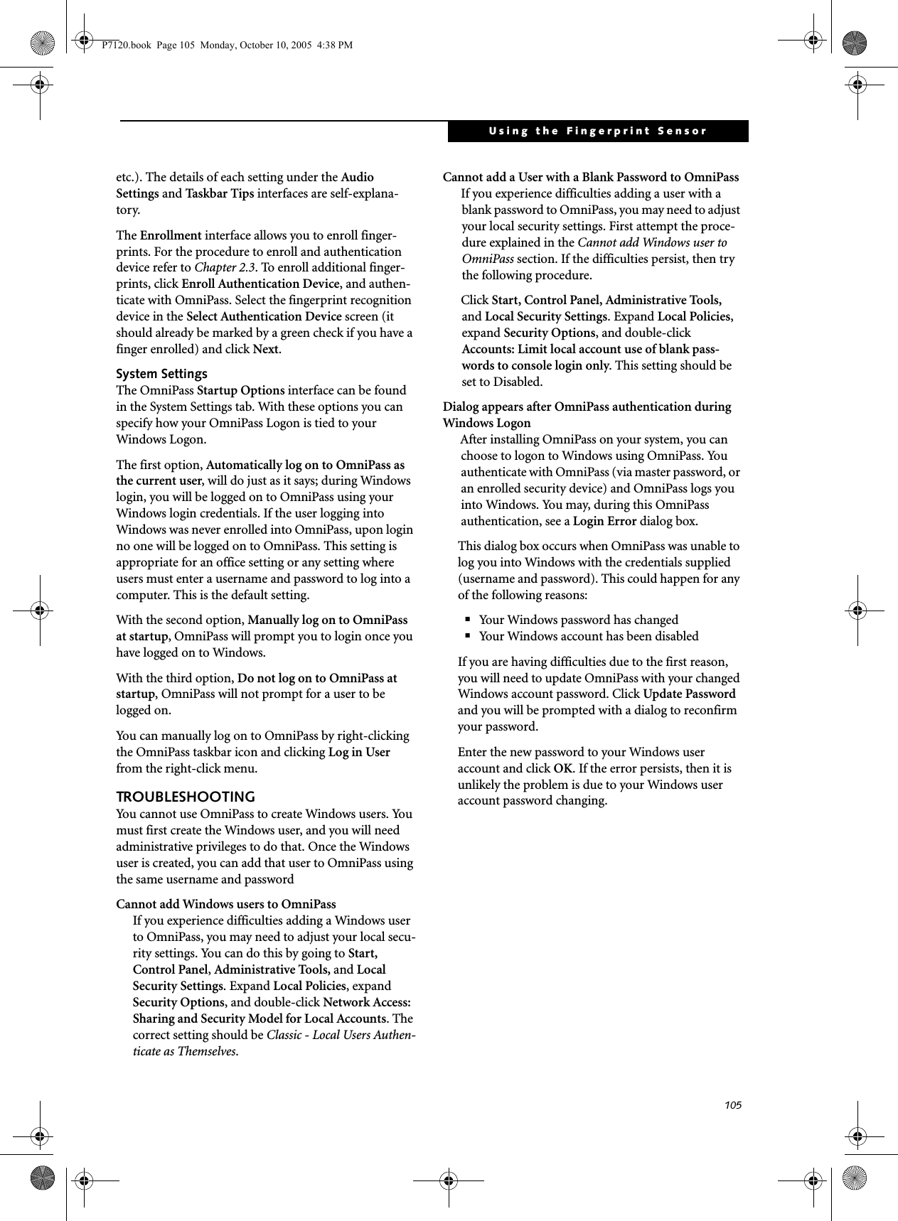 105Using the Fingerprint Sensoretc.). The details of each setting under the Audio Settings and Tas k b a r  Tips interfaces are self-explana-tory.The Enrollment interface allows you to enroll finger-prints. For the procedure to enroll and authentication device refer to Chapter 2.3. To enroll additional finger-prints, click Enroll Authentication Device, and authen-ticate with OmniPass. Select the fingerprint recognition device in the Select Authentication Device screen (it should already be marked by a green check if you have a finger enrolled) and click Next.System SettingsThe OmniPass Startup Options interface can be found in the System Settings tab. With these options you can specify how your OmniPass Logon is tied to your Windows Logon.The first option, Automatically log on to OmniPass as the current user, will do just as it says; during Windows login, you will be logged on to OmniPass using your Windows login credentials. If the user logging into Windows was never enrolled into OmniPass, upon login no one will be logged on to OmniPass. This setting is appropriate for an office setting or any setting where users must enter a username and password to log into a computer. This is the default setting.With the second option, Manually log on to OmniPass at startup, OmniPass will prompt you to login once you have logged on to Windows.With the third option, Do not log on to OmniPass at startup, OmniPass will not prompt for a user to be logged on.You can manually log on to OmniPass by right-clicking the OmniPass taskbar icon and clicking Log in User from the right-click menu.TROUBLESHOOTINGYou cannot use OmniPass to create Windows users. You must first create the Windows user, and you will need administrative privileges to do that. Once the Windows user is created, you can add that user to OmniPass using the same username and passwordCannot add Windows users to OmniPassIf you experience difficulties adding a Windows user to OmniPass, you may need to adjust your local secu-rity settings. You can do this by going to Start, Control Panel, Administrative Tools, and Local Security Settings. Expand Local Policies, expand Security Options, and double-click Network Access: Sharing and Security Model for Local Accounts. The correct setting should be Classic - Local Users Authen-ticate as Themselves.Cannot add a User with a Blank Password to OmniPassIf you experience difficulties adding a user with a blank password to OmniPass, you may need to adjust your local security settings. First attempt the proce-dure explained in the Cannot add Windows user to OmniPass section. If the difficulties persist, then try the following procedure.Click Start, Control Panel, Administrative Tools, and Local Security Settings. Expand Local Policies, expand Security Options, and double-click Accounts: Limit local account use of blank pass-words to console login only. This setting should be set to Disabled.Dialog appears after OmniPass authentication during Windows LogonAfter installing OmniPass on your system, you can choose to logon to Windows using OmniPass. You authenticate with OmniPass (via master password, or an enrolled security device) and OmniPass logs you into Windows. You may, during this OmniPass authentication, see a Login Error dialog box.This dialog box occurs when OmniPass was unable to log you into Windows with the credentials supplied (username and password). This could happen for any of the following reasons:■Your Windows password has changed■Your Windows account has been disabledIf you are having difficulties due to the first reason, you will need to update OmniPass with your changed Windows account password. Click Update Password and you will be prompted with a dialog to reconfirm your password.Enter the new password to your Windows user account and click OK. If the error persists, then it is unlikely the problem is due to your Windows user account password changing.P7120.book  Page 105  Monday, October 10, 2005  4:38 PM