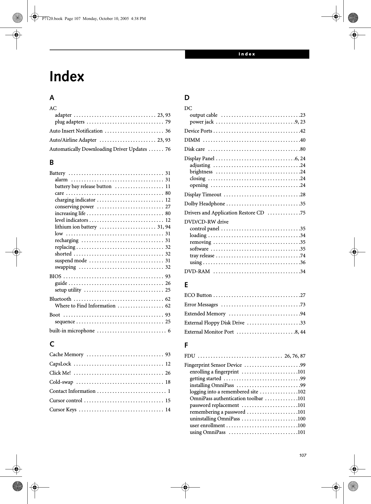 107IndexIndexAACadapter  . . . . . . . . . . . . . . . . . . . . . . . . . . . . . . . .  23, 93plug adapters  . . . . . . . . . . . . . . . . . . . . . . . . . . . . . .  79Auto Insert Notification  . . . . . . . . . . . . . . . . . . . . . . .  36Auto/Airline Adapter   . . . . . . . . . . . . . . . . . . . . . .  23, 93Automatically Downloading Driver Updates  . . . . . .  76BBattery   . . . . . . . . . . . . . . . . . . . . . . . . . . . . . . . . . . . . .  31alarm   . . . . . . . . . . . . . . . . . . . . . . . . . . . . . . . . . . . .  31battery bay release button   . . . . . . . . . . . . . . . . . . .  11care  . . . . . . . . . . . . . . . . . . . . . . . . . . . . . . . . . . . . . .  80charging indicator . . . . . . . . . . . . . . . . . . . . . . . . . .  12conserving power   . . . . . . . . . . . . . . . . . . . . . . . . . .  27increasing life . . . . . . . . . . . . . . . . . . . . . . . . . . . . . .  80level indicators . . . . . . . . . . . . . . . . . . . . . . . . . . . . .  12lithium ion battery  . . . . . . . . . . . . . . . . . . . . . .  31, 94low   . . . . . . . . . . . . . . . . . . . . . . . . . . . . . . . . . . . . . .  31recharging   . . . . . . . . . . . . . . . . . . . . . . . . . . . . . . . .  31replacing . . . . . . . . . . . . . . . . . . . . . . . . . . . . . . . . . .  32shorted  . . . . . . . . . . . . . . . . . . . . . . . . . . . . . . . . . . .  32suspend mode  . . . . . . . . . . . . . . . . . . . . . . . . . . . . .  31swapping   . . . . . . . . . . . . . . . . . . . . . . . . . . . . . . . . .  32BIOS  . . . . . . . . . . . . . . . . . . . . . . . . . . . . . . . . . . . . . . .  93guide . . . . . . . . . . . . . . . . . . . . . . . . . . . . . . . . . . . . .  26setup utility  . . . . . . . . . . . . . . . . . . . . . . . . . . . . . . .  25Bluetooth  . . . . . . . . . . . . . . . . . . . . . . . . . . . . . . . . . . .  62Where to Find Information  . . . . . . . . . . . . . . . . . .  62Boot   . . . . . . . . . . . . . . . . . . . . . . . . . . . . . . . . . . . . . . .  93sequence . . . . . . . . . . . . . . . . . . . . . . . . . . . . . . . . . .  25built-in microphone  . . . . . . . . . . . . . . . . . . . . . . . . . . .  6CCache Memory   . . . . . . . . . . . . . . . . . . . . . . . . . . . . . .  93CapsLock  . . . . . . . . . . . . . . . . . . . . . . . . . . . . . . . . . . .  12Click Me!  . . . . . . . . . . . . . . . . . . . . . . . . . . . . . . . . . . .  26Cold-swap   . . . . . . . . . . . . . . . . . . . . . . . . . . . . . . . . . .  18Contact Information . . . . . . . . . . . . . . . . . . . . . . . . . . .  1Cursor control  . . . . . . . . . . . . . . . . . . . . . . . . . . . . . . .  15Cursor Keys  . . . . . . . . . . . . . . . . . . . . . . . . . . . . . . . . .  14DDCoutput cable   . . . . . . . . . . . . . . . . . . . . . . . . . . . . . . .23power jack  . . . . . . . . . . . . . . . . . . . . . . . . . . . . . . .9, 23Device Ports . . . . . . . . . . . . . . . . . . . . . . . . . . . . . . . . . .42DIMM  . . . . . . . . . . . . . . . . . . . . . . . . . . . . . . . . . . . . . .40Disk care   . . . . . . . . . . . . . . . . . . . . . . . . . . . . . . . . . . . .80Display Panel . . . . . . . . . . . . . . . . . . . . . . . . . . . . . . .6, 24adjusting   . . . . . . . . . . . . . . . . . . . . . . . . . . . . . . . . . .24brightness   . . . . . . . . . . . . . . . . . . . . . . . . . . . . . . . . .24closing  . . . . . . . . . . . . . . . . . . . . . . . . . . . . . . . . . . . .24opening  . . . . . . . . . . . . . . . . . . . . . . . . . . . . . . . . . . .24Display Timeout  . . . . . . . . . . . . . . . . . . . . . . . . . . . . . .28Dolby Headphone . . . . . . . . . . . . . . . . . . . . . . . . . . . . .35Drivers and Application Restore CD   . . . . . . . . . . . . .75DVD/CD-RW drivecontrol panel  . . . . . . . . . . . . . . . . . . . . . . . . . . . . . . .35loading  . . . . . . . . . . . . . . . . . . . . . . . . . . . . . . . . . . . .34removing  . . . . . . . . . . . . . . . . . . . . . . . . . . . . . . . . . .35software  . . . . . . . . . . . . . . . . . . . . . . . . . . . . . . . . . . .35tray release . . . . . . . . . . . . . . . . . . . . . . . . . . . . . . . . .74using . . . . . . . . . . . . . . . . . . . . . . . . . . . . . . . . . . . . . .36DVD-RAM   . . . . . . . . . . . . . . . . . . . . . . . . . . . . . . . . . .34EECO Button . . . . . . . . . . . . . . . . . . . . . . . . . . . . . . . . . .27Error Messages   . . . . . . . . . . . . . . . . . . . . . . . . . . . . . . .73Extended Memory   . . . . . . . . . . . . . . . . . . . . . . . . . . . .94External Floppy Disk Drive  . . . . . . . . . . . . . . . . . . . . .33External Monitor Port  . . . . . . . . . . . . . . . . . . . . . . .8, 44FFDU  . . . . . . . . . . . . . . . . . . . . . . . . . . . . . . . . .  26, 76, 87Fingerprint Sensor Device  . . . . . . . . . . . . . . . . . . . . . .99enrolling a fingerprint  . . . . . . . . . . . . . . . . . . . . . .101getting started  . . . . . . . . . . . . . . . . . . . . . . . . . . . . . .99installing OmniPass  . . . . . . . . . . . . . . . . . . . . . . . . .99logging into a remembered site  . . . . . . . . . . . . . . .102OmniPass authentication toolbar  . . . . . . . . . . . . .101password replacement  . . . . . . . . . . . . . . . . . . . . . .101remembering a password . . . . . . . . . . . . . . . . . . . .101uninstalling OmniPass  . . . . . . . . . . . . . . . . . . . . . .100user enrollment . . . . . . . . . . . . . . . . . . . . . . . . . . . .100using OmniPass   . . . . . . . . . . . . . . . . . . . . . . . . . . .101P7120.book  Page 107  Monday, October 10, 2005  4:38 PM