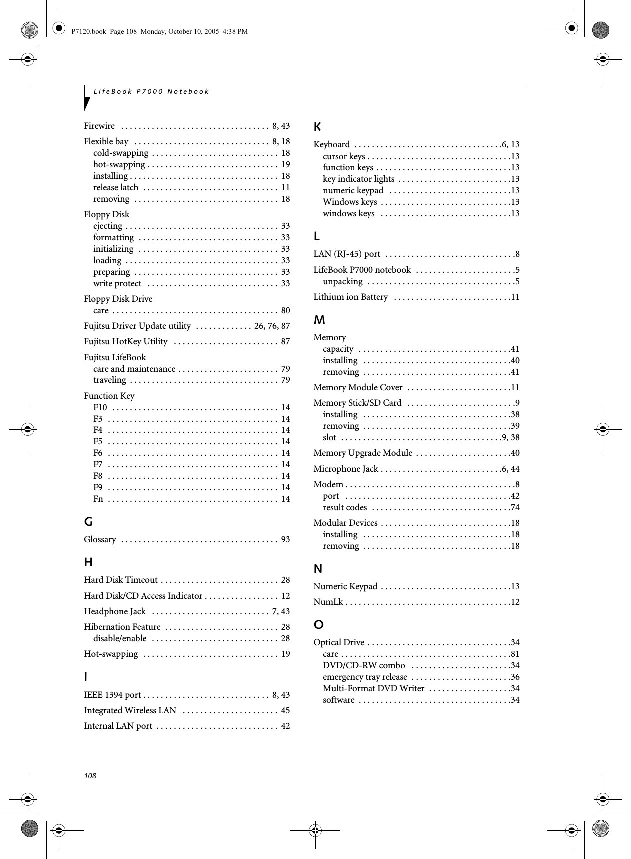 108LifeBook P7000 NotebookFirewire   . . . . . . . . . . . . . . . . . . . . . . . . . . . . . . . . . .  8, 43Flexible bay   . . . . . . . . . . . . . . . . . . . . . . . . . . . . . . .  8, 18cold-swapping  . . . . . . . . . . . . . . . . . . . . . . . . . . . . .  18hot-swapping . . . . . . . . . . . . . . . . . . . . . . . . . . . . . .  19installing . . . . . . . . . . . . . . . . . . . . . . . . . . . . . . . . . .  18release latch  . . . . . . . . . . . . . . . . . . . . . . . . . . . . . . .  11removing  . . . . . . . . . . . . . . . . . . . . . . . . . . . . . . . . .  18Floppy Diskejecting  . . . . . . . . . . . . . . . . . . . . . . . . . . . . . . . . . . .  33formatting  . . . . . . . . . . . . . . . . . . . . . . . . . . . . . . . .  33initializing  . . . . . . . . . . . . . . . . . . . . . . . . . . . . . . . .  33loading  . . . . . . . . . . . . . . . . . . . . . . . . . . . . . . . . . . .  33preparing  . . . . . . . . . . . . . . . . . . . . . . . . . . . . . . . . .  33write protect   . . . . . . . . . . . . . . . . . . . . . . . . . . . . . .  33Floppy Disk Drivecare  . . . . . . . . . . . . . . . . . . . . . . . . . . . . . . . . . . . . . .  80Fujitsu Driver Update utility  . . . . . . . . . . . . . 26, 76, 87Fujitsu HotKey Utility   . . . . . . . . . . . . . . . . . . . . . . . .  87Fujitsu LifeBookcare and maintenance . . . . . . . . . . . . . . . . . . . . . . .  79traveling  . . . . . . . . . . . . . . . . . . . . . . . . . . . . . . . . . .  79Function KeyF10  . . . . . . . . . . . . . . . . . . . . . . . . . . . . . . . . . . . . . .  14F3   . . . . . . . . . . . . . . . . . . . . . . . . . . . . . . . . . . . . . . .  14F4   . . . . . . . . . . . . . . . . . . . . . . . . . . . . . . . . . . . . . . .  14F5   . . . . . . . . . . . . . . . . . . . . . . . . . . . . . . . . . . . . . . .  14F6   . . . . . . . . . . . . . . . . . . . . . . . . . . . . . . . . . . . . . . .  14F7   . . . . . . . . . . . . . . . . . . . . . . . . . . . . . . . . . . . . . . .  14F8   . . . . . . . . . . . . . . . . . . . . . . . . . . . . . . . . . . . . . . .  14F9   . . . . . . . . . . . . . . . . . . . . . . . . . . . . . . . . . . . . . . .  14Fn  . . . . . . . . . . . . . . . . . . . . . . . . . . . . . . . . . . . . . . .  14GGlossary  . . . . . . . . . . . . . . . . . . . . . . . . . . . . . . . . . . . .  93HHard Disk Timeout . . . . . . . . . . . . . . . . . . . . . . . . . . .  28Hard Disk/CD Access Indicator . . . . . . . . . . . . . . . . .  12Headphone Jack   . . . . . . . . . . . . . . . . . . . . . . . . . . .  7, 43Hibernation Feature  . . . . . . . . . . . . . . . . . . . . . . . . . .  28disable/enable   . . . . . . . . . . . . . . . . . . . . . . . . . . . . .  28Hot-swapping   . . . . . . . . . . . . . . . . . . . . . . . . . . . . . . .  19IIEEE 1394 port . . . . . . . . . . . . . . . . . . . . . . . . . . . . .  8, 43Integrated Wireless LAN   . . . . . . . . . . . . . . . . . . . . . .  45Internal LAN port  . . . . . . . . . . . . . . . . . . . . . . . . . . . .  42KKeyboard  . . . . . . . . . . . . . . . . . . . . . . . . . . . . . . . . . .6, 13cursor keys . . . . . . . . . . . . . . . . . . . . . . . . . . . . . . . . .13function keys . . . . . . . . . . . . . . . . . . . . . . . . . . . . . . .13key indicator lights  . . . . . . . . . . . . . . . . . . . . . . . . . .13numeric keypad   . . . . . . . . . . . . . . . . . . . . . . . . . . . .13Windows keys  . . . . . . . . . . . . . . . . . . . . . . . . . . . . . .13windows keys   . . . . . . . . . . . . . . . . . . . . . . . . . . . . . .13LLAN (RJ-45) port  . . . . . . . . . . . . . . . . . . . . . . . . . . . . . .8LifeBook P7000 notebook  . . . . . . . . . . . . . . . . . . . . . . .5unpacking  . . . . . . . . . . . . . . . . . . . . . . . . . . . . . . . . . .5Lithium ion Battery   . . . . . . . . . . . . . . . . . . . . . . . . . . .11MMemorycapacity  . . . . . . . . . . . . . . . . . . . . . . . . . . . . . . . . . . .41installing   . . . . . . . . . . . . . . . . . . . . . . . . . . . . . . . . . .40removing  . . . . . . . . . . . . . . . . . . . . . . . . . . . . . . . . . .41Memory Module Cover  . . . . . . . . . . . . . . . . . . . . . . . .11Memory Stick/SD Card   . . . . . . . . . . . . . . . . . . . . . . . . .9installing   . . . . . . . . . . . . . . . . . . . . . . . . . . . . . . . . . .38removing  . . . . . . . . . . . . . . . . . . . . . . . . . . . . . . . . . .39slot  . . . . . . . . . . . . . . . . . . . . . . . . . . . . . . . . . . . . .9, 38Memory Upgrade Module  . . . . . . . . . . . . . . . . . . . . . .40Microphone Jack . . . . . . . . . . . . . . . . . . . . . . . . . . . .6, 44Modem . . . . . . . . . . . . . . . . . . . . . . . . . . . . . . . . . . . . . . .8port   . . . . . . . . . . . . . . . . . . . . . . . . . . . . . . . . . . . . . .42result codes  . . . . . . . . . . . . . . . . . . . . . . . . . . . . . . . .74Modular Devices  . . . . . . . . . . . . . . . . . . . . . . . . . . . . . .18installing   . . . . . . . . . . . . . . . . . . . . . . . . . . . . . . . . . .18removing  . . . . . . . . . . . . . . . . . . . . . . . . . . . . . . . . . .18NNumeric Keypad  . . . . . . . . . . . . . . . . . . . . . . . . . . . . . .13NumLk . . . . . . . . . . . . . . . . . . . . . . . . . . . . . . . . . . . . . .12OOptical Drive . . . . . . . . . . . . . . . . . . . . . . . . . . . . . . . . .34care . . . . . . . . . . . . . . . . . . . . . . . . . . . . . . . . . . . . . . .81DVD/CD-RW combo   . . . . . . . . . . . . . . . . . . . . . . .34emergency tray release  . . . . . . . . . . . . . . . . . . . . . . .36Multi-Format DVD Writer  . . . . . . . . . . . . . . . . . . .34software  . . . . . . . . . . . . . . . . . . . . . . . . . . . . . . . . . . .34P7120.book  Page 108  Monday, October 10, 2005  4:38 PM