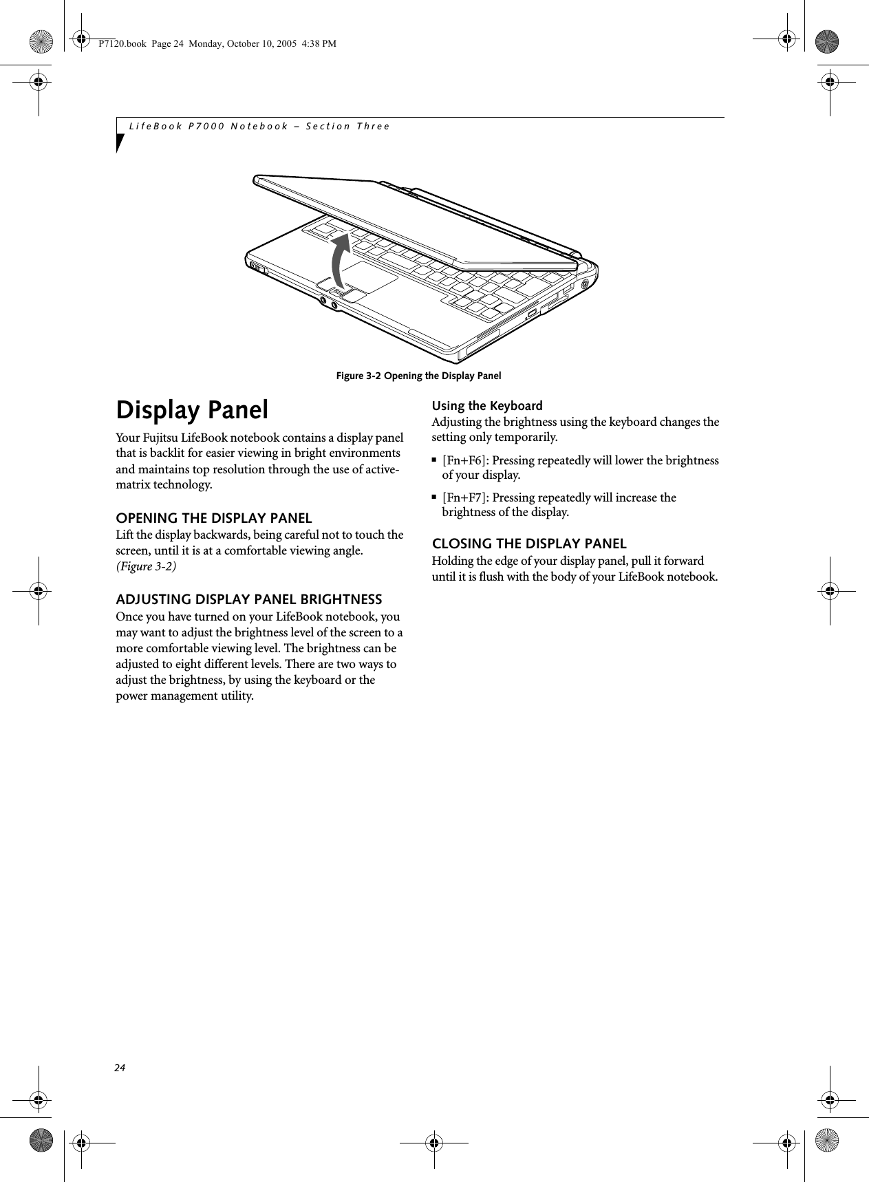 24LifeBook P7000 Notebook – Section ThreeFigure 3-2 Opening the Display PanelDisplay PanelYour Fujitsu LifeBook notebook contains a display panel that is backlit for easier viewing in bright environments and maintains top resolution through the use of active-matrix technology. OPENING THE DISPLAY PANELLift the display backwards, being careful not to touch the screen, until it is at a comfortable viewing angle. (Figure 3-2)ADJUSTING DISPLAY PANEL BRIGHTNESSOnce you have turned on your LifeBook notebook, you may want to adjust the brightness level of the screen to a more comfortable viewing level. The brightness can be adjusted to eight different levels. There are two ways to adjust the brightness, by using the keyboard or the power management utility. Using the KeyboardAdjusting the brightness using the keyboard changes the setting only temporarily. ■[Fn+F6]: Pressing repeatedly will lower the brightness of your display.■[Fn+F7]: Pressing repeatedly will increase thebrightness of the display.CLOSING THE DISPLAY PANELHolding the edge of your display panel, pull it forward until it is flush with the body of your LifeBook notebook. P7120.book  Page 24  Monday, October 10, 2005  4:38 PM