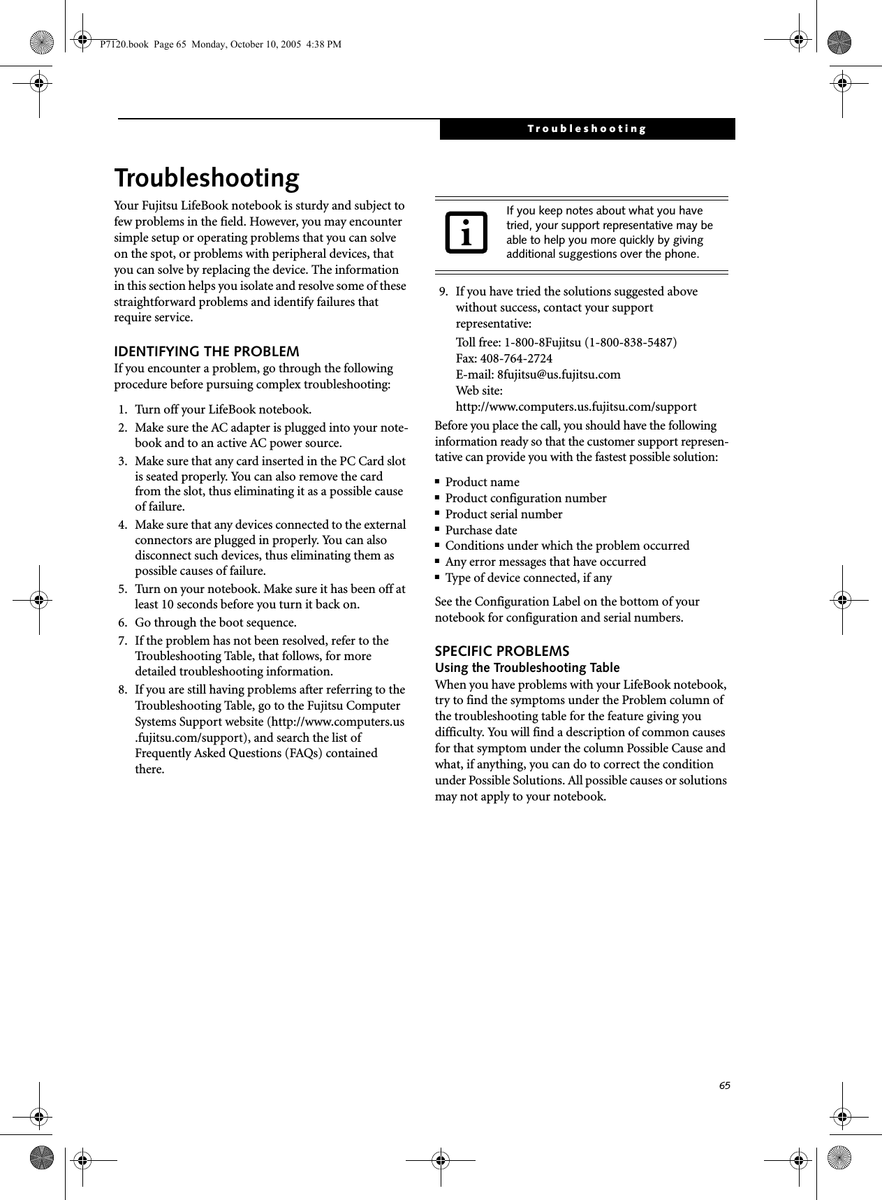 65TroubleshootingTroubleshootingYour Fujitsu LifeBook notebook is sturdy and subject to few problems in the field. However, you may encounter simple setup or operating problems that you can solve on the spot, or problems with peripheral devices, that you can solve by replacing the device. The information in this section helps you isolate and resolve some of these straightforward problems and identify failures that require service.IDENTIFYING THE PROBLEMIf you encounter a problem, go through the following procedure before pursuing complex troubleshooting:1. Turn off your LifeBook notebook.2. Make sure the AC adapter is plugged into your note-book and to an active AC power source.3. Make sure that any card inserted in the PC Card slot is seated properly. You can also remove the card from the slot, thus eliminating it as a possible cause of failure.4. Make sure that any devices connected to the external connectors are plugged in properly. You can also disconnect such devices, thus eliminating them as possible causes of failure.5. Turn on your notebook. Make sure it has been off at least 10 seconds before you turn it back on.6. Go through the boot sequence.7. If the problem has not been resolved, refer to the Troubleshooting Table, that follows, for more detailed troubleshooting information. 8. If you are still having problems after referring to the Troubleshooting Table, go to the Fujitsu Computer Systems Support website (http://www.computers.us.fujitsu.com/support), and search the list of Frequently Asked Questions (FAQs) contained there. 9. If you have tried the solutions suggested above without success, contact your support representative: Toll free: 1-800-8Fujitsu (1-800-838-5487) Fax: 408-764-2724 E-mail: 8fujitsu@us.fujitsu.com Web site: http://www.computers.us.fujitsu.com/supportBefore you place the call, you should have the following information ready so that the customer support represen-tative can provide you with the fastest possible solution:■Product name■Product configuration number■Product serial number■Purchase date■Conditions under which the problem occurred■Any error messages that have occurred■Type of device connected, if anySee the Configuration Label on the bottom of yournotebook for configuration and serial numbers.SPECIFIC PROBLEMSUsing the Troubleshooting TableWhen you have problems with your LifeBook notebook, try to find the symptoms under the Problem column of the troubleshooting table for the feature giving you difficulty. You will find a description of common causes for that symptom under the column Possible Cause and what, if anything, you can do to correct the condition under Possible Solutions. All possible causes or solutions may not apply to your notebook.If you keep notes about what you have tried, your support representative may be able to help you more quickly by giving additional suggestions over the phone.P7120.book  Page 65  Monday, October 10, 2005  4:38 PM