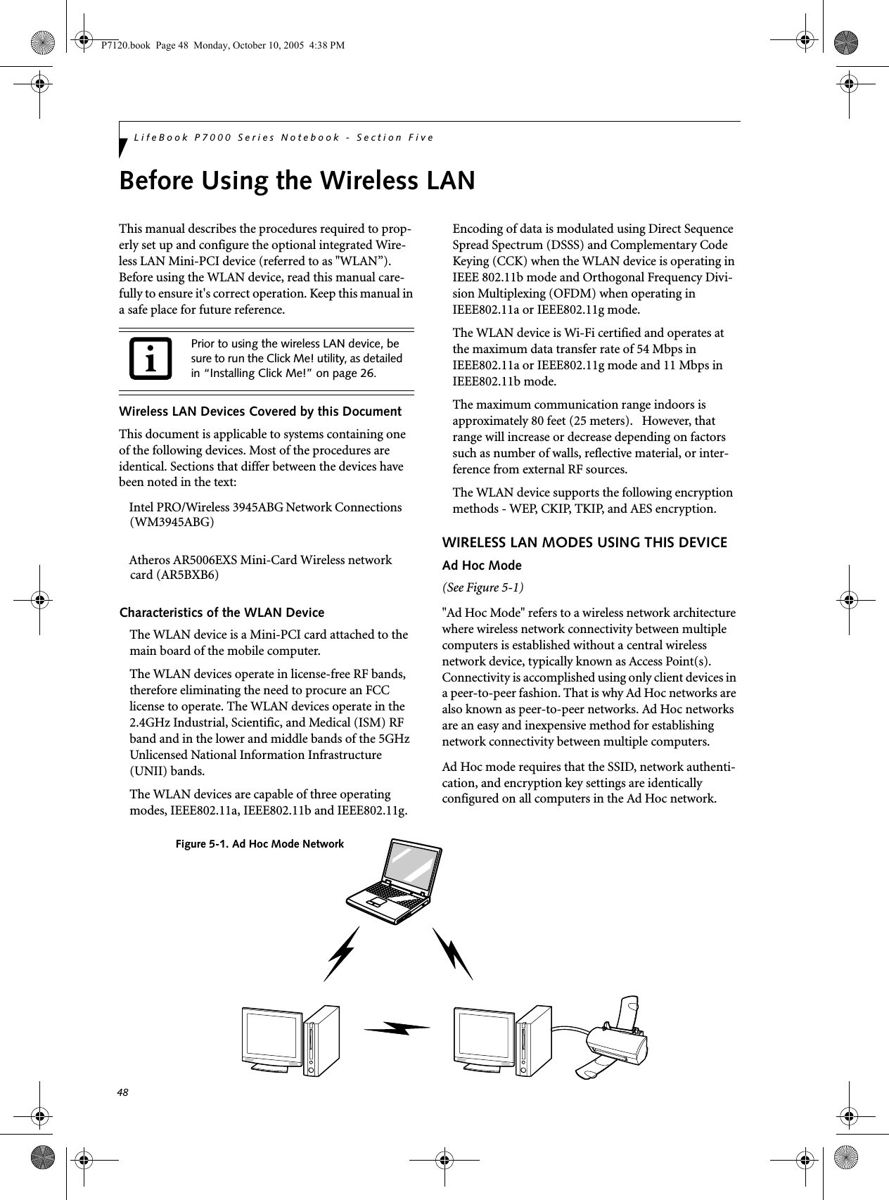 48LifeBook P7000 Series Notebook - Section FiveBefore Using the Wireless LANThis manual describes the procedures required to prop-erly set up and configure the optional integrated Wire-less LAN Mini-PCI device (referred to as &quot;WLAN”). Before using the WLAN device, read this manual care-fully to ensure it&apos;s correct operation. Keep this manual in a safe place for future reference.Wireless LAN Devices Covered by this DocumentThis document is applicable to systems containing one of the following devices. Most of the procedures are identical. Sections that differ between the devices have been noted in the text:Intel PRO/Wireless 3945ABG Network Connections (WM3945ABG)Atheros AR5006EXS Mini-Card Wireless network   card (AR5BXB6) Characteristics of the WLAN DeviceThe WLAN device is a Mini-PCI card attached to the main board of the mobile computer. The WLAN devices operate in license-free RF bands, therefore eliminating the need to procure an FCC license to operate. The WLAN devices operate in the 2.4GHz Industrial, Scientific, and Medical (ISM) RF band and in the lower and middle bands of the 5GHz Unlicensed National Information Infrastructure (UNII) bands. The WLAN devices are capable of three operating modes, IEEE802.11a, IEEE802.11b and IEEE802.11g. Encoding of data is modulated using Direct Sequence Spread Spectrum (DSSS) and Complementary Code Keying (CCK) when the WLAN device is operating in IEEE 802.11b mode and Orthogonal Frequency Divi-sion Multiplexing (OFDM) when operating in IEEE802.11a or IEEE802.11g mode. The WLAN device is Wi-Fi certified and operates at the maximum data transfer rate of 54 Mbps in IEEE802.11a or IEEE802.11g mode and 11 Mbps in IEEE802.11b mode.The maximum communication range indoors is approximately 80 feet (25 meters).   However, that range will increase or decrease depending on factors such as number of walls, reflective material, or inter-ference from external RF sources.The WLAN device supports the following encryption methods - WEP, CKIP, TKIP, and AES encryption.WIRELESS LAN MODES USING THIS DEVICEAd Hoc Mode (See Figure 5-1)&quot;Ad Hoc Mode&quot; refers to a wireless network architecture where wireless network connectivity between multiple computers is established without a central wireless network device, typically known as Access Point(s). Connectivity is accomplished using only client devices in a peer-to-peer fashion. That is why Ad Hoc networks are also known as peer-to-peer networks. Ad Hoc networks are an easy and inexpensive method for establishing network connectivity between multiple computers.Ad Hoc mode requires that the SSID, network authenti-cation, and encryption key settings are identically configured on all computers in the Ad Hoc network. Prior to using the wireless LAN device, be sure to run the Click Me! utility, as detailed in “Installing Click Me!” on page 26.Figure 5-1. Ad Hoc Mode NetworkP7120.book  Page 48  Monday, October 10, 2005  4:38 PM