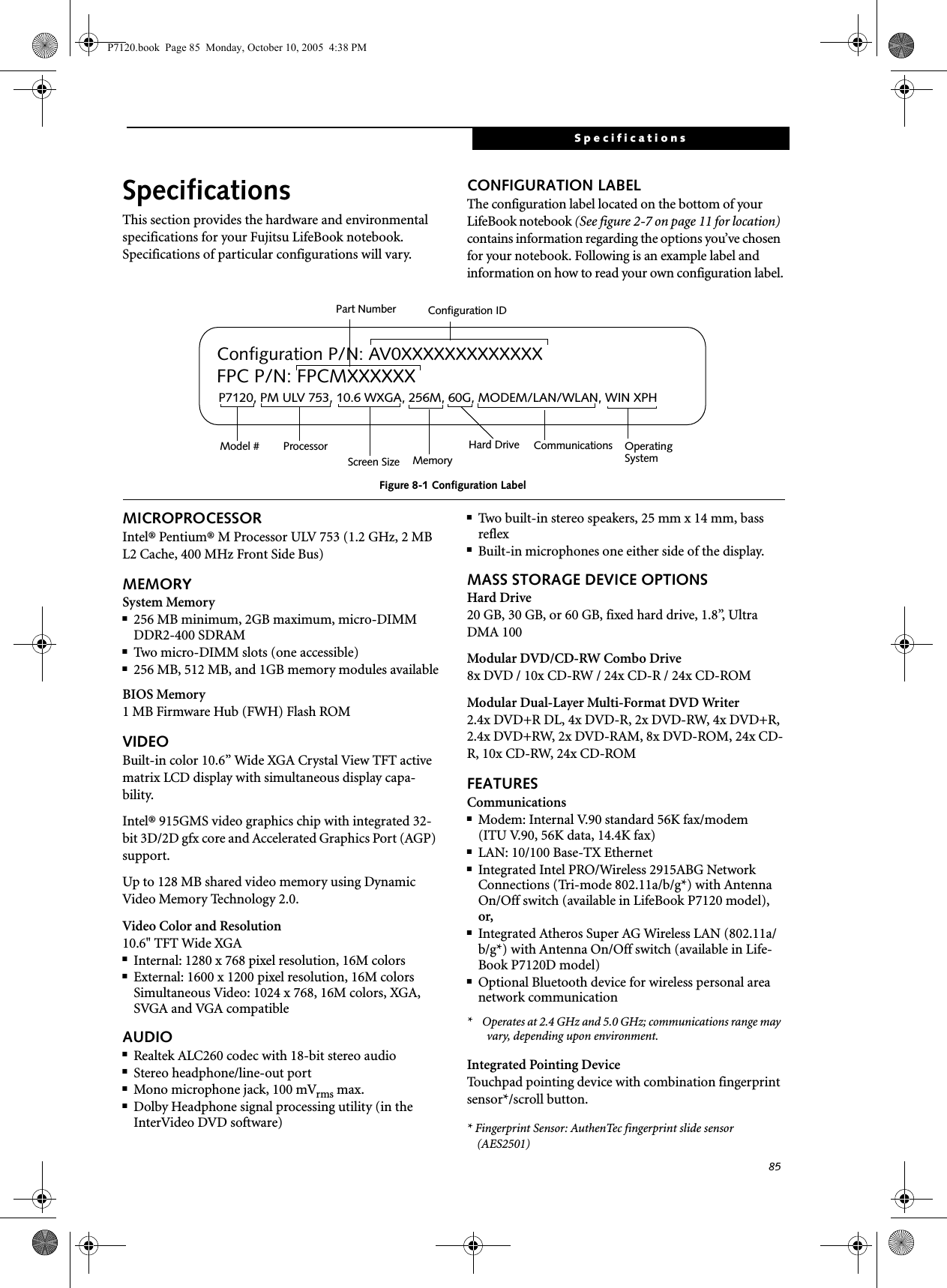 85SpecificationsSpecificationsThis section provides the hardware and environmental specifications for your Fujitsu LifeBook notebook.Specifications of particular configurations will vary.CONFIGURATION LABELThe configuration label located on the bottom of your LifeBook notebook (See figure 2-7 on page 11 for location) contains information regarding the options you’ve chosen for your notebook. Following is an example label and information on how to read your own configuration label.Figure 8-1 Configuration LabelMICROPROCESSORIntel® Pentium® M Processor ULV 753 (1.2 GHz, 2 MB L2 Cache, 400 MHz Front Side Bus)MEMORYSystem Memory■256 MB minimum, 2GB maximum, micro-DIMM DDR2-400 SDRAM■Two micro-DIMM slots (one accessible)■256 MB, 512 MB, and 1GB memory modules availableBIOS Memory1 MB Firmware Hub (FWH) Flash ROMVIDEOBuilt-in color 10.6” Wide XGA Crystal View TFT active matrix LCD display with simultaneous display capa-bility.Intel® 915GMS video graphics chip with integrated 32-bit 3D/2D gfx core and Accelerated Graphics Port (AGP) support. Up to 128 MB shared video memory using Dynamic Video Memory Technology 2.0.Video Color and Resolution10.6&quot; TFT Wide XGA■Internal: 1280 x 768 pixel resolution, 16M colors■External: 1600 x 1200 pixel resolution, 16M colorsSimultaneous Video: 1024 x 768, 16M colors, XGA, SVGA and VGA compatibleAUDIO■Realtek ALC260 codec with 18-bit stereo audio■Stereo headphone/line-out port ■Mono microphone jack, 100 mVrms max.■Dolby Headphone signal processing utility (in the InterVideo DVD software)■Two built-in stereo speakers, 25 mm x 14 mm, bass reflex■Built-in microphones one either side of the display.MASS STORAGE DEVICE OPTIONSHard Drive20 GB, 30 GB, or 60 GB, fixed hard drive, 1.8”, Ultra DMA 100Modular DVD/CD-RW Combo Drive8x DVD / 10x CD-RW / 24x CD-R / 24x CD-ROMModular Dual-Layer Multi-Format DVD Writer2.4x DVD+R DL, 4x DVD-R, 2x DVD-RW, 4x DVD+R, 2.4x DVD+RW, 2x DVD-RAM, 8x DVD-ROM, 24x CD-R, 10x CD-RW, 24x CD-ROMFEATURESCommunications■Modem: Internal V.90 standard 56K fax/modem(ITU V.90, 56K data, 14.4K fax) ■LAN: 10/100 Base-TX Ethernet ■Integrated Intel PRO/Wireless 2915ABG Network Connections (Tri-mode 802.11a/b/g*) with Antenna On/Off switch (available in LifeBook P7120 model), or,■Integrated Atheros Super AG Wireless LAN (802.11a/b/g*) with Antenna On/Off switch (available in Life-Book P7120D model)■Optional Bluetooth device for wireless personal area network communication*    Operates at 2.4 GHz and 5.0 GHz; communications range may vary, depending upon environment.Integrated Pointing DeviceTouchpad pointing device with combination fingerprint sensor*/scroll button.* Fingerprint Sensor: AuthenTec fingerprint slide sensor (AES2501)P7120, PM ULV 753, 10.6 WXGA, 256M, 60G, MODEM/LAN/WLAN, WIN XPHConfiguration P/N: AV0XXXXXXXXXXXXXFPC P/N: FPCMXXXXXXOperating Hard Drive Configuration IDPart NumberProcessorModel #Screen Size Memory SystemCommunicationsP7120.book  Page 85  Monday, October 10, 2005  4:38 PM
