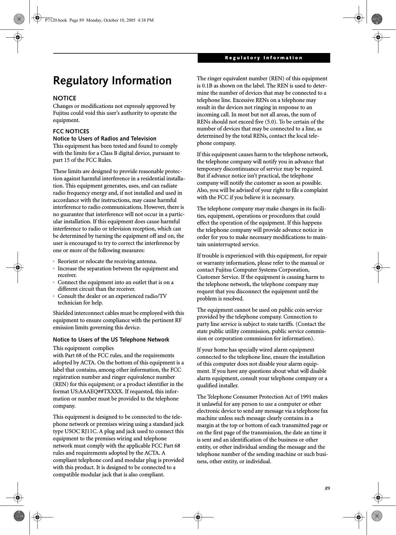 89Regulatory InformationRegulatory InformationNOTICEChanges or modifications not expressly approved by Fujitsu could void this user’s authority to operate the equipment.FCC NOTICESNotice to Users of Radios and TelevisionThis equipment has been tested and found to comply with the limits for a Class B digital device, pursuant to part 15 of the FCC Rules.These limits are designed to provide reasonable protec-tion against harmful interference in a residential installa-tion. This equipment generates, uses, and can radiate radio frequency energy and, if not installed and used in accordance with the instructions, may cause harmful interference to radio communications. However, there is no guarantee that interference will not occur in a partic-ular installation. If this equipment does cause harmful interference to radio or television reception, which can be determined by turning the equipment off and on, the user is encouraged to try to correct the interference by one or more of the following measures:nReorient or relocate the receiving antenna.nIncrease the separation between the equipment and receiver.nConnect the equipment into an outlet that is on a different circuit than the receiver.nConsult the dealer or an experienced radio/TVtechnician for help.Shielded interconnect cables must be employed with this equipment to ensure compliance with the pertinent RF emission limits governing this device. Notice to Users of the US Telephone NetworkThis equipment  complieswith Part 68 of the FCC rules, and the requirements adopted by ACTA. On the bottom of this equipment is a label that contains, among other information, the FCC registration number and ringer equivalence number (REN) for this equipment; or a product identifier in the format US:AAAEQ##TXXXX. If requested, this infor-mation or number must be provided to the telephone company.This equipment is designed to be connected to the tele-phone network or premises wiring using a standard jack type USOC RJ11C. A plug and jack used to connect this equipment to the premises wiring and telephone network must comply with the applicable FCC Part 68 rules and requirements adopted by the ACTA. A compliant telephone cord and modular plug is provided with this product. It is designed to be connected to a compatible modular jack that is also compliant.The ringer equivalent number (REN) of this equipment is 0.1B as shown on the label. The REN is used to deter-mine the number of devices that may be connected to a telephone line. Excessive RENs on a telephone may result in the devices not ringing in response to an incoming call. In most but not all areas, the sum of RENs should not exceed five (5.0). To be certain of the number of devices that may be connected to a line, as determined by the total RENs, contact the local tele-phone company. If this equipment causes harm to the telephone network, the telephone company will notify you in advance that temporary discontinuance of service may be required. But if advance notice isn’t practical, the telephone company will notify the customer as soon as possible. Also, you will be advised of your right to file a complaint with the FCC if you believe it is necessary.The telephone company may make changes in its facili-ties, equipment, operations or procedures that could effect the operation of the equipment. If this happens the telephone company will provide advance notice in order for you to make necessary modifications to main-tain uninterrupted service. If trouble is experienced with this equipment, for repair or warranty information, please refer to the manual or contact Fujitsu Computer Systems Corporation, Customer Service. If the equipment is causing harm to the telephone network, the telephone company may request that you disconnect the equipment until the problem is resolved.The equipment cannot be used on public coin service provided by the telephone company. Connection to party line service is subject to state tariffs. (Contact the state public utility commission, public service commis-sion or corporation commission for information). If your home has specially wired alarm equipment connected to the telephone line, ensure the installation of this computer does not disable your alarm equip-ment. If you have any questions about what will disable alarm equipment, consult your telephone company or a qualified installer.The Telephone Consumer Protection Act of 1991 makes it unlawful for any person to use a computer or other electronic device to send any message via a telephone fax machine unless such message clearly contains in a margin at the top or bottom of each transmitted page or on the first page of the transmission, the date an time it is sent and an identification of the business or other entity, or other individual sending the message and the telephone number of the sending machine or such busi-ness, other entity, or individual.P7120.book  Page 89  Monday, October 10, 2005  4:38 PM