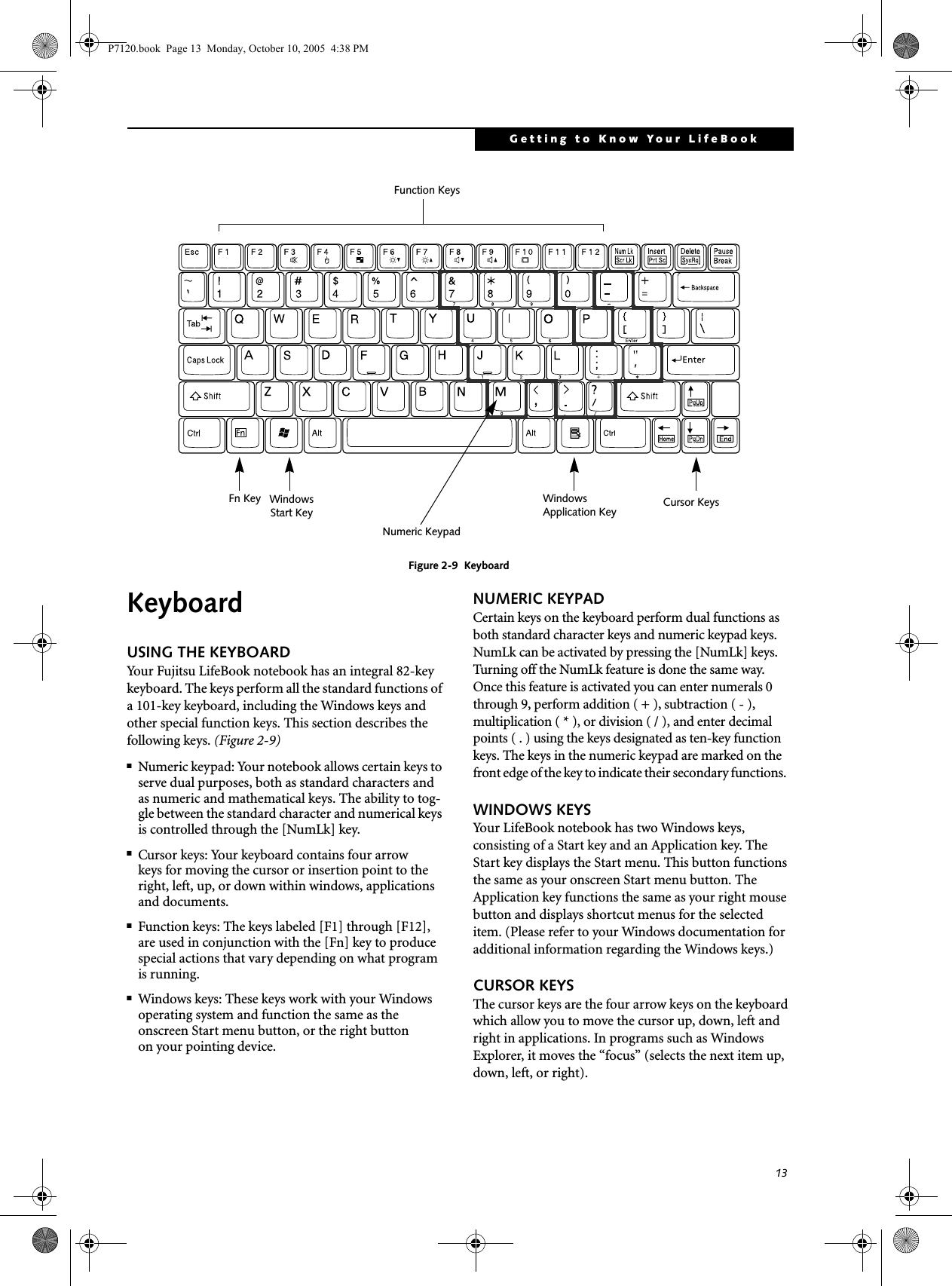 13Getting to Know Your LifeBookFigure 2-9  KeyboardKeyboard USING THE KEYBOARDYour Fujitsu LifeBook notebook has an integral 82-key keyboard. The keys perform all the standard functions of a 101-key keyboard, including the Windows keys and other special function keys. This section describes the following keys. (Figure 2-9)■Numeric keypad: Your notebook allows certain keys to serve dual purposes, both as standard characters and as numeric and mathematical keys. The ability to tog-gle between the standard character and numerical keys is controlled through the [NumLk] key.■Cursor keys: Your keyboard contains four arrowkeys for moving the cursor or insertion point to the right, left, up, or down within windows, applications and documents. ■Function keys: The keys labeled [F1] through [F12], are used in conjunction with the [Fn] key to produce special actions that vary depending on what program is running. ■Windows keys: These keys work with your Windows operating system and function the same as the onscreen Start menu button, or the right buttonon your pointing device.NUMERIC KEYPADCertain keys on the keyboard perform dual functions as both standard character keys and numeric keypad keys. NumLk can be activated by pressing the [NumLk] keys. Turning off the NumLk feature is done the same way. Once this feature is activated you can enter numerals 0 through 9, perform addition ( + ), subtraction ( - ),multiplication ( * ), or division ( / ), and enter decimal points ( . ) using the keys designated as ten-key function keys. The keys in the numeric keypad are marked on the front edge of the key to indicate their secondary functions.  WINDOWS KEYSYour LifeBook notebook has two Windows keys, consisting of a Start key and an Application key. The Start key displays the Start menu. This button functions the same as your onscreen Start menu button. The Application key functions the same as your right mouse button and displays shortcut menus for the selected item. (Please refer to your Windows documentation for additional information regarding the Windows keys.) CURSOR KEYSThe cursor keys are the four arrow keys on the keyboard which allow you to move the cursor up, down, left and right in applications. In programs such as Windows Explorer, it moves the “focus” (selects the next item up, down, left, or right). Fn Key WindowsFunction KeysNumeric KeypadCursor KeysWindowsApplication KeyStart Key  P7120.book  Page 13  Monday, October 10, 2005  4:38 PM