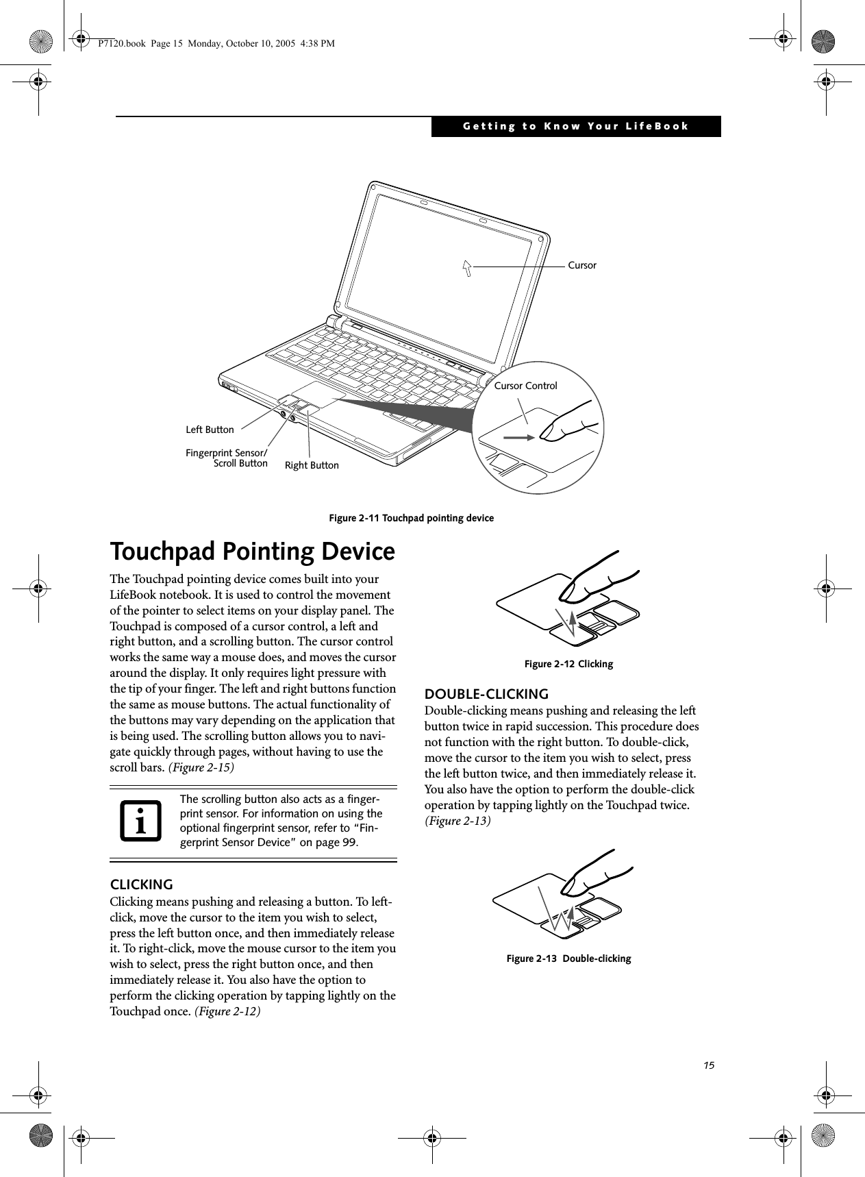 15Getting to Know Your LifeBookFigure 2-11 Touchpad pointing deviceTouchpad Pointing DeviceThe Touchpad pointing device comes built into your LifeBook notebook. It is used to control the movement of the pointer to select items on your display panel. The Touchpad is composed of a cursor control, a left and right button, and a scrolling button. The cursor control works the same way a mouse does, and moves the cursor around the display. It only requires light pressure with the tip of your finger. The left and right buttons function the same as mouse buttons. The actual functionality of the buttons may vary depending on the application that is being used. The scrolling button allows you to navi-gate quickly through pages, without having to use the scroll bars. (Figure 2-15)CLICKINGClicking means pushing and releasing a button. To left-click, move the cursor to the item you wish to select, press the left button once, and then immediately release it. To right-click, move the mouse cursor to the item you wish to select, press the right button once, and then immediately release it. You also have the option to perform the clicking operation by tapping lightly on the Touchpad once. (Figure 2-12)Figure 2-12 ClickingDOUBLE-CLICKINGDouble-clicking means pushing and releasing the left button twice in rapid succession. This procedure does not function with the right button. To double-click, move the cursor to the item you wish to select, press the left button twice, and then immediately release it. You also have the option to perform the double-click operation by tapping lightly on the Touchpad twice. (Figure 2-13)Figure 2-13  Double-clickingCursor ControlLeft ButtonRight ButtonFingerprint Sensor/CursorScroll ButtonThe scrolling button also acts as a finger-print sensor. For information on using the optional fingerprint sensor, refer to “Fin-gerprint Sensor Device” on page 99.P7120.book  Page 15  Monday, October 10, 2005  4:38 PM