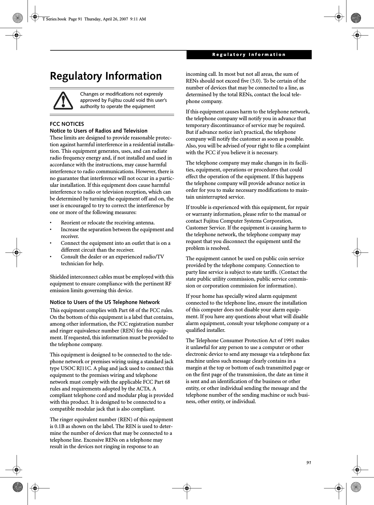 91Regulatory InformationRegulatory InformationFCC NOTICESNotice to Users of Radios and TelevisionThese limits are designed to provide reasonable protec-tion against harmful interference in a residential installa-tion. This equipment generates, uses, and can radiate radio frequency energy and, if not installed and used in accordance with the instructions, may cause harmful interference to radio communications. However, there is no guarantee that interference will not occur in a partic-ular installation. If this equipment does cause harmful interference to radio or television reception, which can be determined by turning the equipment off and on, the user is encouraged to try to correct the interference by one or more of the following measures:• Reorient or relocate the receiving antenna.• Increase the separation between the equipment and receiver.• Connect the equipment into an outlet that is on a different circuit than the receiver.• Consult the dealer or an experienced radio/TVtechnician for help.Shielded interconnect cables must be employed with this equipment to ensure compliance with the pertinent RF emission limits governing this device. Notice to Users of the US Telephone NetworkThis equipment complies with Part 68 of the FCC rules. On the bottom of this equipment is a label that contains, among other information, the FCC registration number and ringer equivalence number (REN) for this equip-ment. If requested, this information must be provided to the telephone company.This equipment is designed to be connected to the tele-phone network or premises wiring using a standard jack type USOC RJ11C. A plug and jack used to connect this equipment to the premises wiring and telephone network must comply with the applicable FCC Part 68 rules and requirements adopted by the ACTA. A compliant telephone cord and modular plug is provided with this product. It is designed to be connected to a compatible modular jack that is also compliant.The ringer equivalent number (REN) of this equipment is 0.1B as shown on the label. The REN is used to deter-mine the number of devices that may be connected to a telephone line. Excessive RENs on a telephone may result in the devices not ringing in response to an incoming call. In most but not all areas, the sum of RENs should not exceed five (5.0). To be certain of the number of devices that may be connected to a line, as determined by the total RENs, contact the local tele-phone company. If this equipment causes harm to the telephone network, the telephone company will notify you in advance that temporary discontinuance of service may be required. But if advance notice isn’t practical, the telephone company will notify the customer as soon as possible. Also, you will be advised of your right to file a complaint with the FCC if you believe it is necessary.The telephone company may make changes in its facili-ties, equipment, operations or procedures that could effect the operation of the equipment. If this happens the telephone company will provide advance notice in order for you to make necessary modifications to main-tain uninterrupted service. If trouble is experienced with this equipment, for repair or warranty information, please refer to the manual or contact Fujitsu Computer Systems Corporation, Customer Service. If the equipment is causing harm to the telephone network, the telephone company may request that you disconnect the equipment until the problem is resolved.The equipment cannot be used on public coin service provided by the telephone company. Connection to party line service is subject to state tariffs. (Contact the state public utility commission, public service commis-sion or corporation commission for information). If your home has specially wired alarm equipment connected to the telephone line, ensure the installation of this computer does not disable your alarm equip-ment. If you have any questions about what will disable alarm equipment, consult your telephone company or a qualified installer.The Telephone Consumer Protection Act of 1991 makes it unlawful for any person to use a computer or other electronic device to send any message via a telephone fax machine unless such message clearly contains in a margin at the top or bottom of each transmitted page or on the first page of the transmission, the date an time it is sent and an identification of the business or other entity, or other individual sending the message and the telephone number of the sending machine or such busi-ness, other entity, or individual.Changes or modifications not expressly approved by Fujitsu could void this user’s authority to operate the equipmentT Series.book  Page 91  Thursday, April 26, 2007  9:11 AM